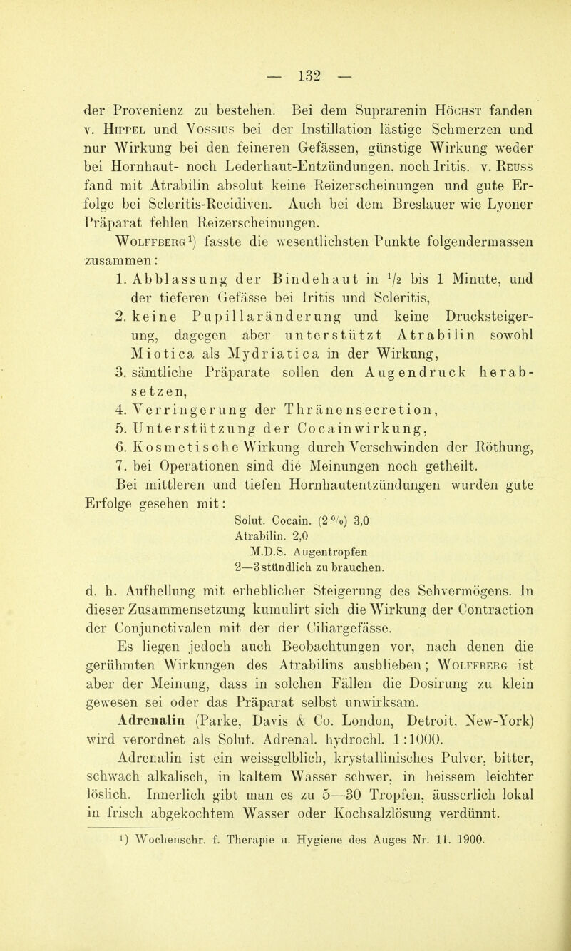 der Provenienz zu bestehen. Bei dem Suprarenin Höchst fanden v. Hippel und Vossius bei der Instillation lästige Schmerzen und nur Wirkung bei den feineren Gefässen, günstige Wirkung weder bei Hornhaut- noch Lederhaut-Entzündungen, noch Iritis, v. Reuss fand mit Atrabilin absolut keine Reizerscheinungen und gute Er- folge bei Scleritis-Recidiven. Auch bei dem Breslauer wie Lyoner Präparat fehlen Reizerscheinungen. Wolffberg1) fasste die wesentlichsten Punkte folgendermassen zusammen: 1. Abblassung der Bindehaut in x/2 bis 1 Minute, und der tieferen Gefässe bei Iritis und Scleritis, 2. keine Pupillaränderung und keine Drucksteiger- ung, dagegen aber unterstützt Atrabilin sowohl Miotica als Mydriatica in der Wirkung, 3. sämtliche Präparate sollen den Augendruck herab- setzen, 4. Verringerung der Thränensecretion, 5. Unterstützung der Cocain Wirkung, 6. Kosmetische Wirkung durch Verschwinden der Röthung, 7. bei Operationen sind die Meinungen noch getheilt. Bei mittleren und tiefen Hornhautentzündungen wurden gute Erfolge gesehen mit: Solut. Cocain. (2 °/o) 3,0 Atrabilin. 2,0 M.D.S. Augentropfen 2—3stündlich zu brauchen. d. h. Aufhellung mit erheblicher Steigerung des Sehvermögens. In dieser Zusammensetzung kumulirt sich die Wirkung der Contraction der Conjunctivalen mit der der Ciliargefässe. Es liegen jedoch auch Beobachtungen vor, nach denen die gerühmten Wirkungen des Atrabilins ausblieben; Wolffberg ist aber der Meinung, dass in solchen Fällen die Dosirung zu klein gewesen sei oder das Präparat selbst unwirksam. Adrenalin (Parke, Davis & Co. London, Detroit, New-York) wird verordnet als Solut. Adrenal. hydrochl. 1:1000. Adrenalin ist ein weissgelblich, krystallinisches Pulver, bitter, schwach alkalisch, in kaltem Wasser schwer, in heissem leichter löslich. Innerlich gibt man es zu 5—30 Tropfen, äusserlich lokal in frisch abgekochtem Wasser oder Kochsalzlösung verdünnt.