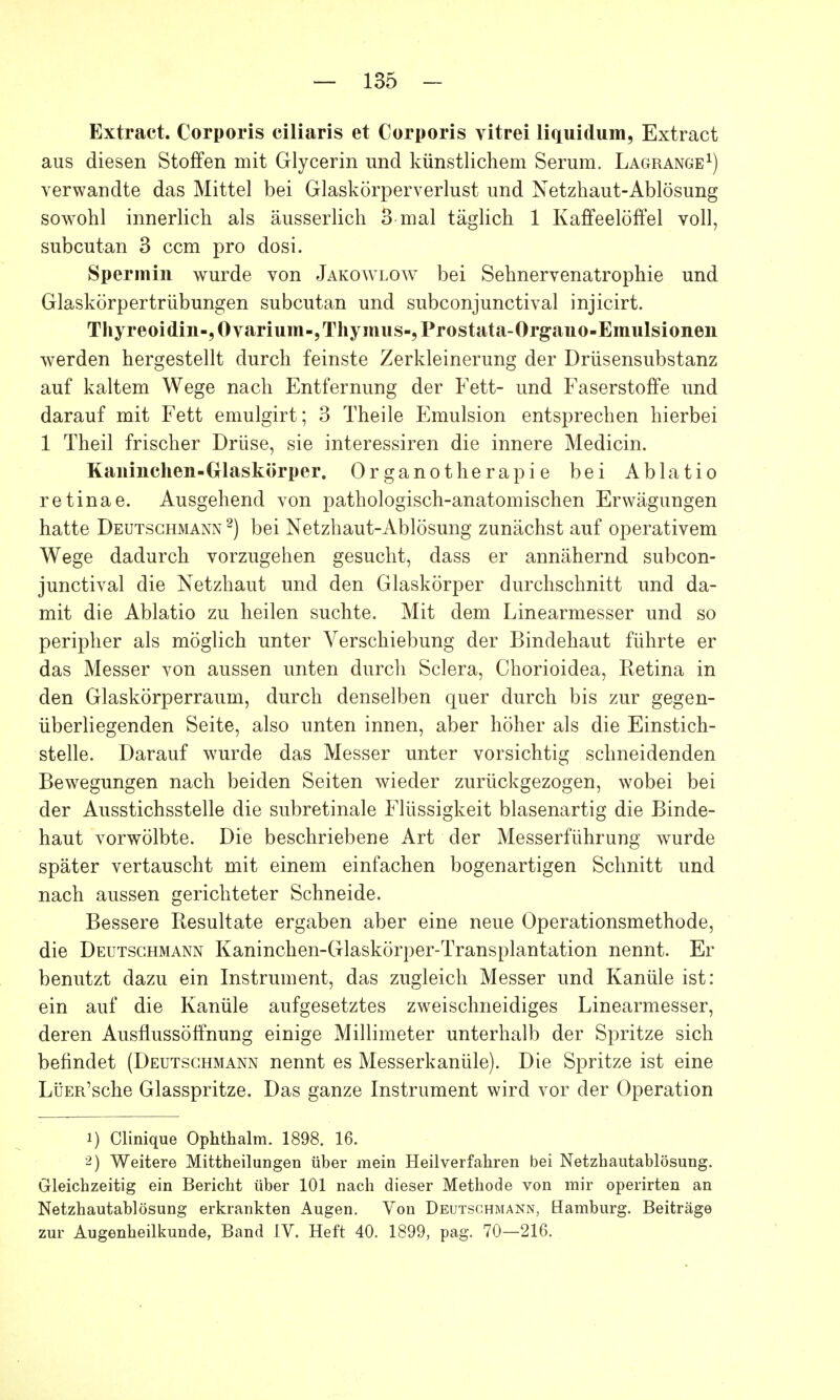 Extract. Corporis ciliaris et Corporis vitrei liquidum, Extract aus diesen Stoffen mit Glycerin und künstlichem Serum. Lagrange1) verwandte das Mittel bei Glaskörperverlust und Netzhaut-Ablösung sowohl innerlich als äusserlich 3 mal täglich 1 Kaffeelöffel voll, subcutan 3 ccm pro dosi. Spermin wurde von Jakowlow bei Sehnervenatrophie und Glaskörpertrübungen subcutan und subconjunctival injicirt. Thyreoidin-,Ovarium-, Thymus-, Prostata-Organo-Emulsionen werden hergestellt durch feinste Zerkleinerung der Drüsensubstanz auf kaltem Wege nach Entfernung der Fett- und Faserstoffe und darauf mit Fett emulgirt; 3 Theile Emulsion entsprechen hierbei 1 Theil frischer Drüse, sie interessiren die innere Medicin. Kaninchen-Glaskörper. Organotherapie bei Ablatio retinae. Ausgehend von pathologisch-anatomischen Erwägungen hatte Deutschmann 2) bei Netzhaut-Ablösung zunächst auf operativem Wege dadurch vorzugehen gesucht, dass er annähernd subcon- junctival die Netzhaut und den Glaskörper durchschnitt und da- mit die Ablatio zu heilen suchte. Mit dem Linearmesser und so peripher als möglich unter Verschiebung der Bindehaut führte er das Messer von aussen unten durch Sclera, Chorioidea, Retina in den Glaskörperraum, durch denselben quer durch bis zur gegen- überliegenden Seite, also unten innen, aber höher als die Einstich- stelle. Darauf wurde das Messer unter vorsichtig schneidenden Bewegungen nach beiden Seiten wieder zurückgezogen, wobei bei der Ausstichsstelle die subretinale Flüssigkeit blasenartig die Binde- haut vorwölbte. Die beschriebene Art der Messerführung wurde später vertauscht mit einem einfachen bogenartigen Schnitt und nach aussen gerichteter Schneide. Bessere Resultate ergaben aber eine neue Operationsmethode, die Deutschmann Kaninchen-Glaskörper-Transplantation nennt. Er benutzt dazu ein Instrument, das zugleich Messer und Kanüle ist: ein auf die Kanüle aufgesetztes zweischneidiges Linearmesser, deren Ausflussöffnung einige Millimeter unterhalb der Spritze sich befindet (Deutschmann nennt es Messerkanüle). Die Spritze ist eine LüER'sche Glasspritze. Das ganze Instrument wird vor der Operation 1) Clinique Ophthalm. 1898. 16. 2) Weitere Mittheilungen über mein Heilverfahren bei Netzhautablösung. Gleichzeitig ein Bericht über 101 nach dieser Methode von mir operirten an Netzhautablösung erkrankten Augen. Von Deutschmann, Hamburg. Beiträge zur Augenheilkunde, Band IV. Heft 40. 1899, pag. 70—216.