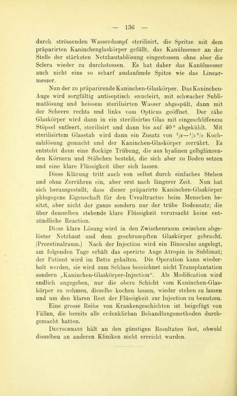 durch strömenden Wasserdampf sterilisirt, die Spritze mit dem präparirten Kaninchenglaskörper gefüllt, das Kanülmesser an der Stelle der stärksten Netzhautablösung eingestossen ohne aber die Sclera wieder zu durchstossen. Es hat daher das Kanülmesser auch nicht eine so scharf auslaufende Spitze wie das Linear- messer. Nun der zu präparirende Kaninchen-Glaskörper. Das Kaninchen- Auge wird sorgfältig antiseptisch enucleirt, mit schwacher Subli- matlösung und heissem sterilisirten Wasser abgespült, dann mit der Scheere rechts und links vom Opticus geöffnet. Der zähe Glaskörper wird dann in ein sterilisirtes Glas mit eingeschliffenem Stöpsel entleert, sterilisirt und dann bis auf 400 abgekühlt. Mit sterilisirtem Glasstab wird dann ein Zusatz von 1/2-1/3°/o Koch- salzlösung gemacht und der Kaninchen-Glaskörper zerrührt. Es entsteht dann eine flockige Trübung, die aus hyalinen gelbglänzen- den Körnern und Stäbchen besteht, die sich aber zu Boden setzen und eine klare Flüssigkeit über sich lassen. Diese Klärung tritt auch von selbst durch einfaches Stehen und ohne Zerrühren ein, aber erst nach längerer Zeit. Nun hat sich herausgestellt, dass dieser präparirte Kaninchen-Glaskörper phlogogene Eigenschaft für den Uvealtractus beim Menschen be- sitzt, aber nicht der ganze sondern nur der trübe Bodensatz; die über demselben stehende klare Flüssigkeit verursacht keine ent- zündliche Reaction. Diese klare Lösung wird in den Zwischenraum zwischen abge- löster Netzhaut und dem geschrumpften Glaskörper gebracht. (Proretinalraum.) Nach der Injection wird ein Binoculus angelegt, am folgenden Tage erhält das operirte Auge Atropin in Sublimat; der Patient wird im Bette gehalten. Die Operation kann wieder- holt werden, sie wird zum Schluss bezeichnet nicht Transplantation sondern „Kaninchen-Glaskörper-Injection. Als Modification wird endlich angegeben, nur die obere Schicht vom Kaninchen-Glas- körper zu nehmen, dieselbe kochen lassen, wieder stehen zu lassen und um den klaren Rest der Flüssigkeit zur Injection zu benutzen. Eine grosse Reihe von Krankengeschichten ist beigefügt von Fällen, die bereits alle erdenklichen Behandlungsmethoden durch- gemacht hatten. Deutschmann hält an den günstigen Resultaten fest, obwohl dieselben an anderen Kliniken nicht erreicht wurden.