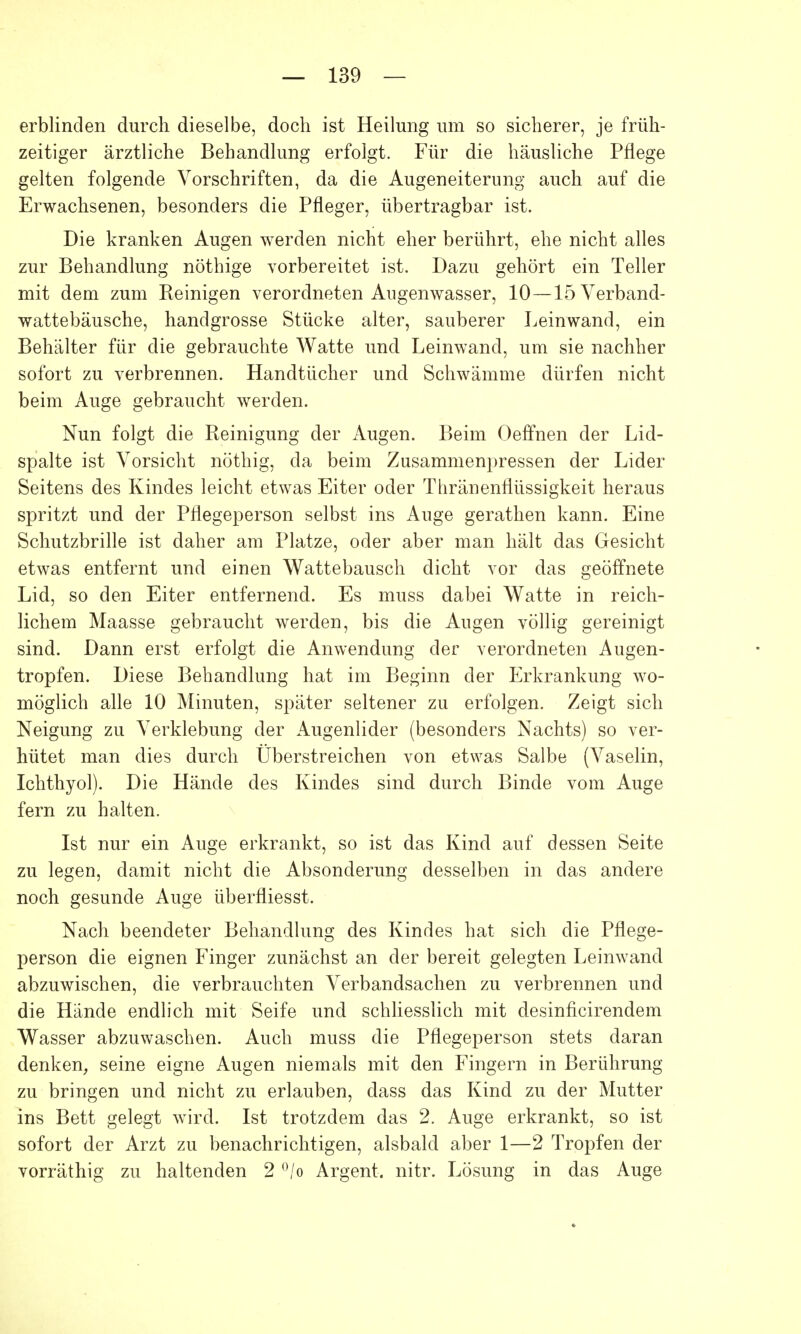 erblinden durch dieselbe, doch ist Heilung um so sicherer, je früh- zeitiger ärztliche Behandlung erfolgt. Für die häusliche Pflege gelten folgende Vorschriften, da die Augeneiterung auch auf die Erwachsenen, besonders die Pfleger, übertragbar ist. Die kranken Augen werden nicht eher berührt, ehe nicht alles zur Behandlung nöthige vorbereitet ist. Dazu gehört ein Teller mit dem zum Reinigen verordneten Augenwasser, 10—15 Verband- wattebäusche, handgrosse Stücke alter, sauberer Leinwand, ein Behälter für die gebrauchte Watte und Leinwand, um sie nachher sofort zu verbrennen. Handtücher und Schwämme dürfen nicht beim Auge gebraucht werden. Nun folgt die Reinigung der Augen. Beim Oeffnen der Lid- spalte ist Vorsicht nöthig, da beim Zusammenpressen der Lider Seitens des Kindes leicht etwas Eiter oder Thränenflüssigkeit heraus spritzt und der Pflegeperson selbst ins Auge gerathen kann. Eine Schutzbrille ist daher am Platze, oder aber man hält das Gesicht etwas entfernt und einen Wattebausch dicht vor das geöffnete Lid, so den Eiter entfernend. Es muss dabei Watte in reich- lichem Maasse gebraucht werden, bis die Augen völlig gereinigt sind. Dann erst erfolgt die Anwendung der verordneten Augen- tropfen. Diese Behandlung hat im Beginn der Erkrankung wo- möglich alle 10 Minuten, später seltener zu erfolgen. Zeigt sich Neigung zu Verklebung der Augenlider (besonders Nachts) so ver- hütet man dies durch Überstreichen von etwas Salbe (Vaselin, Ichthyol). Die Hände des Kindes sind durch Binde vom Auge fern zu halten. Ist nur ein Auge erkrankt, so ist das Kind auf dessen Seite zu legen, damit nicht die Absonderung desselben in das andere noch gesunde Auge überfliesst. Nach beendeter Behandlung des Kindes hat sich die Pflege- person die eignen Finger zunächst an der bereit gelegten Leinwand abzuwischen, die verbrauchten Verbandsachen zu verbrennen und die Hände endlich mit Seife und schliesslich mit desinficirendem Wasser abzuwaschen. Auch muss die Pflegeperson stets daran denken, seine eigne Augen niemals mit den Fingern in Berührung zu bringen und nicht zu erlauben, dass das Kind zu der Mutter ins Bett gelegt wird. Ist trotzdem das 2. Auge erkrankt, so ist sofort der Arzt zu benachrichtigen, alsbald aber 1—2 Tropfen der vorräthig zu haltenden 2 °/o Argent. nitr. Lösung in das Auge