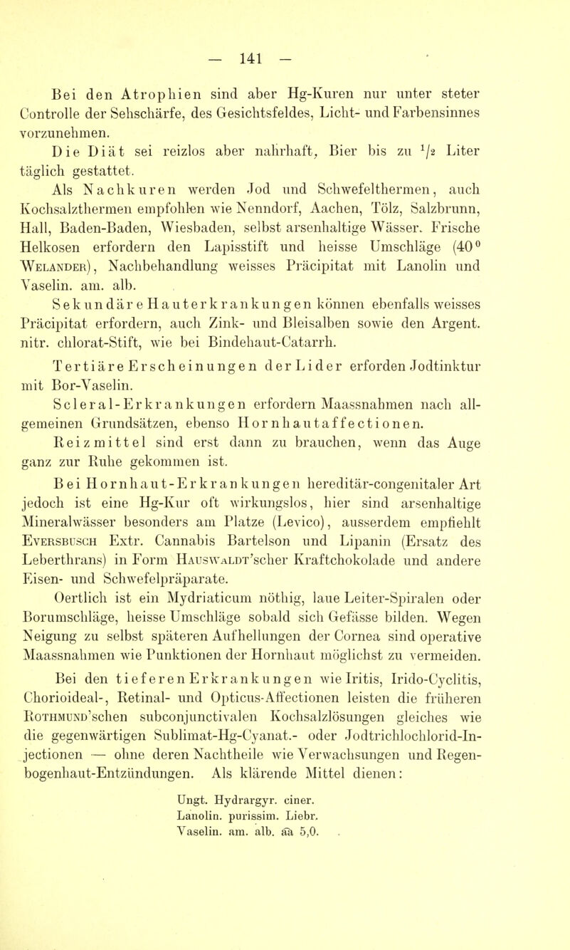 Bei den Atrophien sind aber Hg-Kuren nur unter steter Controlle der Sehschärfe, des Gesichtsfeldes, Licht- und Farbensinnes vorzunehmen. Die Diät sei reizlos aber nahrhaft, Bier bis zu */2 Liter täglich gestattet. Als Nachkuren werden Jod und Schwefelthermen, auch Kochsalzthermen empfohlen wie Nenndorf, Aachen, Tölz, Salzbrunn, Hall, Baden-Baden, Wiesbaden, selbst arsenhaltige Wässer. Frische Helkosen erfordern den Lapisstift und heisse Umschläge (40° Welander), Nachbehandlung weisses Präcipitat mit Lanolin und Vaselin. am. alb. SekundäreHauterkrankungen können ebenfalls weisses Präcipitat erfordern, auch Zink- und Bleisalben sowie den Argent. nitr. chlorat-Stift, wie bei Bindehaut-Catarrh. TertiäreErscheinungen d erLider erforden Jodtinktur mit Bor-Vaselin. Scleral-Erkrankungen erfordern Maassnahmen nach all- gemeinen Grundsätzen, ebenso Hornhautaffectionen. Reizmittel sind erst dann zu brauchen, wenn das Auge ganz zur Ruhe gekommen ist. Bei Hornhaut-Erkrankungen hereditär-congenitaler Art jedoch ist eine Hg-Kur oft wirkungslos, hier sind arsenhaltige Mineralwässer besonders am Platze (Levico), ausserdem empfiehlt Eversbusch Extr. Cannabis Bartelson und Lipanin (Ersatz des Leberthrans) in Form HAUswALDT'scher Kraftchokolade und andere Eisen- und Schwefelpräparate. Oertlich ist ein Mydriaticum nöthig, laue Leiter-Spiralen oder Borumschläge, heisse Umschläge sobald sich Gefässe bilden. Wegen Neigung zu selbst späteren Aufhellungen der Cornea sind operative Maassnahmen wie Punktionen der Hornhaut möglichst zu vermeiden. Bei den tieferenErkrankungen wie Iritis, Irido-Cyclitis, Chorioideal-, Retinal- und Opticus-Affc'ectionen leisten die früheren RoTHMUND'schen subconjunctivalen Kochsalzlösungen gleiches wie die gegenwärtigen Sublimat-Hg-Cyanat.- oder Jodtrichlochlorid-In- jectionen — ohne deren Nachtheile wie Verwachsungen und Regen- bogenhaut-Entzündungen. Als klärende Mittel dienen: Ungt. Hydrargyr. einer. Lanolin, purissim. Liebr. Vaselin. am. alb. äa 5,0.