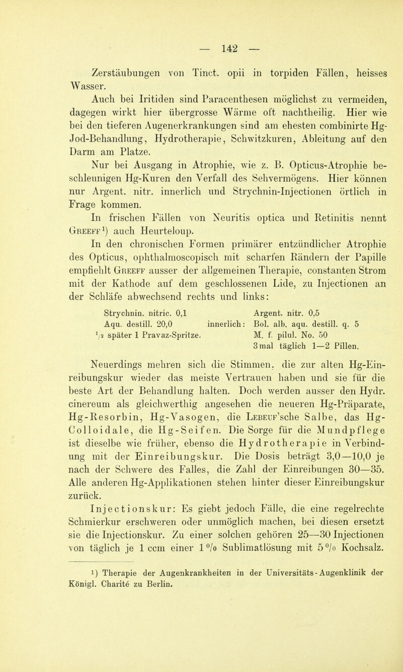 Zerstäubungen von Tinct. opii in torpiden Fällen, heisses Wasser. Auch bei Iritiden sind Paracenthesen möglichst zu vermeiden, dagegen wirkt hier übergrosse Wärme oft nachtheilig. Hier wie bei den tieferen Augenerkrankungen sind am ehesten combinirte Hg- Jod-Behandlung, Hydrotherapie, Schwitzkuren, Ableitung auf den Darm am Platze. Nur bei Ausgang in Atrophie, wie z. B. Opticus-Atrophie be- schleunigen Hg-Kuren den Verfall des Sehvermögens. Hier können nur Argent. nitr. innerlich und Strychnin-Injectionen örtlich in Frage kommen. In frischen Fällen von Neuritis optica und Ketinitis nennt Greeff1) auch Heurteloup. In den chronischen Formen primärer entzündlicher Atrophie des Opticus, ophthalmoscopisch mit scharfen Rändern der Papille empfiehlt Greeff ausser der allgemeinen Therapie, constanten Strom mit der Kathode auf dem geschlossenen Lide, zu Injectionen an der Schläfe abwechsend rechts und links: Strychnin. nitric. 0,1 Argent. nitr. 0,5 Aqu. destill. 20,0 innerlich: Bol. alb. aqu. destill, q. 5 */2 später 1 Pravaz-Spritze. M. f. pilul. No. 50 3 mal täglich 1—2 Pillen. Neuerdings mehren sich die Stimmen, die zur alten Hg-Ein- reibungskur wieder das meiste Vertrauen haben und sie für die beste Art der Behandlung halten. Doch werden ausser den Hydr. cinereum als gleichwertig angesehen die neueren Hg-Präparate, Hg-Resorbin, Hg-Vasogen, die LEBEUF'sche Salbe, das Hg- Colloidale, die Hg-Seifen. Die Sorge für die Mundpflege ist dieselbe wie früher, ebenso die Hydrotherapie in Verbind- ung mit der Einreibungskur. Die Dosis beträgt 3,0—10,0 je nach der Schwere des Falles, die Zahl der Einreibungen 30—35. Alle anderen Hg-Applikationen stehen hinter dieser Einreibungskur zurück. Injectionskur: Es giebt jedoch Fälle, die eine regelrechte Schmierkur erschweren oder unmöglich machen, bei diesen ersetzt sie die Injectionskur. Zu einer solchen gehören 25—30 Injectionen von täglich je 1 ccm einer 1 °/o Sublimatlösung mit 5 °/o Kochsalz. i) Therapie der Augenkrankheiten in der Universitäts- Augenklinik der Königl. Charite zu Berlin.