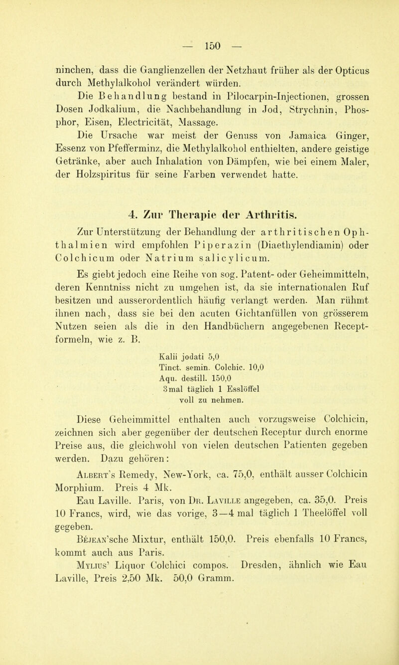 ninchen, dass die Ganglienzellen der Netzhaut früher als der Opticus durch Methylalkohol verändert würden. Die Behandlung bestand in Pilocarpin-Injectionen, grossen Dosen Jodkaliuni, die Nachbehandlung in Jod, Strychnin, Phos- phor, Eisen, Electricität, Massage. Die Ursache war meist der Genuss von Jamaica Ginger, Essenz von Pfefferminz, die Methylalkohol enthielten, andere geistige Getränke, aber auch Inhalation von Dämpfen, wie bei einem Maler, der Holzspiritus für seine Farben verwendet hatte. 4. Zur Therapie der Arthritis. Zur Unterstützung der Behandlung der arthritischen Oph- thalmien wird empfohlen Piperazin (Diaethylendiamin) oder Colchicum oder Natrium salicylicum. Es giebt jedoch eine Reihe von sog. Patent- oder Geheimmitteln, deren Kenntniss nicht zu umgehen ist, da sie internationalen Ruf besitzen und ausserordentlich häufig verlangt werden. Man rühmt ihnen nach, dass sie bei den acuten Gichtanfüllen von grösserem Nutzen seien als die in den Handbüchern angegebenen Recept- formeln, wie z. B. Kalii jodati 5,0 Tinct. semin. Colchic. 10,0 Aqu. destill. 150,0 3 mal täglich 1 Esslöffel voll zu nehmen. Diese Geheimmittel enthalten auch vorzugsweise Colchicin, zeichnen sich aber gegenüber der deutschen Receptur durch enorme Preise aus, die gleichwohl von vielen deutschen Patienten gegeben werden. Dazu gehören: Albert's Remedy, New-York, ca. 75,0, enthält ausser Colchicin Morphium. Preis 4 Mk. Eau Laville. Paris, von Dr. Laville angegeben, ca. 35,0. Preis 10 Francs, wird, wie das vorige, 3—4 mal täglich 1 Theelöffel voll gegeben. BEJEAN'sche Mixtur, enthält 150,0. Preis ebenfalls 10 Francs, kommt auch aus Paris. Mylius' Liquor Colchici compos. Dresden, ähnlich wie Eau Laville, Preis 2,50 Mk. 50,0 Gramm.