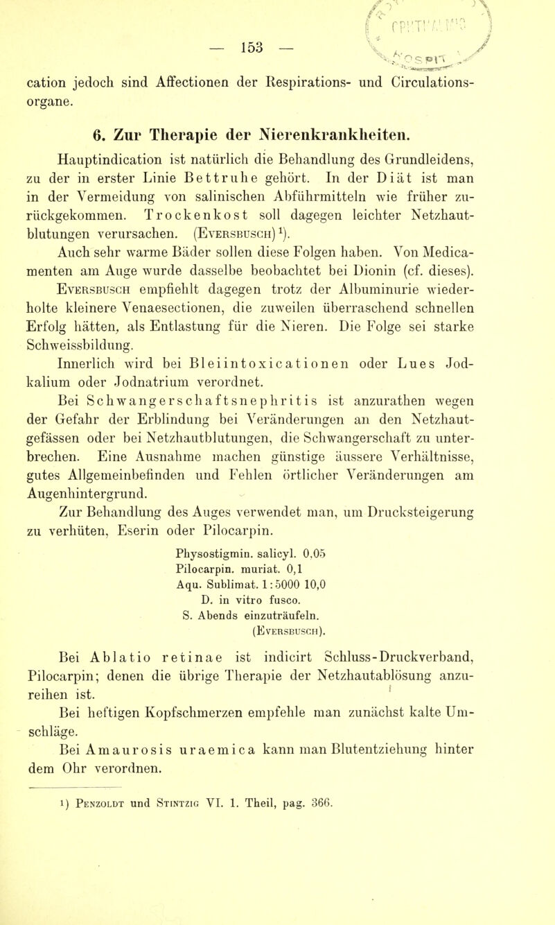 cation jedoch sind Affectionen der Respirations- und Circulations- organe. 6. Zur Therapie der Nierenkraiikheiten. Hauptindication ist natürlich die Behandlung des Grundleidens, zu der in erster Linie Bettruhe gehört. In der Diät ist man in der Vermeidung von salinischen Abführmitteln wie früher zu- rückgekommen. Trocken kost soll dagegen leichter Netzhaut- blutungen verursachen. (Eversbusch) 1). Auch sehr warme Bäder sollen diese Folgen haben. Von Medica- menten am Auge wurde dasselbe beobachtet bei Dionin (cf. dieses). Eversbusch empfiehlt dagegen trotz der Albuminurie wieder- holte kleinere Venaesectionen, die zuweilen überraschend schnellen Erfolg hätten, als Entlastung für die Nieren. Die Folge sei starke Schweissbildung. Innerlich wird bei Bleiintoxicationen oder Lues Jod- kalium oder Jodnatrium verordnet. Bei Schwangerschaftsnephritis ist anzurathen wegen der Gefahr der Erblindung bei Veränderungen an den Netzhaut- gefässen oder bei Netzhautblutungen, die Schwangerschaft zu unter- brechen. Eine iVusnahme machen günstige äussere Verhältnisse, gutes Allgemeinbefinden und Fehlen örtlicher Veränderungen am Augenhintergrund. Zur Behandlung des Auges verwendet man, um Drucksteigerung zu verhüten, Eserin oder Pilocarpin. Pkysostigmin. salicyl. 0,05 Pilocarpin, muriat. 0,1 Aqu. Sublimat. 1:5000 10,0 D. in vitro fusco. S. Abends einzuträufeln. (Eversbusch). Bei Ablatio retinae ist indicirt Schluss-Druckverband, Pilocarpin; denen die übrige Therapie der Netzhautablösung anzu- reihen ist. Bei heftigen Kopfschmerzen empfehle man zunächst kalte Um- schläge. Bei Amaurosis uraemica kann man Blutentziehung hinter dem Ohr verordnen.