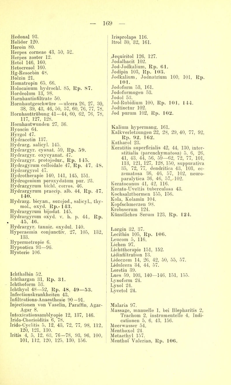 Hedonal 93. Helidor 120. Heroin 80. Herpes corneae 43, 50, 52. Herpes zoster 12. Hetol 146, 160. Hetocresol 160. Hg-Resorbin 4b. Holzin 21. Homatropin 65, 66. Holocainum hydrochl. 85, Rp. 87. Hordeolum 13, 98. Hornhautinfiltrate 50. Hornhautgeschwüre — ulcera 26, 27, 30, 38, 39, 43, 46, 50, 57, 60, 76, 77, 78. Hornhauttrübung 41—44, 60, 62, 76, 78, 117, 127, 128. Hörnhautwunden 27, 36. Hyoscin 64. Hyrgol 47. Hydracetin 137. Hydrarg. salicyl. 145. Hydrargyr. cyanat. 59, Rp. 59. Hydrargyr. oxycyanat. 47. Hydrargyr. protojodur., Rp. 145. Hydragyrum colloidaie 47, Rp. 47, 48. Hydrargyrol 47. Hydrotherapie 140, 141, 145, 151. Hydrogenium peroxydatum pur. 23. Hydrargyrum bichl. corros. 46. Hydrargyrum praecip. alb. 44, Rp. 47, 140. Hydrarg. bicyan., sozojod., salicyl., thy- mol., oxyd. Rp.» 143. Hydrargyrum bijodat. 145. Hydrargyrum oxyd. v. h. p. 44, Rp. 45, 46. Hydrargyr. tannic. oxydul. 140. Hyperaemia conjunctiv. 27, 105, 132, 133. Hypermetropie 6. Hypnotica 93—96. Hysterie 106. Ichthalbin 52. Ichthargan 31, Rp. 31. Ichthoform 53. Ichthyol 48—52, Rp. 48, 49—53. Infectionskrankheiten 43. Infiltrations-Anaesthesie 90 —91. Injectionen von Vaselin, Paraffin, Agar- Agar 8. Intoxicationsamblyopie 12, 137, 146. Irido-Chorioiditis 6, 78. Irido-Cyclitis 5, 12, 43, 72, 77, 98, 112, 120, 121, 130. Iritis 4, 5, 12, 63, 76-78, 93, 96, 100, 101, 112, 120, 125, 130, 156. Irisprolaps 116. Itrol 30, 32, 161. .Jequiritol 126, 127. Jodalbacit 102. Jod-Jodkalium, Rp. 61. Jodipin 103, Rp. 103. Jodkalium, Jodnatrium 100, 101, Rp. 101. Jodoform 53, 161. Jodoformogen 53. Jodol 53. Jod-Rubidium 100, Rp. 101, 144. Jodtinctur 102. Jod purum 102, Rp. 102. Kalium hypermang. 161. Kalkverletzungen 22, 28, 29, 40, 77, 92, Rp. 92, 162. Katharol 23. Keratitis superficialis 42, 44, 130, inter- stitialis (parenchymatosa) 5, 6. 26, 41, 43, 44, 56, 59—62, 72, 77,' 101, 113, 121, 127, 128, 150, suppurativa 35, 72, 77, dendritica 43, 103, ec- zematosa 36, 46, 57, 102, neuro- paralytica 36, 46, 57, 102. Keratoconus 41, 42, 116. Kerato-Uveitis tuberculosa 43. Kochsalzthermen 155, 156. Kola, Kolamin 104. Kopfschmerzen 98. Krebsserum 124. Künstliches Serum 123, Rp. 124. Largin 32, 37. Lecithin 105, Rp. 106. Leucom 5, 116. Liehen 97. Lichttherapie 151, 152. Lidinfiltration 13. Lideczem 14, 26, 42, 50, 55, 57. Lidulcera 34, 44, 57. Loretin 39. Lues 59, 103, 140—146. 151, 155. Lysoform 24. Lysol 24. Lycetol 24. Malaria 97. Massage, manuelle 1, bei Blepharitis 2, Trachom 2, instrumenteile 4, Indi- cationen 5, 6, 43, 156. Meerwasser 54. Menthoxol 24. Metaethyl 157. Menthof Valerian, Rp. 106.