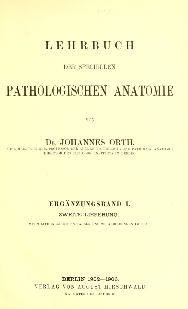 LEHRBUCH DER SPECIELLEN PATHOLOGISCHEN ANATOMIE VON Db JOHANNES ORTH, GEH. MEÜ.-RATH OED, PROFESSOR DER ALLGEM. PATHOLOGIE UND PATHOLOG. ANATOMIE, DIRECTOR DES PATHOLOG. INSTITUTS IN BERLIN. ERGÄNZUNGSBAND 1. ZWEITE LIEFERUNG. MIT 9 LITHOGRAPHIRTEN TAFELN UND 220 ABBILDUNGEN IM TEXT. BERLIN 1902—1906. VERLAG VON AUGUST HIRSCHWALD. NW. UNTER DEN LINDEN 68.