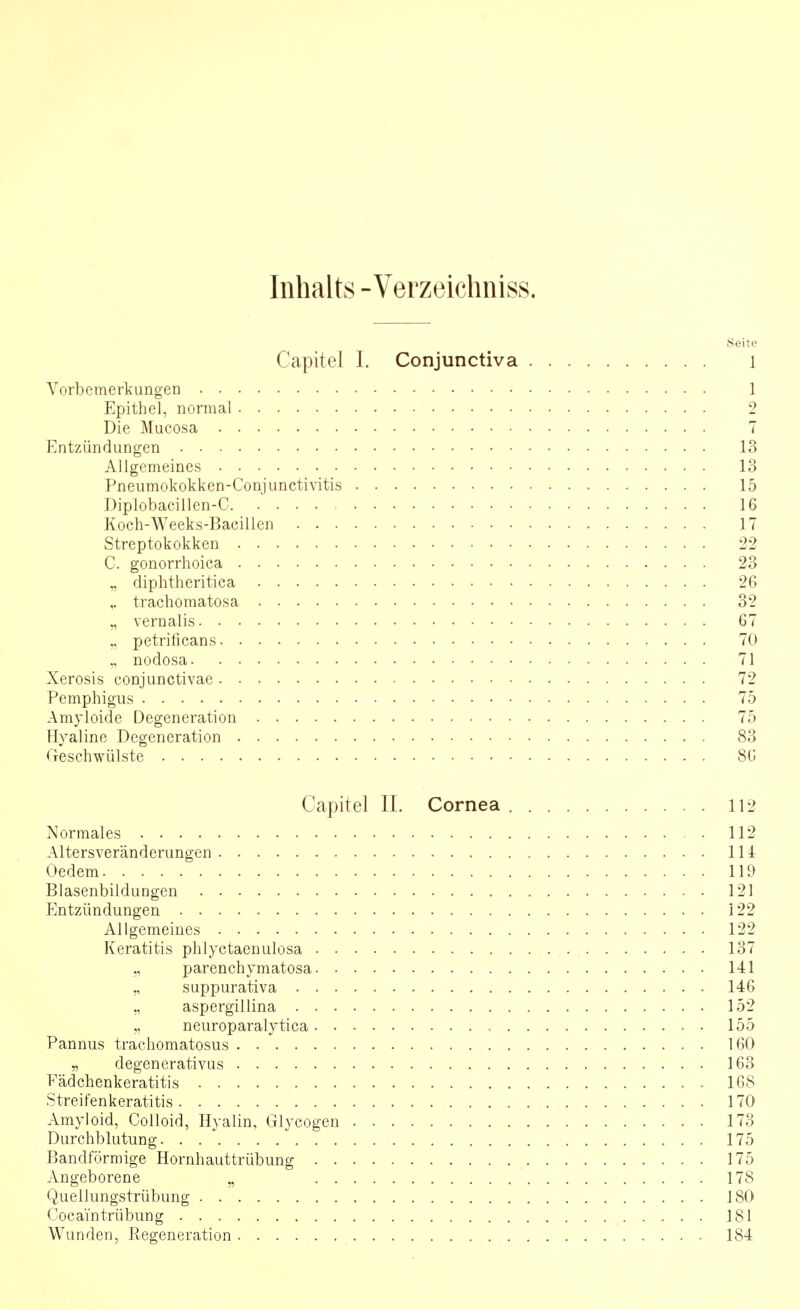 Inhalts -Verzeichniss. 8eite Capitel 1. Conjunctiva l Vorbemerkungen 1 Epithel, normal 2 Die Mueosa 7 Entzündungen 13 Allgemeines 13 Pneumokokken-Conjunctivitis 15 Diplobacillen-C. .... 16 Koch-Weeks-Bacillcn 17 Streptokokken 22 C. gonorrhoica 23 „ diphtheritica 26 ,. trachomatosa 32 „ vernalis 67 ., petrificans 70 nodosa 71 Xerosis conjunctivae 72 Pemphigus 75 Amyloide Degeneration 75 Hyaline Degeneration 83 Geschwülste 80 Capitel IL Cornea 112 Normales 112 Altersveränderungen 114 Oedem 119 Blasenbildungen 121 Entzündungen 122 Allgemeines 122 Keratitis phlyctaenulosa 137 parenchymatosa 141 suppurativa 146 ,, aspergillina 152 „ neuroparalytica 155 Pannus trachomatosus 160 „ degenerativus 163 Fädchenkeratitis 168 Streifenkeratitis 170 Amyloid, Colloid, Hyalin, Glycogen 173 Durchblutung 175 Bandförmige Hornhauttrübung 175 Angeborene ,, 178 Quellungstrübung 180 Cocain trübung 181 Wunden, Regeneration 184