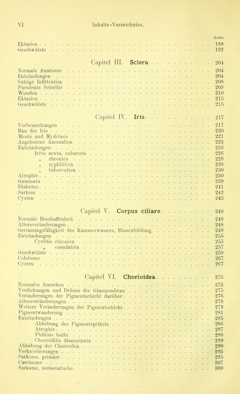 Seite Ektasien 188 Oeschwülste 192 Capitel III. Sclera 204 Normale Anatomie 204 Entzündungen 204 Sulzige Infiltration 208 Purulente Scleritis 209 Wunden 210 Ektasien 213 Geschwülste 215 Capitel IV. Iris 217 Vorbemerkungen . . . 217 Bau der Iris • • • • • • 220 Miosis und Mydriasis . . . ...... . . . . . . . . . 221 Angeborene Anomalien • . 223 Entzündungen 226 Iritis acuta, subacuta 226 chronica 228 „ syphilitica 228 „ tuberculosa 230 Atrophie ... . . . . . . . 230 Gummata 239 Diabetes , 241 Sarkom . 242 Cysten ........ 243 Capitel V. Corpus ciliare 248 Normale Beschaffenheit 248 Altersveränderungen 248 Gerinnungsfähigkeit des Kammerwassers, Blasenbildung . . . . . . . . . . 249 Entzündungen 255 Cyclitis chronica . 255 „ exsudativa 257 Geschwülste 259 Colobome 267 •Cysten 267 Capitel VI. Chorioidea 273 Normales Aussehen 273 Verdickungen und Drüsen der Glasmembran 275 Veränderungen der Pigmentschicht darüber 276 Altersveränderungen 278 Weitere Veränderungen der Pigmentschicht. . 279 Pigmentwanderung 281 Entzündungen 285 Abhebung des Pigmentepithels 286 Atrophie 287 Phthisis bulbi 288 Chorioiditis disseminata . . . . . . . . . . ■ . . . . 289 Abhebung der Chorioidea 290 Verknöcherungen 293 Sarkome, primäre 295 Carcinome 307 Sarkome, metastatische 309