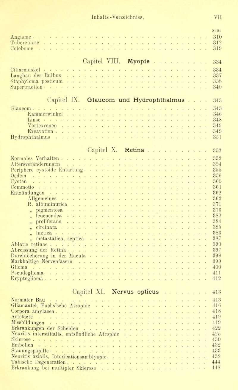 Angiome 310 Tuberculose 312 Colobome ' 3m Capitel VIIL Myopie 334 Ciliarmuskel 334 LaDgbaii des Bulbus 337 Staphyloma postieum 338- Supertraction 340 Capitel IX. Glaucom und Hydrophthalmus .... 343 Giaucom 343 Kammerwinkel 34G Linse 348 Vortexvenen 349 Excavation 349 Hydrophthalmus 351 Capitel X. Retina 35-2 Normales Verhalten 352 Altersvcränderungen 354 Periphere cvstoide Entartung 355 Oedem . 356 Cysten 360 Commotio 361 Entzündungen 362 Allgemeines 362 R. albuminurica 371 „ pigmentosa 376 „ leucaemica ' 382 „ proliferans 384 „ circinata 385 „ luetica 386 „ metastatica, septica 387 Ablatio retinae 390 Abreissung der Retina 397 Durchlöcherung in der Macula 398 Markhaltige Nervenfasern 399 Glioma 400 Pseudoglioma 411 Kryptoglioma 412 Capitel XL Nervus opticus 413 Normaler Bau 413 Gliamantel, Fuchs'sche Atrophie 416 Corpora amylacea 418 Artefacte 419 Missbildungen 419' Erkrankungen der Scheiden 422 Neuritis interstitialis, entzündliche Atrophie 425 Sklerose 430 Embolien 432 Stauungspapille 433 Neuritis axialis, Intoxicationsamblyopie 438 Tabische Degeneration 444 Erkrankung bei multipler Sklerose 448