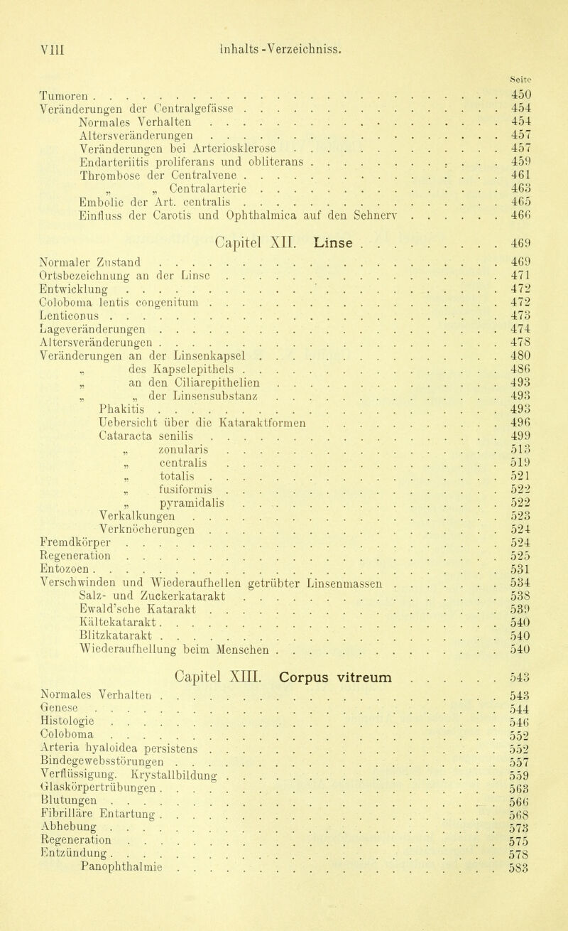 Seite Tumoren 450 Veränderungen der Centralgefässe 45-1: Normales Verhalten 454 Altersveränderungen 457 Veränderungen bei Arteriosklerose 457 Endarteriitis proliferans und obliterans 459 Thrombose der Centralvene 461 „ „ Centraiarterie 463 Embolie der Art. centralis 465 Einfluss der Carotis und Ophthalmica auf den Sehnerv 466 Capitel XII. Linse 469 Normaler Zustand 469 Ortsbezeichnung an der Linse 471 Entwicklung ' 472 Coloboma lentis congenitum 472 LenticoDus 473 Lageveränderungen 474 Altersveränderungen 478 Veränderungen an der Linsenkapsel 480 „ des Kapselepithels 486 „ an den Ciliarepithelien 493 „ „ der Linsensubstanz 493 Phakitis 493 Uebersicht über die Kataraktformen 496 Cataracta senilis 499 ,, zonularis 513 „ centralis 519 „ totalis 521 „ fusiformis 522 „ pyramidalis 522 Verkalkungen 523 Verknöcherungen 524 Fremdkörper 524 Regeneration 525 Entozoen 531 Verschwinden und Wiederaufhellen getrübter Linsenmassen 534 Salz- und Zuckerkatarakt 538 Ewald'sche Katarakt 539 Kältekatarakt 540 Blitzkatarakt 540 AViederaufhellung beim Menschen 540 Capitel XIIL Corpus vitreum 543 Normales Verhalten 543 Genese 544 Histologie 546 Coloboma 552 Arteria hyaloidea persistens 552 Bindegewebsstörungen 557 Verflüssigung. Krystallbildung 559 Glaskörpertrübungen 563 Blutungen .566 Pibrilläre Entartung 568 Abhebung 573 Regeneration 575 Entzündung 578 PanOphthalmie 583