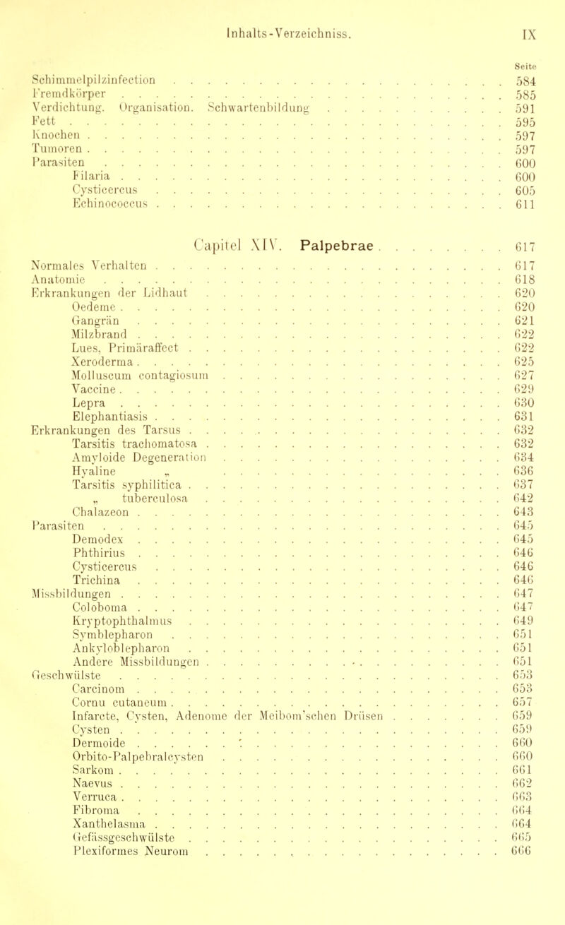 Seite Schimmelpilzinfection 584 Fremdkörper 585 Verdichtuog-. OrganisatioD. Schwartenbildung 591 Fett . . ' 595 Ivnochen 597 Tumoren 597 Parasiten 600 Filaria 600 Cysticercus 605 Echinococcus 611 CapiTel XIV. Palpebrae 617 Normales Verhalten 617 Anatomie 618 Erkrankungen der Lidhaut 620 Oedeme 620 Gangrän 621 Milzbrand 622 Lues, Primäraffect 622 Xeroderma 625 Molluscum contagiosum 627 Vaccine 629 Lepra 630 Elephantiasis 631 Erkrankungen des Tarsus 632 Tarsitis trachomatosa 632 Amyloide Degeneration 634 Hyaline 636 Tarsitis syphilitica 637 tuberculosa 642 Chalazeon 643 Parasiten 645 Deraodex 645 Phthirius 646 Cysticercus 646 Trichina 646 Missbildungen 647 Coloboma 647 Kryptophthalmus 649 Symblepharon 651 Ankyloblepharon 651 Andere Missbildungcn - 651 Geschwülste 653 Carcinom 653 Cornu cutaneum 657 Infarcte, Cysten, Adenome der Meibom\schen Drüsen 659 Cysten 659 Dermoide '. 660 Orbito-Palpebral Cysten 660 Sarkom 661 Naevus 662 Verruca 663 Fibroma 664 Xanthelasma 664 Gefässgcschwülstc 6(55 Plexiformes Neurom , 666