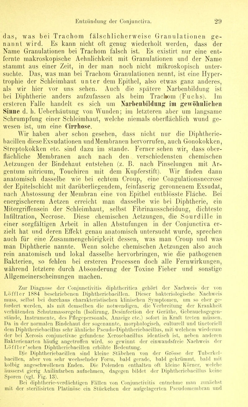 das, was bei Trachom fälschlicherweise Granulationen ge- nannt w^ird. Es kann nicht oft genug wiederholt werden, dass der Name Granulationen bei Trachom falsch ist. Es existirt nur eine ent- fernte makroskopische Aehnlichkeit mit Granulationen und der Name stammt aus einer Zeit, in der man noch nicht mikroskopisch unter- suchte. Das, was man bei Trachom Granulationen nennt, ist eine Hyper- trophie der Schleimhaut unter dem Epithel, also etwas ganz anderes, als wir hier vor uns sehen. Auch die spätere Narbenbildung ist bei Diphtherie anders aufzufassen als beim Trachom (Fuchs). Im ersteren Falle handelt es sich um Narbeiibildimg im gewöhiiliclien Sinne d. h. Ueberhäutung von Wunden; im letzteren aber um langsame Schrumpfung einer Schleimhaut, welche niemals oberflächlich wund ge- wesen ist, um eine Cirrliose. Wir haben aber schon gesehen, dass nicht nur die Diphtherie- bacillen dieseExsudationen undMerabranen hervorrufen, auch Gonokokken, Streptokokken etc. sind dazu im stände. Ferner sehen wir, dass ober- flächliche Membranen auch nach den . verschiedensten chemischen Aetzungen der Bindehaut entstehen (z. ß. nach Pinselungen mit Ar- gentum nitricum, Touchiren mit dem Kupferstift). Wir finden dann anatomisch dasselbe wie bei echtem Croup, eine Coagulationsnecrose der Epitelschicht mit darüberliegendem, feinfaserig geronnenem Exsudat, nach Abstossung der Membran eine von Epithel entblösste Fläche. Bei energischerem Aetzen erreicht man dasselbe wie bei Diphtherie, ein Mitergriffensein der Schleimhaut, selbst Fibrinausscheidung, dichteste Infiltration, Necrose. Diese chemischen Aetzungen, die Sourdille in einer sorgfältigen Arbeit in allen Abstufungen in der Conjunctiva er- zielt hat und deren Effekt genau anatomisch untersucht wurde, sprechen auch für eine Zusammengehörigkeit dessen, was man Croup und was man Diphtherie nannte. Wenn solche chemischen Aetzungen also auch rein anatomisch und lokal dasselbe hervorbringen, wie die pathogenen Bakterien, so fehlen bei ersteren Processen doch alle Fernwirkungen, während letztere durch Absonderung der Toxine Fieber und sonstige Allgemeinerscheinungen machen. Zur Diagnose der Conjunctivitis diplitheritica gehört der Nachweis der von Löffler 1884 beschriebenen Diphtheriebacillen. Dieser bakteriologische Nachweis muss, selbst bei durchaus charakteristischen klinischen Symptomen, um so eher ge- fordert werden, als mit demselben die notwendigen, die Verbreitung der Krankheit verhütenden Schutzmassregeln (Isolirung, Desinfection der Geräthe, Gebrauchsgegen- stände, Instrumente, des Pflegepersonals, Anzeige etc.) sofort in Kraft treten müssen. Da in der normalen Bindehaut der sogenannte, morphologisch, culturell und tinctoriell dem Diphtheriebacillus sehr ähnliche Pseudo-Diphtheriebacillus, mit welchem wiederum der bei Xerosis conjunctivae gefundene Xerosebacillus identisch ist, neben anderen Bakterienarten häufig angetrolTen wird, so gewinnt der einwandsfreie Nachweis der Löffler'schen Diphtheriebacillen erhöhte Bedeutung. Die Diphtheriebacillen sind kleine Stäbchen von der Grösse der Tuberkel- bacillen, aber von sehr wechselnder Form, bald gerade, bald gekrümmt, bald mit kolbig angeschwollenen Enden. Die Polenden enthalten oft kleine Körner, welche äusserst gierig Anilinfarben aufnehmen, dagegen bildet der Diphtheriebacillus keine Sporen (vgl. Fig. 13). Bei diphtherie-verdächtigen Fällen von Conjunctivitis entnehme man zunächst mit der sterilisirten Platinöse ein Stückchen der aufgelagerten Pseudomembran und