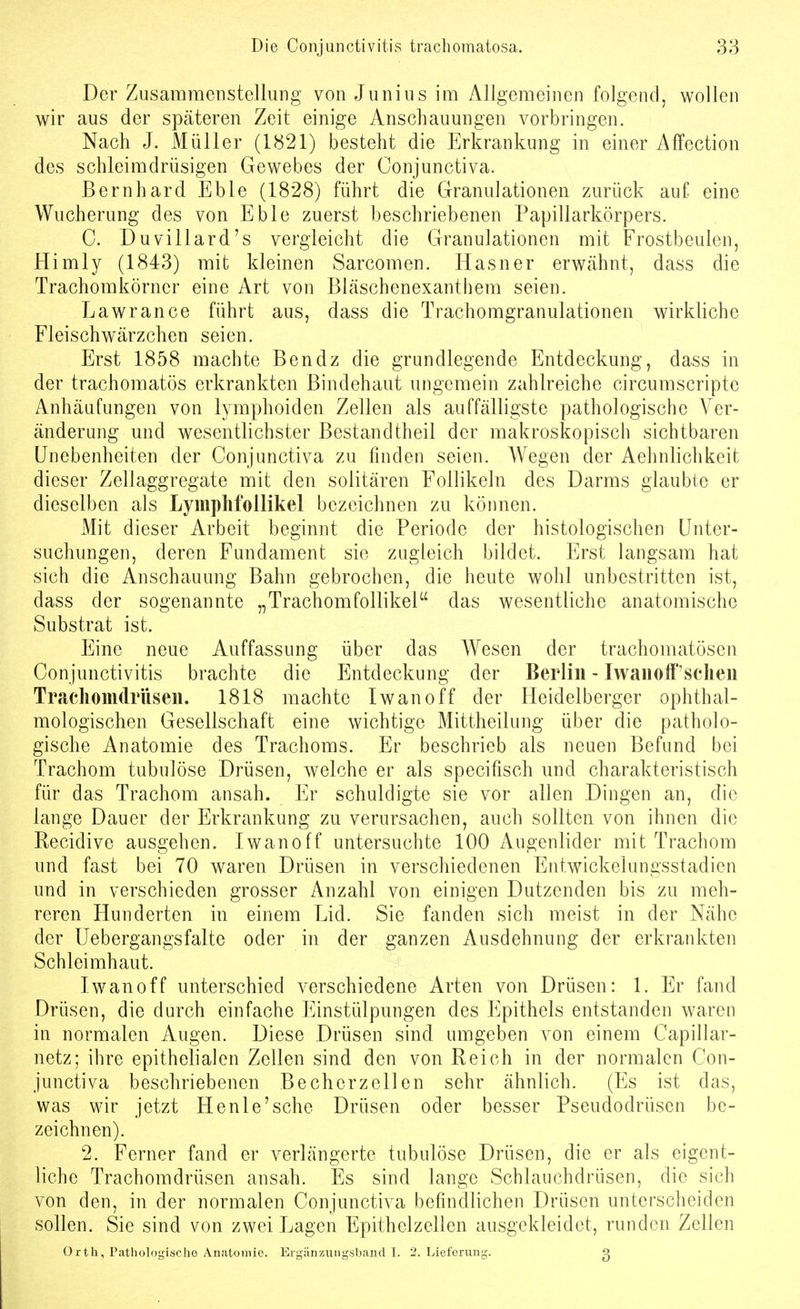 Der Zusammenstellung von Junius im Allgemeinen folgend, wollen wir aus der späteren Zeit einige Anschauungen vorbringen. Nach J. Müller (1821) besteht die Erkrankung in einer Affection des schleimdrüsigen Gewebes der Conjunctiva. Bernhard Eble (1828) führt die Granulationen zurück auf eine Wucherung des von Eble zuerst beschriebenen Papillarkörpers. C. Duvillard's vergleicht die Granulationen mit Frostbeulen, Himly (1843) mit kleinen Sarcomen. Hasner erwähnt, dass die Trachomkörner eine Art von Bläschenexanthem seien. Lawrance führt aus, dass die Trachomgranulationen wirkliche Fleischwärzchen seien. Erst 1858 machte Ben dz die grundlegende Entdeckung, dass in der trachomatös erkrankten Bindehaut ungemein zahlreiche circumscripte Anhäufungen von lymphoiden Zellen als auffälligste pathologische Ver- änderung mid wesentlichster Bestandtheil der makroskopisch sichtbaren Unebenheiten der Conjunctiva zu finden seien. Wegen der Aehnlichkeit dieser Zellaggregate mit den solitären Follikeln des Darms glaubte er dieselben als Lymphfollikel bezeichnen zu können. Mit dieser Arbeit beginnt die Periode der histologischen Unter- suchungen, deren Fundament sie zugleich bildet. Erst langsam hat sich die Anschauung Bahn gebrochen, die heute wohl unbestritten ist, dass der sogenannte „Trachomfollikel das wesentliche anatomische Substrat ist. Eine neue Auffassung über das Wesen der trachomatösen Conjunctivitis brachte die Entdeckung der Berlin - Iwauoff'scheii Tracliomdrüsen. 1818 machte Iwan off der Heidelberger ophthal- mologischen Gesellschaft eine wichtige Mittheilung über die patholo- gische Anatomie des Trachoms. Er beschrieb als neuen Befund bei Trachom tubulöse Drüsen, welche er als specifisch und charakteristisch für das Trachom ansah. Er schuldigte sie vor allen Dingen an, die lange Dauer der Erkrankung zu verursachen, auch sollten von ihnen die Recidive ausgehen. Iwanoff untersuchte 100 z\ugenlider mit Trachom und fast bei 70 waren Drüsen in verschiedenen Entwickelungsstadien und in verschieden grosser Anzahl von einigen Dutzenden bis zu meh- reren Hunderten in einem Lid. Sie fanden sich meist in der Nähe der Uebergangsfalte oder in der ganzen Ausdehnung der erkrankten Schleimhaut. Iwanoff unterschied verschiedene Arten von Drüsen: 1. Er fand Drüsen, die durch einfache Einstülpungen des Epithels entstanden waren in normalen Augen. Diese Drüsen sind umgeben von einem Capillar- netz; ihre epithelialen Zellen sind den von Reich in der normalen Con- junctiva beschriebenen Beeherzeilen sehr ähnlich. (Es ist das, was wir jetzt Henle'sche Drüsen oder besser Pseudodrüsen be- zeichnen). 2. Ferner fand er verlängerte tubulöse Drüsen, die er als eigent- liche Trachomdrüsen ansah. Es sind lange Schlauchdrüsen, die sich von den, in der normalen Conjunctiva befindlichen Drüsen unterscheiden sollen. Sie sind von zwei Lagen Epithelzellen ausgekleidet, runden Zellen Orth, Pathologische Anatomie. Ergänzungsband I. 2, Lieferung. 3