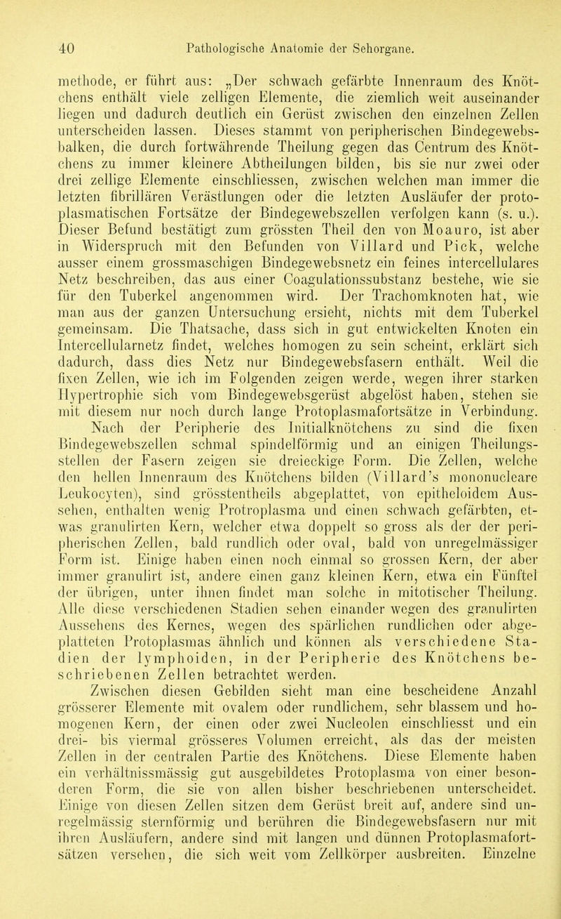 methode, er führt aus: „Der schwach gefärbte Innenraum des Knöt- chens enthält viele zelligen Elemente, die ziemlich weit auseinander liegen und dadurch deutlich ein Gerüst zwischen den einzelnen Zellen unterscheiden lassen. Dieses stammt von peripherischen Bindegewebs- balken, die durch fortwährende Theilung gegen das Centrum des Knöt- chens zu immer kleinere Abtheilungen bilden, bis sie nur zwei oder drei zellige Elemente einschliessen, zwischen welchen man immer die letzten fibrillären V^erästlungen oder die letzten Ausläufer der proto- plasmatischen Fortsätze der Bindegewebszellen verfolgen kann (s. u.). Dieser Befund bestätigt zum grössten Theil den von Moauro, ist aber in Widerspruch mit den Befunden von Villard und Pick, welche ausser einem grossmaschigen Bindegewebsnetz ein feines intercellulares Netz beschreiben, das ans einer Coagulationssubstanz bestehe, wie sie für den Tuberkel angenommen wird. Der Trachomknoten hat, wie man aus der ganzen Untersuchung ersieht, nichts mit dem Tuberkel gemeinsam. Die Thatsache, dass sich in gut entwickelten Knoten ein Intercellularnetz findet, welches homogen zu sein scheint, erklärt sich dadurch, dass dies Netz nur Bindegewebsfasern enthält. Weil die fixen Zellen, wie ich im Folgenden zeigen werde, wegen ihrer starken Hypertrophie sich vom Bindegewebsgerüst abgelöst haben, stehen sie mit diesem nur noch durch lange Protoplasmafortsätze in Verbindung. Nach der Peripherie des Initialknötchens zu sind die fixen Bindegewebszellen schmal spindelförmig und an einigen Theilungs- stellen der Fasern zeigen sie dreieckige Form. Die Zellen, welche den hellen Innenraum des Knötchens bilden (Villard's mononucleare Leukocyten), sind grösstentheils abgeplattet, von epitheloidem Aus- sehen, enthalten wenig Protroplasma und einen schwach gefärbten, et- was granulirten Kern, welcher etwa doppelt so gross als der der peri- pherischen Zellen, bald rundlich oder ovai, bald von unregelmässiger Form ist. Einige haben einen noch einmal so grossen Kern, der aber immer granulirt ist, andere einen ganz kleinen Kern, etwa ein Fünftel der übrigen, unter ihnen findet man solche in mitotischer Theilung. Alle diese verschiedenen Stadien sehen einander wegen des granulirten Aussehens des Kernes, wegen des spärlichen rundlichen oder abge- platteten Protoplasmas ähnlich und können als verschiedene Sta- dien der lymphoiden, in der Peripherie des Knötchens be- schriebenen Zellen betrachtet werden. Zwischen diesen Gebilden sieht man eine bescheidene Anzahl grösserer Elemente mit ovalem oder rundlichem, sehr blassem und ho- mogenen Kern, der einen oder zwei Nucleolen einschliesst und ein drei- bis viermal grösseres Volumen erreicht, als das der meisten Zellen in der centralen Partie des Knötchens. Diese Elemente haben ein verhältnissmässig gut ausgebildetes Protoplasma von einer beson- deren Form, die sie von allen bisher beschriebenen unterscheidet. Einige von diesen Zellen sitzen dem Gerüst breit auf, andere sind un- regelmässig sternförmig und berühren die Bindegewebsfasern nur mit ihren Ausläufern, andere sind mit langen und dünnen Protoplasmafort- sätzen versehen, die sich weit vom Zellkörper ausbreiten. Einzelne