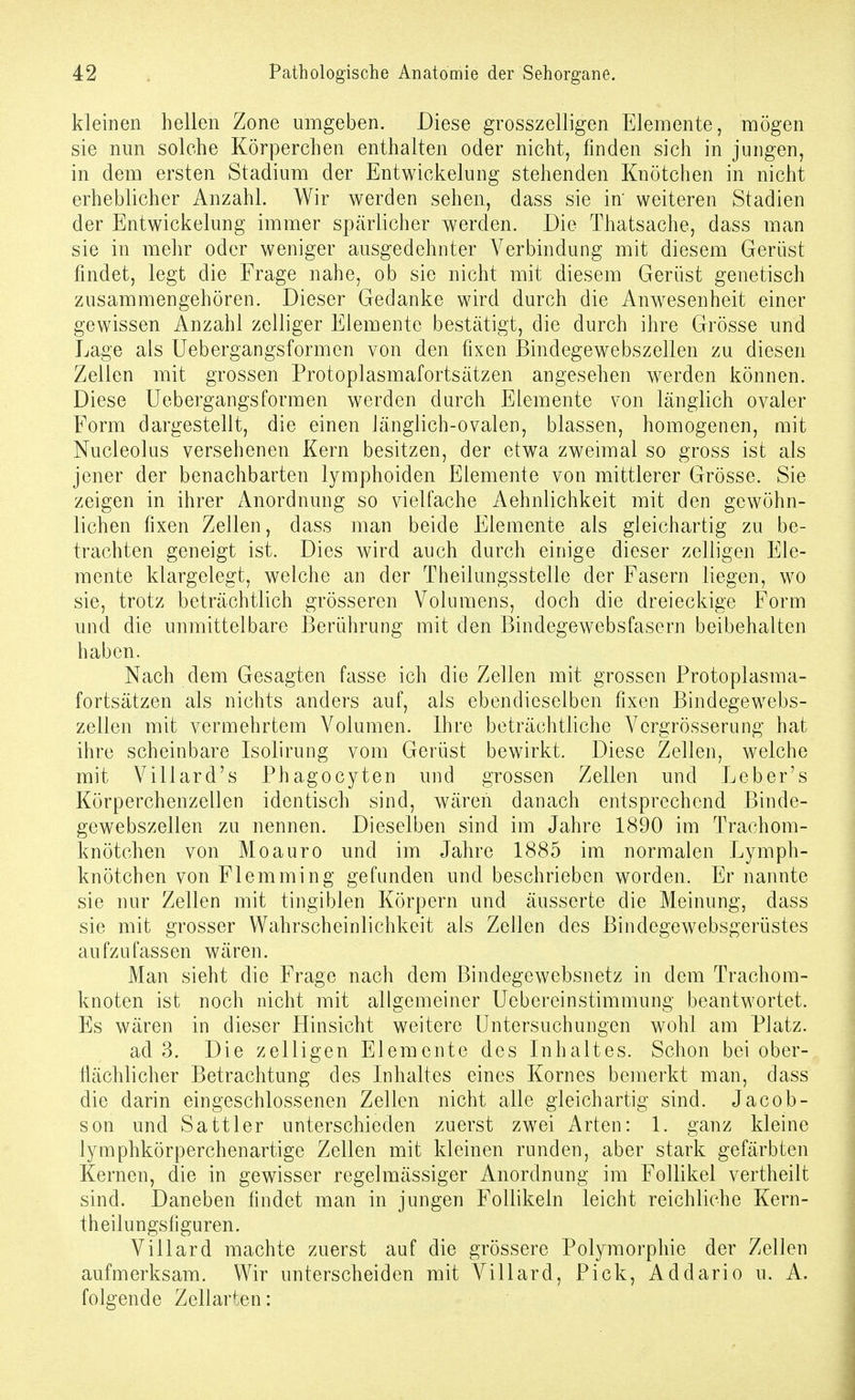 kleinen hellen Zone umgeben. Diese grosszelligen Elemente, mögen sie nmi solche Körperchen enthalten oder nicht, finden sich in jungen, in dem ersten Stadium der Entwickelnng stehenden Knötchen in nicht erheblicher Anzahl. Wir werden sehen, dass sie in' weiteren Stadien der Entwickelung immer spärlicher werden. Die Thatsache, dass man sie in mehr oder weniger ausgedehnter Verbindung mit diesem Gerüst findet, legt die Frage nahe, ob sie nicht mit diesem Gerüst genetisch zusammengehören. Dieser Gedanke wird durch die Anwesenheit einer gewissen Anzahl zelliger Elemente bestätigt, die durch ihre Grösse und Lage als Uebergangsformen von den fixen Bindegewebszellen zu diesen Zellen mit grossen Protoplasmafortsätzen angesehen werden können. Diese Uebergangsformen werden durch Elemente von länglich ovaler Form dargestellt, die einen Jänglich-ovalen, blassen, homogenen, mit Nucleolus versehenen Kern besitzen, der etwa zweimal so gross ist als jener der benachbarten lymphoiden Elemente von mittlerer Grösse. Sie zeigen in ihrer Anordnung so vielfache Aehnlichkeit mit den gewöhn- lichen fixen Zellen, dass man beide Elemente als gleichartig zu be- trachten geneigt ist. Dies wird auch durch einige dieser zelligen Ele- mente klargelegt, welche an der Theilungsstelle der Fasern liegen, wo sie, trotz beträchtlich grösseren Volumens, doch die dreieckige Form und die unmittelbare Berührung mit den Bindegewebsfasern beibehalten haben. Nach dem Gesagten fasse ich die Zellen mit grossen Protoplasma- fortsätzen als nichts anders auf, als ebendieselben fixen Bindegewebs- zellen mit vermehrtem Volumen. Ihre beträchtliche Vergrösserung hat ihre scheinbare Isolirung vom Gerüst bewirkt. Diese Zellen, welche mit Villard's Phagocyten und grossen Zellen und Leber's Körperchenzellen identisch sind, wären danach entsprechend Binde- gewebszellen zu nennen. Dieselben sind im Jahre 1890 im Trachom- knötchen von Moauro und im Jahre 1885 im normalen Lymph- knötchen von Flemming gefunden und beschrieben worden. Er nannte sie nur Zellen mit tingiblen Körpern und äusserte die Meinung, dass sie mit grosser Wahrscheinlichkeit als Zellen des Bindegewebsgerüstes aufzufassen wären. Man sieht die Frage nach dem Bindegewebsnetz in dem Trachom- knoten ist noch nicht mit allgemeiner Uebereinstimmung beantwortet. Es wären in dieser Hinsicht weitere Untersuchungen wohl am Platz. ad 3. Die zelligen Elemente des Inhaltes. Schon bei ober- flächlicher Betrachtung des Inhaltes eines Kornes bemerkt man, dass die darin eingeschlossenen Zellen nicht alle gleichartig sind. Jacob- son und Sattler unterschieden zuerst zwei Arten: 1. ganz kleine lymphkörperchenartige Zellen mit kleinen runden, aber stark gefärbten Kernen, die in gewisser regelmässiger Anordnung im Follikel vertheilt sind. Daneben findet man in jungen Follikeln leicht reichliche Kern- theilungsfiguren. Villard machte zuerst auf die grössere Polymorphie der Zellen aufmerksam. Wir unterscheiden mit Villard, Pick, Addario u. A. folgende Zellarten: