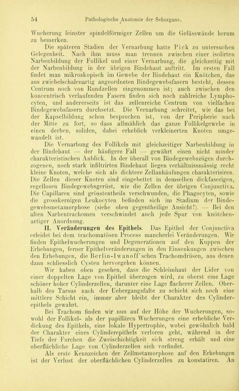 Wucherung feinster spindelförmiger Zellen um die Gefässwände herum zu bemerken. Die späteren Stadien der Vernarbung hatte Pick zu untersuchen Gelegenheit. Nach ihm muss man trennen zwischen einer isolirten Narbenbildung der Follikel und einer Vernarbung, die gleichzeitig mit der Narbenbildung in der übrigen Bindehaut auftritt. Im ersten Fall findet man mikroskopisch im Gewebe der Bindehaut ein Knötchen, das aus zwiebelschalenartig angeordneten Bindegewebsfasern besteht, dessen Centrum noch von Kundzellen eingenommen ist; auch zwischen den koncentrisch verlaufenden Fasern finden sich noch zahlreiche Lympho- cyten, und andererseits ist das zellenreiche Centrum von vielfachen Bindegewebsfasern durchsetzt. Die Vernarbung schreitet, wie das bei der Kapselbildung schon besprochen ist, von der Peripherie nach der Mitte zu fort, so dass allmählich das ganze FoUikelgewebe in einen derben, soliden, dabei erheblich verkleinerten Knoten umge- wandelt ist. Die Vernarbung des Follikels mit gleichzeitiger Narbenbildung in der Bindehaut —■ der häufigere Fall — gewährt einen nicht minder charakteristischen Anblick. In der überall von Bindegewebszügen durch- zogenen, noch stark infiltrirten Bindehaut liegen verhältnissmässig recht kleine Knoten, welche sich als dichtere Zellanhänfungen charakterisiren. Die Zellen dieser Knoten sind eingebettet in demselben dickfaserigen, regellosen Bindegewebsgerüst, wie die Zellen der übrigen Conjunctiva. Die Capillaren sind grösstentheils verschwunden, die Phagocyten, sowie die grosskernigen Leukocyten befinden sich im Stadium der Binde- gewebsraetamorphose (siehe oben gegentheilige Ansicht!). — Bei den alten Narbentrachomen verschwindet auch jede Spur von knötchen- artiger Anordnung. II. Veräiideruiigeii des Epithels. Das Epithel der Conjunctiva erleidet bei dem trachomatösen Process mancherlei Veränderungen. Wir finden Epithelwucherungen und Degenerationen auf den Kuppen der Erhebungen, ferner Epithelveränderungen in den Einsenkmigen zwischen den Erhebungen, die Berlin-Iwan o ff'sehen Trachomdrüsen, aus denen dann schliesslich Cysten hervorgehen können. Wir haben oben gesehen, dass die Schleimhaut der Lider von einer doppelten Lage von Epithel überzogen wird, zu oberst eine Lage schöner hoher Cylinderzellen, darunter eine Lage flacherer Zellen. Ober- halb des Tarsus nach der üebergangsfalte zu schiebt sich noch eine mittlere Schicht ein, immer aber bleibt der Charakter des Cylinder- epithels gewahrt. Bei Trachom finden wir nun auf der Höhe der Wucherungen, so- wohl der Follikel- als der papillären Wucherungen eine erhebliche Ver- dickung des Epithels, eine lokale Hypertrophie, wobei gewöhnlich bald der Charakter eines Cylinderepithels verloren geht, während in der Tiefe der Furchen die Zweischichtigkeit sich streng erhält und eine oberflächliche Lage von Cylinderzellen sich vorfindet. Als erste Kennzeichen der Zellmetamorphose auf den Erhebungen ist der Verlust der oberflächlichen Cylinderzellen zu konstatiren. An