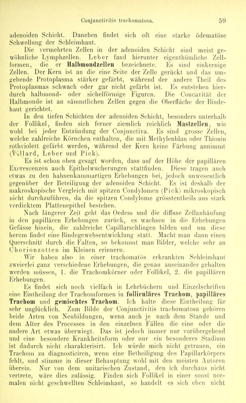 adenoiden Schicht. Daneben findet sich oft eine starke ödematöse Schwellung der Schleimhaut. Die vermehrten Zellen in der adenoiden Schicht sind meist ge- wöhnliche Lymphzellen. Leber fand hierunter eigenthümhche Zell- formen, die er Halbmondzell eil bezeichnete. Es sind einkernige Zellen. Der Kern ist an die eine Seite der Zelle gerückt und das um- gebende Protoplasma stärker gefärbt, während der andere Theil des Protoplasmas schwach oder gar nicht gefärbt ist. Es entstehen hier- durch halbmond- oder sichelförmige Figuren. Die Concavität der Halbmonde ist an sämmtlichen Zellen gegen die Oberfläche der Binde- haut gerichtet. Li den tiefen Schichten der adenoiden Schicht, besonders unterhalb der Follikel, finden sich ferner ziemhch reichlich Mastzelleii, wie wohl bei jeder Entzündung der Conjunctiva. Es sind grosse Zellen, welche zahlreiche Körnchen enthalten, die mit Methylenblau oder Thionin rothviolett gefärbt werden, während der Kern keine Färbung annimmt (Villard, Leber irnd Pick). Es ist schon oben gesagt worden, dass auf der Höhe der papillären Excrescenzen auch Epithelwucherungen stattfinden. Diese tragen auch etwas zu den hahnenkammartigen Erhebungen bei, jedoch unwesentlich gegenüber der Beteiligung der adenoiden Schicht. Es ist deshalb der makroskopische Vergleich mit spitzen Condylomen (Pick) mikroskopisch nicht durchzuführen, da die spitzen Condylome grösstentheils aus stark verdicktem Plattenepithel bestehen. Nach längerer Zeit geht das Oedem und die diffuse Zelianhäufung in den papillären Erhebungen zurück, es wachsen in die h>]iebungen Gefässe hinein, die zahlreiche Capillarschlingen bilden und uni diese herum findet eine Bindegewebsentwicklung statt. Macht man dann einen Querschnitt durch die Falten, so bekommt man Bilder, welche sehr an Chorionzotten im Kleinen erinnern. Wir haben also in einer trachomatös erkrankten Schleimhaut zweierlei ganz verschiedene Erhebungen, die genau auseinander gehalten werden müssen, l. die Trachomkörner oder Follikel, 2. die papillären Erhebungen. Es findet sich noch vielfach in Lehrbüchern und Einzelschriften eine Eintheilung der Trachomformen in folliculäres Trachom, papilläres Trachom und gemischtes Trachom. L^h halte diese Eintheilung für sehr unglücklich. Zum Bilde der Conjunctivitis trachomatosa gehören beide Arten von Neubildungen, wenn auch je nach dem Stande und dem Alter des Processes in den einzelnen Fällen die eine oder die andere Art etwas überwiegt. Das ist jedoch immer nur vorübergehend und eine besondere Krankheitsform oder nur ein besonderes Stadium ist dadurch nicht charakterisirt. Ich würde mich nicht getrauen, ein Trachom zu diagnosticiren, wenn eine Betheiligung des Papillarkörpers fehlt, und stimme in dieser Behauptung wohl mit den meisten Autoren überein. Nur von dem unitarischen Zustand, den ich durchaus nicht vertrete, wäre dies zulässig. Finden sich Follikel in einer sonst nor- malen nicht geschwellten Schleimhaut, so handelt es sich eben nicht