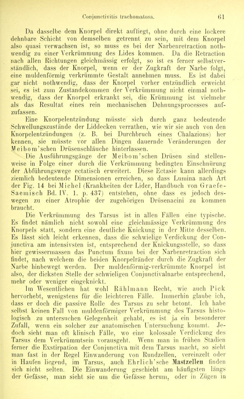 Da dasselbe dem Knorpel direkt aufliegt, ohne durch eine lockere dehnbare Schicht von demselben getrennt zu sein, mit dem Knorpel also quasi verwachsen ist, so muss es bei der Narbenretraction noth- wendig zu einer Verkrümmung des Lides kommen. Da die Retraction nach allen Richtungen gleichmässig erfolgt, so ist es ferner selbstver- ständlich, dass der Knorpel, wenn er der Zugkraft der Narbe folgt, eine muldenförmig verkrümmte Gestalt annehmen muss. Es ist dabei gar nicht nothwendig, dass der Knorpel vorher entzündlich erweicht sei, es ist zum Zustandekommen der Verkrümmung nicht einmal noth- wendig, dass der Knorpel erkrankt sei, die Krümmung ist vielmehr als das Resultat eines rein mechanischen Dehnungsprocesses auf- zufassen. Eine Knorpelentzündung müsste sich durch ganz bedeutende Schwellungszustände der Liddecken verrathen, wie wir sie auch von den Knorpelentzündungen (z. B. bei Durchbruch eines Chalazions) her kennen, sie müsste vor allen Dingen dauernde Veränderungen der Meibom'sehen Drüsenschläuche hinterlassen. Die Ausführungsgänge der Meibom'sehen Drüsen sind stellen- weise in Folge einer durch die Verkrümmung bedingten Einschnürung der Abführungswege ectatisch erweitert. Diese Ectasie kann allerdings ziemlich bedeutende Dimensionen erreichen, so dass Lumina nach Art der Fig. 14 bei Michel (Krankheiten der Lider, Handbuch von Graefe- Saemisch Bd. IV. 1. p. 437) entstehen, ohne dass es jedoch des- wegen zu einer Atrophie der zugehörigen Drüsenacini zu kommen braucht. Die Verkrümmung des Tarsus ist in allen Fällen eine typische. Es findet nämlich nicht sowohl eine gleichmässige Verkrümmung des Knorpels statt, sondern eine deutliche Knickung in der Mitte desselben. Es lässt sich leicht erkennen, dass die schwielige Verdickung der Con- junctiva am intensivsten ist, entsprechend der Knickungsstelle, so dass hier gewissermassen das Punctum fixum bei der Narbenretraction sich findet, nach welchem die beiden Knorpelränder durch die Zugkraft der Narbe hinbewegt werden. Der muldenförmig-verkrümmte Knorpel ist also, der dicksten Stelle der schwieligen Conjunctivalnarbe entsprechend, mehr oder weniger eingeknickt. Im Wesentlichen hat wohl Rählmann Recht, wie auch Pick hervorhebt, wenigstens für die leichteren Fälle. Immerhin glaube ich, dass er doch die passive Rolle des Tarsus zu sehr betont. Ich habe selbst keinen Fall von muldenförmiger Verkrümmung des Tarsus histo- logisch zu untersuchen Gelegenheit gehabt, es ist ja ein besonderer Zufall, wenn ein solcher zur anatomischen Untersuchung kommt. Je- doch sieht man oft klinisch Fälle, wo eine kolossale Verdickung des Tarsus dem Verkrümmtsein vorausgeht. Wenn man in frühen Stadien ferner die Exstirpation der Conjunctiva mit dem Tarsus macht, so sieht man fast in der Regel Einwanderung von Rundzellen, vereinzelt oder in Haufen liegend, im Tarsus, auch Ehrlich'sche Mastzelleii finden sich nicht selten. Die Einwanderung geschieht am häufigsten längs der Gefässe, man sieht sie um die Gefässe herum, oder in Zügen in