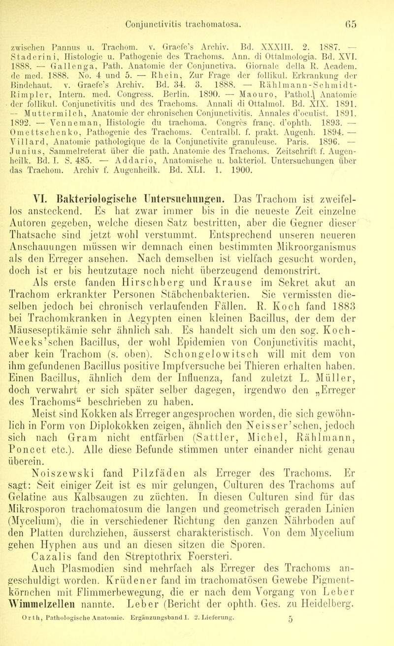 zwischen Pannus u. Trachom, v. Graefe's Archiv. Bd. XXXIIL 2. 1887. — Staderini, Histologie u. Pathogenie des Trachoms. Ann. di Ottahnologia. Bd. XVI. 1888. — Gallenga, Path. Anatomie der Conjunctiva. Giornale della R. Academ. de med. 1888. No. 4 und 5. — Rhein, Zur Frage der follikul. Erkrankung der Bindehaut, v. Graefe's Archiv. Bd. 34. 3. 1888. — Rählmann-Schmidt- Rimpler, Intern, med. Congress. Berlin. 1890. — Mao uro, Pathol.\ Anatomie der follikul. Conjunctivitis und des Trachoms. Annali di Ottalmol. Bd. XIX. 1891. — Muttermilch, Anatomie der chronischen Conjunctivitis. Annales d'oculist. 1891. 1892. — Venneman, Histologie du trachoma. Congres frang. d'ophth. 1893. — Omettschenko, Pathogenie des Trachoms. Centralbl. f. prakt. Augenh. 1894. — Villard, Anatomie pathologique de la Conjunctivite granuleuse. Paris. 1896. — Junius, Sammelreferat über die path. Anatomie des Trachoms. Zeitschrift f. Augen- heilk. Bd. I. S. 485. — Addario, Anatomische u. bakteriol. Untersuchungen über das Trachom. Archiv f. Augenheilk. Bd. XLl. 1. 1900. VI. Bakteriologische Uiitersuchiiugen. Das Trachom ist zweifel- los ansteckend. Es hat zwar immer bis in die neueste Zeit einzelne Autoren gegeben, welche diesen Satz bestritten, aber die Gegner dieser Thatsache sind jetzt wohl verstummt. Entsprechend unseren neueren Anschauungen müssen wir demnach einen bestimmten Mikroorganismus als den Erreger ansehen. Nach demselben ist vielfach gesucht worden, doch ist er bis heutzutage noch nicht überzeugend demonstrirt. Als erste fanden Hirschberg und Krause im Sekret akut an Trachom erkrankter Personen Stcäbchenbakterien. Sie vermissten die- selben jedoch bei chronisch verlaufenden Fällen. R. Koch fand 1883 bei Trachomkranken in Aegypten einen kleinen Bacillus, der dem der Mäuseseptikämie sehr ähnlich sah. Es handelt sich um den sog. Koch- Weeks'sehen Bacillus, der wohl Epidemien von Conjunctivitis macht, aber kein Trachom (s. oben). Schongelowitsch will mit dem von ihm gefundenen Bacillus positive Impfversuche bei Thieren erhalten haben. Einen Bacillus, ähnlich dem der Influenza, fand zuletzt L. Müller, doch verwahrt er sich später selber dagegen, irgendwo den „Erreger des Trachoms beschrieben zu haben. Meist sind Kokken als Erreger angesprochen worden, die sich gewöhn- lich in Form von Diplokokken zeigen, ähnlich den Neisser'schen, jedoch sich nach Gram nicht entfärben (Sattler, Michel, Rählmann, Poncet etc.). Alle diese Befunde stimmen unter einander nicht genau überein. Noiszewski fand Pilzfäden als Erreger des Trachoms. Er sagt: Seit einiger Zeit ist es mir gelungen, Culturen des Trachoms auf Gelatine aus Kalbsaugen zu züchten. In diesen Culturen sind für das Mikrosporon trachomatosum die langen und geometrisch geraden Linien (Mycelium), die in verschiedener Richtung den ganzen Nährboden auf den Platten durchziehen, äusserst charakteristisch. Von dem Mycelium gehen Hyphen aus und an diesen sitzen die Sporen. Cazalis fand den Streptothrix Foersteri. Auch Plasmodien sind mehrfach als Erreger des Trachoms an- geschuldigt worden. Krüdener fand im trachomatösen Gewebe Pigment- körnchen mit Flimmerbewegung, die er nach dem Vorgang von Leber Wimmelzellen nannte. Leber (Bericht der ophth. Ges. zu Heidelberg. 0 r tli, Pathologische Anatomie. Ergänzungsband I. 2. Lieferung. 5