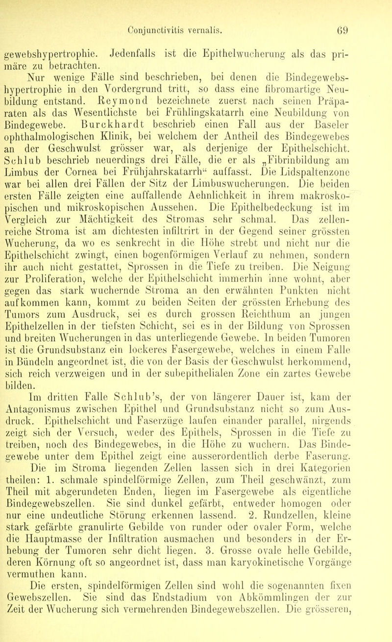 gewebshypertrophie. Jedenfalls ist die Epithelwucheruiig als das pri- märe zu betrachten. Nur wenige Fälle sind beschrieben, bei denen die Bindegewebs- hypertrophie in den Vordergrund tritt, so dass eine fibromartige Neu- bildung entstand. Reymond bezeichnete zuerst nach seinen Präpa- raten als das Wesentlichste bei Frühlingskatarrh eine Neubildung von Bindegewebe. Burckhardt beschrieb einen Fall aus der Baseler ophthalmologischen Klinik, bei welchem der Antheil des Bindegewebes an der Geschwulst grösser war, als derjenige der Epithelschicht. Schlub beschrieb neuerdings drei Fälle, die er als „Fibrinbildung am Limbus der Cornea bei Frühjahrskatarrh auffasst. Die Lidspaltenzone war bei allen drei Fällen der Sitz der Limbuswucherungen. Die beiden ersten Fälle zeigten eine auffallende Aehnlichkeit in ihrem makrosko- pischen und mikroskopischen Aussehen. Die Epithelbedeckung ist im Vergleich zur Mächtigkeit des Stromas sehr schmal. Das zellen- reiche Stroma ist am dichtesten infiltrirt in der Gegend seiner grössten Wucherung, da wo es senkrecht in die Höhe strebt und nicht nur die Epithelschicht zwingt, einen bogenförmigen Verlauf zu nehmen, sondern ihr auch nicht gestattet, Sprossen in die Tiefe zu treiben. Die Neigung zur Proliferation, welche der Epilhelschicht immerhin mne wohnt, aber gegen das stark wuchernde Stroma an den erwähnten Punkten nicht aufkommen kann, kommt zu beiden Seiten der grössten Erhebung des Tumors zum Ausdruck, sei es durch grossen Reichthum an jungen Epithelzellen in der tiefsten Schicht, sei es in der Bildung von Sprossen und breiten Wucherungen in das unterliegende Gewebe. In beiden Tumoren ist die Grundsubstanz ein lockeres Fasergewebe, welches in einem Falle in Bündeln angeordnet ist, die von der Basis der Geschwulst herkommend, sich reich verzweigen und in der subepithelialen Zone ein zartes Gewebe bilden. Im dritten Falle Schlub's, der von längerer Dauer ist, kam der Antagonismus zwischen Epithel und Grundsubstanz nicht so zum Aus- druck. Epithelschicht und Faserzüge laufen einander parallel, nirgends zeigt sich der Versuch, weder des Epithels, Sprossen in die Tiefe zu treiben, noch des Bindegewebes, in die Höhe zu wuchern. Das Binde- gewebe unter dem Epithel zeigt eine ausserordentlich derbe Faserung. Die im Stroma liegenden Zellen lassen sich in drei Kategorien theilen: 1. schmale spindelförmige Zellen, zum Theil geschwänzt, zum Theil mit abgerundeten Enden, liegen im Fasergewebe als eigentliche ßindegewebszellen. Sie sind dunkel gefärbt, entweder homogen oder nur eine undeutliche Störung erkennen lassend. 2. Rundzellen, kleine stark gefärbte granulirte Gebilde von runder oder ovaler Form, welche die Hauptmasse der Infiltration ausmachen und besonders in der Er- hebung der Tumoren sehr dicht liegen. 3. Grosse ovale helle Gebilde, deren Körnung oft so angeordnet ist, dass man karyokinetische Vorgänge vermuthen kann. Die ersten, spindelförmigen Zellen sind wohl die sogenannten fixen Gewebszellen. Sie sind das Endstadium von Abkömmlingen der zur Zeit der Wucherung sich vermehrenden Bindegewebszellen. Die grösseren,