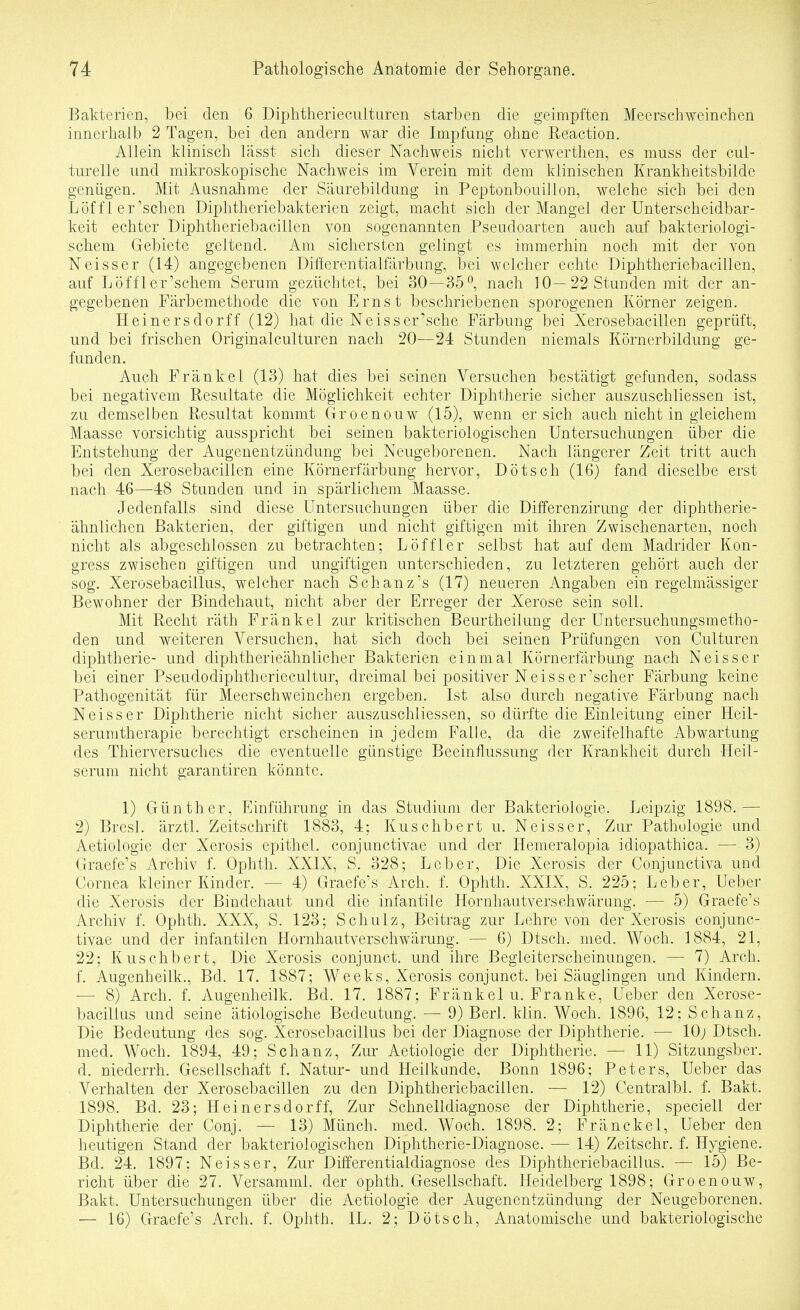 Bakterien, bei den 6 Diphtheriecuituren starben die geimpften Meerschweinchen innerhalb 2 Tagen, bei den andern war die Impfung ohne Reaction. Allein klinisch lässt sich dieser Nachweis nicht verwerthen, es muss der cul- turelle und mikroskopische Nachweis im Verein mit dem klinischen Krankheitsbilde genügen. Mit Ausnahme der Säurebildung in Peptonbouillon, weiche sich bei den Löf fl er'sehen Diphtheriebakterien zeigt, macht sich der Mangel der Unterscheidbar- keit echter Diphtheriebacillen von sogenannten Pseudoarten auch auf bakteriologi- schem Gebiete geltend. Am sichersten gelingt es immerhin noch mit der von Neisser (14) angegebenen Differentialfärbung, bei welcher echte Diphtheriebacillen, auf Löffler'schem Serum gezüchtet, bei 30—35°, nach 10—22 Stunden mit der an- gegebenen Färbemethode die von Ernst beschriebenen sporogenen Körner zeigen. Heinersdorff (12) hat die Neisser'sche Färbung bei Xerosebacillen geprüft, und bei frischen Originalculturen nach 20—24 Stunden niemals Körnerbildung ge- funden. Auch Frankel (13) hat dies bei seinen Versuchen bestätigt gefunden, sodass bei negativem Resultate die Möglichkeit echter Diphtherie sicher auszuschliessen ist, zu demselben Resultat kommt Groenouw (15), wenn ersieh auch nicht in gleichem Maasse vorsichtig ausspricht bei seinen bakteriologischen Untersuchungen über die Entstehung der Augenentzündung bei Neugeborenen. Nach längerer Zeit tritt auch bei den Xerosebacillen eine Körnerfärbung hervor, Dötsch (16) fand dieselbe erst nach 46—48 Stunden und in spärlichem Maasse. Jedenfalls sind diese Untersuchungen über die Differenzirung der diphtherie- ähnlichen Bakterien, der giftigen und nicht giftigen mit ihren Zwischenarten, noch nicht als abgeschlossen zu betrachten; Löffl er selbst hat auf dem Madrider Kon- gress zwischen giftigen und ungiftigen unterschieden, zu letzteren gehört auch der sog. Xerosebacillus, welcher nach Schanz's (17) neueren Angaben ein regelmässiger Bewohner der Bindehaut, nicht aber der Erreger der Xerose sein soll. Mit Recht räth Fränkel zur kritischen Beurtheilung der Untersuchungsmetho- den und weiteren Versuchen, hat sich doch bei seinen Prüfungen von Culturen diphtherie- und diphtherieähnlicher Bakterien einmal Körnerfärbung nach Neisser bei einer Pseudodiphtheriecultur, dreimal bei positiver Neiss er'scher Färbung keine Pathogenität für Meerschweinchen ergeben. Ist also durch negative Färbung nach Neisser Diphtherie nicht sicher auszuschliessen, so dürfte die Einleitung einer Heil- serumtherapie berechtigt erscheinen in jedem Falle, da die zweifelhafte Abwartung des Thierversuches die eventuelle günstige Beeinflussung der Krankheit durch Heil- serum nicht garantiren könnte. 1) Günther, f]inführung in das Studium der Bakteriologie. Leipzig 1898.— 2) Bresl. ärztl. Zeitschrift 1883, 4: Kuschbert u. Neisser, Zur Pathologie und Aetiologie der Xerosis epithel, conjunctivae und der Hemeralopia idiopathica. — 3) Graefe's Archiv f. Ophth. XXIX, S. 328; Leber, Die Xerosis der Conjunctiva und Cornea kleiner Kinder. — 4) Graefe's Arch. f. Ophth. XXIX, S. 225; Leber, Ueber die Xerosis der Bindehaut und die infantile Hornhautverschwärung. — 5) Graefe's Archiv f. Ophth, XXX, S. 123; Schulz, Beitrag zur Lehre von der Xerosis conjunc- tivae und der infantilen Hornhautverschwärung. — 6) Dtsch. med. Woch. 1884, 21, 22; Kuschbert, Die Xerosis conjunct. und ihre Begleiterscheinungen. — 7) Arch. f. Augenheilk., Bd. 17. 1887; Weeks, Xerosis conjunct. bei Säuglingen und Kindern. — 8) Arch. f. Augenheilk. Bd. 17. 1887; Fränkel u. Franke, Ueber den Xerose- bacillus und seine ätiologische Bedeutung. — 9) Berl. klin. Woch. 1896, 12; Schanz, Die Bedeutung des sog. Xerosebacillus bei der Diagnose der Diphtherie. — 10; Dtsch. med. Woch. 1894, 49; Schanz, Zur Aetiologie der Diphtherie. — 11) Sitzungsber. d. niederrh. Gesellschaft f. Natur- und Heilkunde, Bonn 1896; Peters, Ueber das . Verhalten der Xerosebacillen zu den Diphtheriebacillen. — 12) Centralbl. f. Bakt. 1898. Bd. 23; Heinersdorff, Zur Schnelldiagnose der Diphtherie, speciell der Diphtherie der Conj. — 13) Münch, med. Woch. 1898. 2; Fränckel, Ueber den heutigen Stand der bakteriologischen Diphtherie-Diagnose. — 14) Zeitschr. f. Hygiene. Bd. 24. 1897; Neisser, Zur Differentialdiagnose des Diphtheriebacillus. — 15) Be- richt über die 27. Versamml. der ophth. Gesellschaft. Heidelberg 1898; Groenouw, Bakt. Untersuchungen über die Aetiologie der Augenentzündung der Neugeborenen. •— 16) Graefe's Arch. f. Ophth. IL. 2; Dötsch, Anatomische und bakteriologische