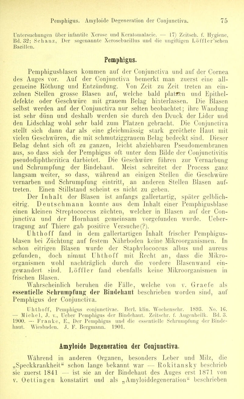 Untersuchungen über infantile Xerose und Keratomalaeie. — 17) Zeitsch. f. Hygiene, Bd. 32; Schanz, Der sogenannte Xerosebaciilus und die ungiftigen Löffler'schen Bacillen. Pemphigus. Pempbigusblasen kommen auf der Conjunctiva und auf der Cornea des Auges vor. Auf der Conjunctiva bemerkt man zuerst eine all- gemeine Eöthung und Entzündung. Von Zeit zu Zeit treten an ein- zelnen Steilen grosse Blasen auf, welche bald plat«tni und Epithel- defekte oder Geschwüre mit grauem Belag hinterlassen. Die Blasen selbst werden auf der Conjunctiva nur selten beobachtet; ihre Wandung ist sehr dünn und deshalb werden sie durch den Druck der Lider und den Lidschlag wohl sehr bald zum Platzen gebracht. Die Conjunctiva stellt sich dann dar als eine gleicbmässig stark geröthete Haut mit vielen Geschwüren, die mit schmutziggrauem Belag bedeckt sind. Dieser Belag dehnt sich oft zu ganzen, leicht abziehbaren Pseudomembranen aus, so dass sich der Pemphigus oft unter dem Bilde der Conjunctivitis pseudodiphthcritica darbietet. Die Geschwüre führen zur Vernarbung und Schrumpfung der Bindehaut. Meist schreitet der Process ganz langsam weiter, so dass, Avährend an einigen Stellen die Geschwüre vernarben und Schrumpfung eintritt, an anderen Stellen Blasen auf- treten. Einen Stillstand scheint es nicht zu geben. Der Inhalt der Blasen ist anfangs gallertartig, später gelblich- eitrig. Deutschmann konnte aus dem Inhalt einer Pemphigusblase einen kleinen Streptococcus züchten, welcher in Blasen auf der Con- junctiva und der Hornhaut gemeinsam vorgefunden wurde. Ueber- tragung auf Thiere gab positive Versuche(?). ühthoff fand in dem gallertartigen Inhalt frischer Pempbigus- blasen bei Züchtung auf festem Nährboden keine Mikroorganismen. In schon eitrigen Blasen wurde der Staphylococcus albus und aureus gefunden, doch nimmt ühthoff mit Recht an, dass die Mikro- organismen wohl nachträglich durch die vordere Blasenwand ein- gewandert sind. Löffler fand ebenfalls keine Mikroorganismen in frischen Blasen. Wahrscheinlich beruhen die Fälle, welche von v. Graefe als essentielle Scliriimpfuii^ der Bindeliaiit beschrieben worden sind, auf Pemphigus der Conjunctiva. ühthoff, Pemphigus conjunctivae. Berl. khn. Wochenschr. 1893. No. 16. — Michel, J. V., Ueber Pemphigus der Bindehaut. Zeitschr. f. Augenheilk. Bd. 3. 1900. — Franke, E., Der Pemphigus und die essentielle Schrumpfung der Binde- haut. AViesbaden. J. F. Bergmann. 1901. Amyloide Degeneration der Conjunctiva. Während in anderen Organen, besonders Leber und Milz, die „Speckkrankheit schon lange bekannt war — Rokitansky beschrieb sie zuerst 1841 — ist sie an der Bindehaut des Auges erst 1871 von V. Oeffingen konstatirt und als „Amyloiddegeneration beschrieben