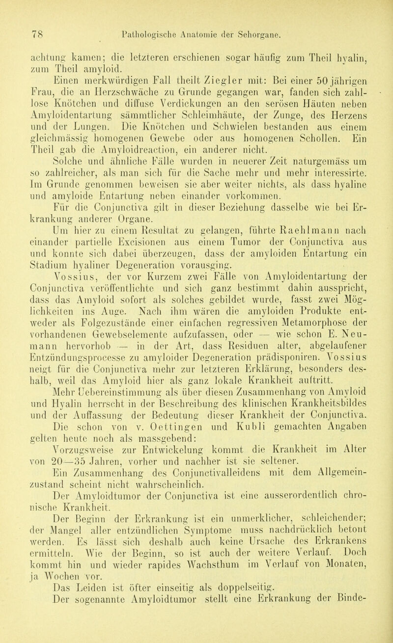 achtung kamen; die letzteren erschienen sogar häufig zum Theil hyalin, zum Theil amyloicl. Einen merkwürdigen Fall theilt Ziegler mit: Bei einer 50 jährigen Frau, die an Herzschwäche zu Grunde gegangen war, fanden sich zahl- lose Knötchen und diffuse Verdickungen an den serösen Häuten neben Amyloidentartung sämmtlicher Schleimhäute, der Zunge, des Herzens und der Lungen. Die Knötchen und Schwielen bestanden aus einem gleichmässig homogenen Gewebe oder aus homogenen Schollen. Ein Theil gab die Amyloidreaction, ein anderer nicht. Solche und ähnliche Fälle wurden in neuerer Zeit naturgemäss um so zahlreicher, als man sich für die Sache mehr und mehr interessirte. Im Grunde genommen beweisen sie aber weiter nichts, als dass hyaline und amyloide Entartung neben einander vorkommen. Für die Conjunctiva gilt in dieser Beziehung dasselbe wie bei Er- krankung anderer Organe. Um hier zu einem Resultat zu gelangen, führte Raehlmann nach einander partielle Excisionen aus einem Tumor der Conjunctiva aus und konnte sich dabei überzeugen, dass der amyloiden Entartung ein Stadium hyaliner Degeneration vorausging. Vossius, der vor Kurzem zwei Fälle von Amyloidentartung der Conjunctiva veröffentlichte und sich ganz bestimmt dahin ausspricht, dass das Amyloid sofort als solches gebildet wurde, fasst zwei Mög- lichkeiten ins Auge. Nach ihm wären die amyloiden Produkte ent- weder als Folgezustände einer einfachen regressiven Metamorphose der vorhandenen Gewebselemente aufzufassen, oder — wie schon E. Neu- mann hervorhob — in der Art, dass Residuen alter, abgelaufener Entzündungsprocesse zu amyloider Degeneration prädisponiren. Vossius neigt für die Conjunctiva mehr zur letzteren Erklärung, besonders des- halb, weil das Amyloid hier als ganz lokale Krankheit auftritt. Mehr [Jebereinstimmung als über diesen Zusammenhang von Amyloid und Hyalin herrscht in der Beschreibung des klinischen Krankheitsbildes und der Auffassung der Bedeutung dieser Krankheit der Conjunctiva. Die schon von v. Dettingen und Kubli gemachten Angaben gelten heute noch als massgebend: Vorzugsweise zur Entwickelung kommt die Krankheit im Alter von 20—35 Jahren, vorher und nachher ist sie seltener. Ein Zusammenhang des Conjunctivalleidens mit dem Allgemein- zustand scheint nicht wahrscheinlich. Der Amyloidtumor der Conjunctiva ist eine ausserordentlich chro- nische Krankheit. Der Beginn der Erkrankung ist ein unmerklicher, schleichender; der Mangel aller entzündlichen S3anptome muss nachdrücklich betont werden. Es lässt sich deshalb auch keine Ursache des Erkrankens ermitteln. Wie der Beginn, so ist auch der weitere Verlauf. Doch kommt hin und wieder rapides Wachsthum im Verlauf von Monaten, ja Wochen vor. Das Leiden ist öfter einseitig als doppelseitig. Der sogenannte Amyloidtumor stellt eine Erkrankung der Binde-