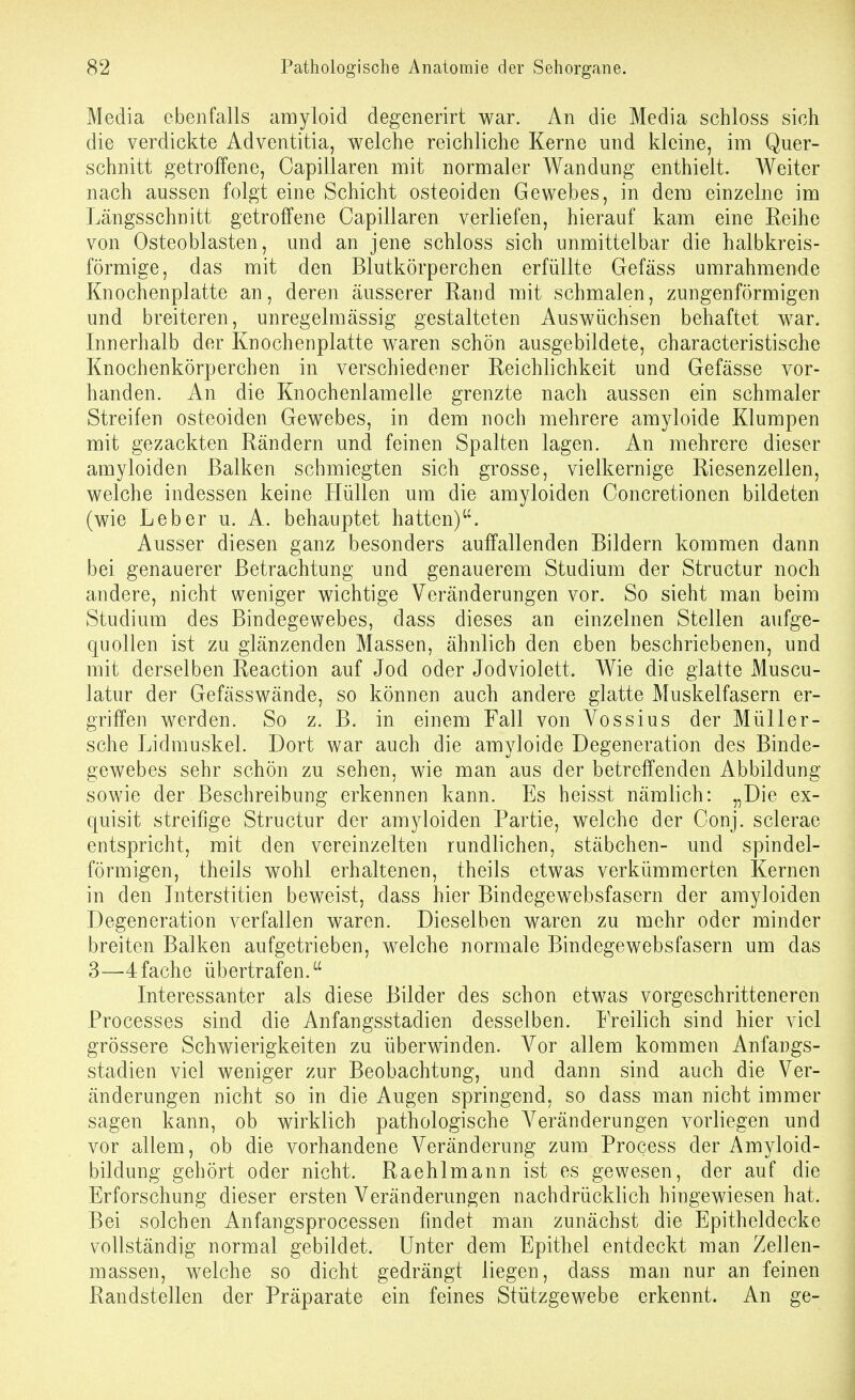 Media ebenfalls amyloid degenerirt war. An die Media schloss sich die verdickte Adventitia, welche reichliche Kerne und kleine, im Quer- schnitt getroffene, Capillaren mit normaler Wandung enthielt. Weiter nach aussen folgt eine Schicht osteoiden Gewebes, in dem einzelne im Längsschnitt getroffene Capillaren verliefen, hierauf kam eine Reihe von Osteoblasten, und an jene schloss sich unmittelbar die halbkreis- förmige, das mit den Blutkörperchen erfüllte Gefäss umrahmende Knochenplatte an, deren äusserer Rand mit schmalen, zungenförmigen und breiteren, unregelmässig gestalteten Auswüchsen behaftet war. Innerhalb der Knochenplatte waren schön ausgebildete, characteristische Knochenkörperchen in verschiedener Reichlichkeit und Gefässe vor- handen. An die Knochenlamelle grenzte nach aussen ein schmaler Streifen osteoiden Gewebes, in dem noch mehrere amyloide Klumpen mit gezackten Rändern und feinen Spalten lagen. An mehrere dieser amyloiden Balken schmiegten sich grosse, vielkernige Riesenzellen, welche indessen keine Hüllen um die amyloiden Concretionen bildeten (wie Leber u. A. behauptet hatten). Ausser diesen ganz besonders auffallenden Bildern kommen dann bei genauerer Betrachtung und genauerem Studium der Structur noch andere, nicht weniger wichtige Veränderungen vor. So sieht man beim Studium des Bindegewebes, dass dieses an einzelnen Stellen aufge- quollen ist zu glänzenden Massen, ähnlich den eben beschriebenen, und mit derselben Reaction auf Jod oder Jodviolett. Wie die glatte Muscu- latur der Gefässwände, so können auch andere glatte Muskelfasern er- griffen werden. So z. B. in einem Fall von Vossius der Müller- sche Lidmuskel. Dort war auch die amyloide Degeneration des Binde- gewebes sehr schön zu sehen, wie man aus der betreffenden Abbildung sowie der Beschreibung erkennen kann. Es heisst nämlich: „Die ex- quisit streifige Structur der amyloiden Partie, welche der Conj. sclerae entspricht, mit den vereinzelten rundlichen, Stäbchen- und spindel- förmigen, theils wohl erhaltenen, theils etwas verkümmerten Kernen in den Literstitien beweist, dass hier Bindegewebsfasern der amyloiden Degeneration verfallen waren. Dieselben waren zu mehr oder minder breiten Balken aufgetrieben, welche normale Bindegewebsfasern um das 3—4fache übertrafen. Interessanter als diese Bilder des schon etwas vorgeschritteneren Processes sind die Anfangsstadien desselben. IVeilich sind hier viel grössere Schwierigkeiten zu überwinden. Vor allem kommen Anfangs- stadien viel weniger zur Beobachtung, und dann sind auch die Ver- änderungen nicht so in die Augen springend, so dass man nicht immer sagen kann, ob wirklich pathologische Veränderungen vorliegen und vor allem, ob die vorhandene Veränderung zum Process der Amyloid- bildung gehört oder nicht. Raehlmann ist es gewesen, der auf die Erforschung dieser ersten Veränderungen nachdrücklich hingewiesen hat. Bei solchen Anfangsprocessen findet man zunächst die Epitheldecke vollständig normal gebildet. Unter dem Epithel entdeckt man Zellen- massen, welche so dicht gedrängt liegen, dass man nur an feinen Randstellen der Präparate ein feines Stützgewebe erkennt. An ge-