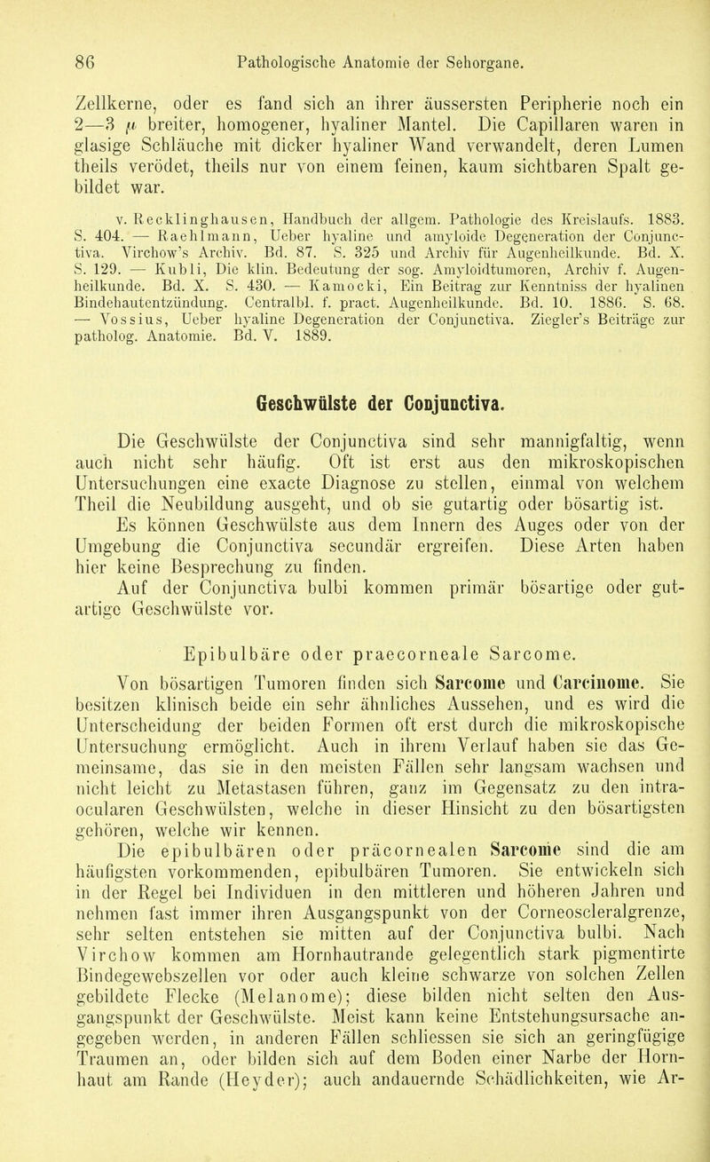 Zellkerne, oder es fand sich an ihrer äussersten Peripherie noch ein 2—3 fj: breiter, honaogener, hyaliner Mantel. Die Capillaren waren in glasige Schläuche mit dicker hyaliner Wand verwandelt, deren Lumen theils verödet, theils nur von einem feinen, kaum sichtbaren Spalt ge- bildet war. V. Recklinghausen, Handbuch der allgem. Pathologie des Kreislaufs. 1883. S. 404. — Raehlmann, Ueber hyaline und amyloide Degeneration der Conjunc- tiva. Virchow's Archiv. Bd. 87. S. 325 und Archiv für Augenheilkunde. Bd. X. S. 129. — Kubli, Die klin. Bedeutung der sog. Amyloidtumoren, Archiv f. Augen- heilkunde. Bd. X. S. 430. — Kamocki, Ein Beitrag zur Kenntniss der hyalinen Bindehautentzündung. Centralbl. f. pract. Augenheilkunde. Bd. 10. 1886. S. 68. — Yossius, Ueber hyaline Degeneration der Conjunctiva. Ziegler's Beiträge zur patholog. Anatomie. Bd. V. 1889. Geschwülste der Conjunctiva. Die Geschwülste der Conjunctiva sind sehr mannigfaltig, wenn auch nicht sehr häufig. Oft ist erst aus den mikroskopischen Untersuchungen eine exacte Diagnose zu stellen, einmal von welchem Theil die Neubildung ausgeht, und ob sie gutartig oder bösartig ist. Es können Geschwülste aus dem Innern des Auges oder von der Umgebung die Conjunctiva secundär ergreifen. Diese Arten haben hier keine Besprechung zu finden. Auf der Conjunctiva bulbi kommen primär bösartige oder gut- artige Geschwülste vor. Epibulbäre oder praecorneale Sarcome. Von bösartigen Tumoren finden sich Sarcome und Carcinome. Sie besitzen klinisch beide ein sehr ähnliches Aussehen, und es wird die Unterscheidung der beiden Formen oft erst durch die mikroskopische Untersuchung ermöglicht. Auch in ihrem Verlauf haben sie das Ge- meinsame, das sie in den meisten Fällen sehr langsam wachsen und nicht leicht zu Metastasen führen, ganz im Gegensatz zu den intra- ocularen Geschwülsten, welche in dieser Hinsicht zu den bösartigsten gehören, welche wir kennen. Die epibulbären oder präcornealen Sarcome sind die am häufigsten vorkommenden, epibulbären Tumoren. Sie entwickeln sich in der ßegel bei Individuen in den mittleren und höheren Jahren und nehmen fast immer ihren Ausgangspunkt von der Corneoscleralgrenze, sehr selten entstehen sie mitten auf der Conjunctiva bulbi. Nach Virchow kommen am Hornhautrande gelegentlich stark pigmentirte Bindegewebszellen vor oder auch kleine schwarze von solchen Zellen gebildete Flecke (Melanome); diese bilden nicht selten den Aus- gangspunkt der Geschwülste. Meist kann keine Entstehungsursache an- gegeben werden, in anderen Fällen schliessen sie sich an geringfügige Traumen an, oder bilden sich auf dem Boden einer Narbe der Horn- haut am Rande (Heyder); auch andauernde Schädlichkeiten, wie Ar-