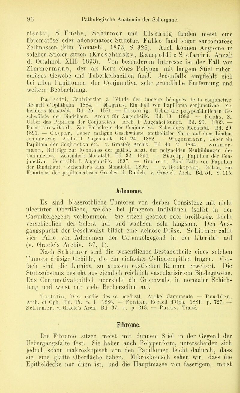 risotti, S. Fuchs, Schirmer und Elschnig fanden meist eine fibroraatöse oder adenomatöse Structur, Falko fand sogar sarcomatöse Zellmassen (klin. Monatsbl., 1873, S. 326). Auch können Angiome in solchen Stielen sitzen (Kroschinsky, Rampoldi e Stefanini, Annali di Ottalmol. XIIL 1893). Von besonderem Interesse ist der Fall von Zimmermann, der als Kern eines Polypen mit langem Stiel tuber- culöses Gewebe und Tuberkelbacillen fand. Jedenfalls empfiehlt sich bei allen Papillomen der Conjunnti\^a sehr gründliche Entfernung und weitere Beobachtung. Parisotti, Contribiition ä Tetucle des tumeurs benignes de la conjunctive. Recueil d'Ophthalm. 1884. Magnus, Ein Fall von Papilloma conjunctivae. Ze- hender's Monatsbl. Bd. 25. 1881. — Elschnig, lieber die polypenähnlichen Ge- schwülste der Bindehaut. Archiv für Augenheilk. Bd. 19. 1889. — Fuchs, S., Ueber das Papillom der Conjunctiva. Arch. f. Augenheilkunde. Bd. 20. 1889. —• Rums che witsch. Zur Pathologie der Conjunctiva. Zehender's Monatsbl. Bd. 29. 1891. — Caspar, Ueber maligne Geschwülste epithelialer Natur auf dem Limbus conjunctivae. Archiv f. Augenheilk. Bd. 24. 1892. — Wagen mann, Ueber ein Papillom der Conjunctiva etc. v. Graefe's Archiv. Bd. 40. 2. 1894. — Zimmer- mann, Beiträge zur Kenntniss der pathol. Anat. der polypoiden Neubildungen der Conjunctiva. Zehender's Monatsbl. Bd. 32. 1894. — Stuelp, Papillom der Con- junctiva. Centralbl. f. Augenheilk. 1897. — Grunert, Fünf Fälle von Papillom der Bindehaut. ■ Zehender's klin. Monatsbl. 1899. — v. Rechtperg, Beitrag zur Kenntniss der papillomatösen Geschw. d. Bindeh. v. Graele's Arch. Bd. 51. S. 115. Adenome. Es sind blassröthliche Tumoren von derber Oonsistenz mit nicht ulcerirter (Jberfläche, welche bei jüngeren Individuen isolirt in der Carunkelgegend vorkommen. Sie sitzen gestielt oder breitbasig, leicht verschieblich der Sclera auf und wachsen sehr langsam. Den Aus- gangspunkt der Geschwulst bildet eine acinöse Drüse. Schirm er zählt vier Fälle von Adenomen der Carunkelgegend in der Literatur auf (v. Graefe's Archiv. 37, 1). Nach Schirmer sind die wesentlichen Bestandtheile eines solchen Tumors drüsige Gebilde, die ein einfaches Cylinderepithel tragen. Viel- fach sind die Lumina zu grossen cystischen Räumen erweitert. Die Stützsubstanz besteht aus ziemlich reichlich vascularisirtem Bindegewebe. Das Conjunctivalepithel überzieht die Geschwulst in normaler Schich- tung und weist nur viele Becherzellen auf. Testet in, Dict. medic. des sc. medical. Artikel Carouncule. — Prudden, Arch. of Oph. Bd. 15. p. 1. 1886. — Fontan, Recueil d'Oph. 1881. p. 727. — Schirmer, v. Graefe's Arch. Bd. 37. 1, p. 218. — Panas, Traite. Fibrome. Die Fibrome sitzen meist mit dünnem Stiel in der Gegend der üebergangsfalte fest. Sie haben auch Polypenform, unterscheiden sich jedoch schon makroskopisch von den Papillomen leicht dadurch, dass sie eine glatte Oberfläche haben. Mikroskopisch sehen wir, dass die Epitheldecke nur dünn ist, und die Hauptmasse von faserigem, meist