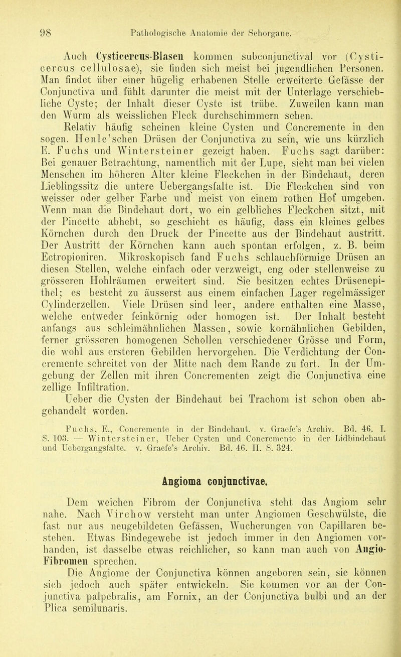 Auch Cysticerciis-BIasen kommen subconjuiictival vor (Cysti- cercus cellulosae), sie finden sich meist bei jugendlichen Personen. Man findet über einer hügelig erhabenen Stelle erweiterte Gefässe der Conjunctiva und fühlt darunter die meist mit der Unterlage verschieb- liche Cyste; der Inhalt dieser Cyste ist trübe. Zuweilen kann man den Wurm als weisslichen Fleck durchschimmern sehen. Relativ häufig scheinen kleine Cysten und Concremente in den sogen. Henle'schen Drüsen der Conjunctiva zu sein, wie uns kürzlich E. Fuchs und Wintersteiner gezeigt haben. Fuchs sagt darüber: Bei genauer Betrachtung, namentlich mit der Lupe, sieht man bei vielen Menschen im höheren Alter kleine Fleckchen in der Bindehaut, deren Lieblingssitz die untere üeberg;angsfalte ist. Die Fleckchen sind von weisser oder gelber Farbe und meist von einem rothen Hof umgeben. Wenn man die Bindehaut dort, wo ein gelbliches Fleckchen sitzt, mit der Pincette abhebt, so geschieht es häufig, dass ein kleines gelbes Körnchen durch den Druck der Pincette aus der Bindehaut austritt. Der Austritt der Körnchen kann auch spontan erfolgen, z. B. beim Ectropioniren. Mikroskopisch fand Fuchs schlauchförmige Drüsen an diesen Stellen, welche einfach oder verzweigt, eng oder stellenweise zu grösseren Hohlräumen erweitert sind. Sie besitzen echtes Drüsen epi- thel; es besteht zu äusserst aus einem einfachen Lager regelmässiger Cylinderzellen. Viele Drüsen sind leer, andere enthalten eine Masse, welche entweder feinkörnig oder homogen ist. Der Inhalt besteht anfangs aus schleimähnlichen Massen, sowie kornähnlichen Gebilden, ferner grösseren homogenen Schollen verschiedener Grösse und Form, die wohl aus ersteren Gebilden hervorgehen. Die Verdichtung der Con- cremente schreitet von der Mitte nach dem Rande zu fort. In der Um- gebung der Zellen mit ihren Concrementen zeigt die Conjunctiva eine zellige Infiltration. Ueber die Cysten der Bindehaut bei Trachom ist schon oben ab- gehandelt worden. Fuchs, E., Concremente in der Bindehaut, v. Graefe's Archiv. Bd. 46. I. S. 103. — Wintcrsteiner, Ueber Cysten und Concremente in der Lidbindehaut und Uebergangsfalte. v. Graefe's Archiv. Bd. 46. II. S, 324. Angioma coDjunctivae. Dem weichen Fibrom der Conjunctiva steht das Angiom sehr nahe. Nach Virchow versteht man unter Angiomen Geschwülste, die fast nur aus neugebildeten Gefässen, Wucherungen von Capillaren be- stehen. Etwas Bindegewebe ist jedoch immer in den Angiomen vor- handen, ist dasselbe etwas reichlicher, so kann man auch von Aiigio- Fibromeii sprechen. Die Angiome der Conjunctiva können angeboren sein, sie können sich jedoch auch später entwickeln. Sie kommen vor an der Con- junctiva palpebralis, am Fornix, an der Conjunctiva bulbi und an der Plica semilunaris.