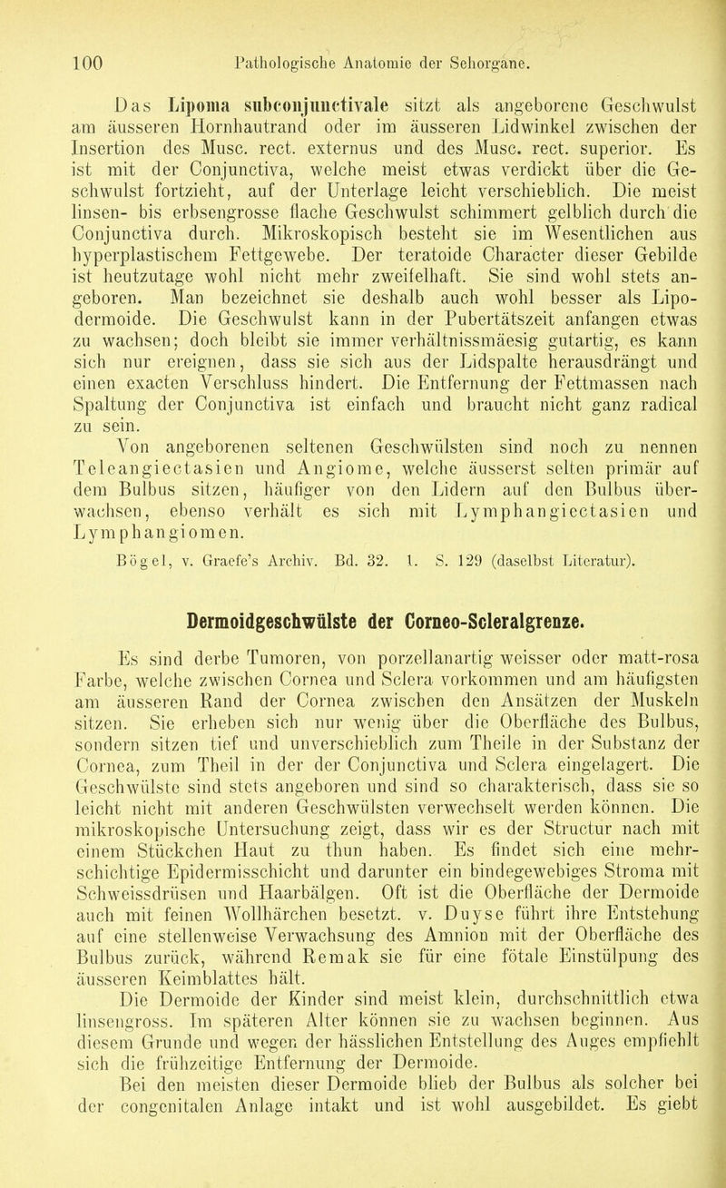 Das Lipoma siibconjuuctivale sitzt als aDgeborene Geschwulst am äusseren Hornhautrand oder im äusseren Lidwinkel zwischen der Insertion des Muse. rect. externus und des Muse. rect. superior. Es ist mit der Conjunctiva, welche meist etwas verdickt über die Ge- schwulst fortzieht, auf der Unterlage leicht verschieblich. Die meist linsen- bis erbsengrosse flache Geschwulst schimmert gelblich durch die Conjunctiva durch. Mikroskopisch besteht sie im Wesentlichen aus hyperplastischem Fettgewebe. Der teratoide Character dieser Gebilde ist heutzutage wohl nicht mehr zweifelhaft. Sie sind wohl stets an- geboren. Man bezeichnet sie deshalb auch wohl besser als Lipo- dermoide. Die Geschwulst kann in der Pubertätszeit anfangen etwas zu wachsen; doch bleibt sie immer verhältnissmäesig gutartig, es kann sich nur ereignen, dass sie sich aus der Lidspalte herausdrängt und einen exacten Verschluss hindert. Die Entfernung der Fettmassen nach Spaltung der Conjunctiva ist einfach und braucht nicht ganz radical zu sein. Von angeborenen seltenen Geschwülsten sind noch zu nennen Teleangiectasien und Angiome, welche äusserst selten primär auf dem Baibus sitzen, häufiger von den Lidern auf den Bulbus über- wachsen, ebenso verhält es sich mit Lymphangiectasien und Lymphangiomen. Bogel, V. Graefe's Archiv. Bd. 32. 1. S. 129 (daselbst Literatur). Dermoidgeschwüiste der Gorneo-Scleralgrenze. Es sind derbe Tumoren, von porzellanartig weisser oder matt-rosa Farbe, welche zwischen Cornea und Sclera vorkommen und am häufigsten am äusseren Rand der Cornea zwischen den Ansätzen der Muskeln sitzen. Sie erheben sich nur weiiig über die Oberfläche des Bulbus, sondern sitzen tief und unverschieblich zum Theile in der Substanz der Cornea, zum Theil in der der Conjunctiva und Sclera eingelagert. Die Geschwülste sind stets angeboren und sind so charakterisch, dass sie so leicht nicht mit anderen Geschwülsten verwechselt werden können. Die mikroskopische Untersuchung zeigt, dass wir es der Structur nach mit einem Stückchen Haut zu thun haben. Es findet sich eine mehr- schichtige Epidermisschicht und darunter ein bindegewebiges Stroma mit Schweissdrüsen und Haarbälgen. Oft ist die Oberfläche der Dermoide auch mit feinen Wollhärchen besetzt, v. Duyse führt ihre Entstehung auf eine stellenweise Verwachsung des Amnion mit der Oberfläche des Bulbus zurück, während Remak sie für eine fötale Einstülpung des äusseren Keimblattes hält. Die Dermoide der Kinder sind meist klein, durchschnittlich etwa linsengross. Im späteren Alter können sie zu wachsen beginnen. Aus diesem Grunde und wegen der hässlichen Entstellung des Auges empfiehlt sich die frühzeitige Entfernung der Dermoide. Bei den meisten dieser Dermoide blieb der Bulbus als solcher bei der congenitalen Anlage intakt und ist wohl ausgebildet. Es giebt