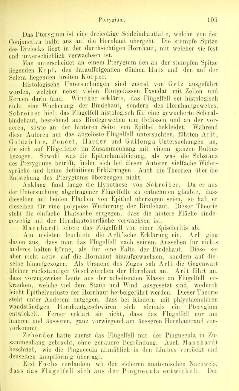 Das Pterygiam ist eine dreieckige Schleimliautfalte, welche von der Conjunctiva bulbi aus auf die Hornhaut übergeht. Die stumpfe Spitze des Dreiecks liegt in der durchsichtigen Hornhaut, mit welcher sie fest und unverschieblich verwachsen ist. Man unterscheidet an einem Pterygium den an der stumpfen Spitze liegenden Kopf, den darauffolgenden dünnen Hals und den auf der Sclera liegenden breiten Körper. Histologische Untersuchungen sind zuerst von Getz ausgeführt worden, welcher nebst vielen Blutgefässen Exsudat mit Zellen und Kernen darin fand. Winther erklärte, das Flügelfell sei histologisch niclit eine Wucherung der Bindehaut, sondern des Hornhautgewebes. Schreiber hielt das Flügelfell histologisch für eine gewucherte Scleral- bindehaut, bestehend aus Bindegeweben und Gefässen und an der vor- deren, sowie an der hinteren Seite von Epithel bekleidet. Während diese Autoren nur das abgelöste Flügelfell untersuchten, führten iVrlt, Goldzieher, Poncet, Härder und Gallenga Untersuchungen an, die sich auf Flügelfelle im Zusammenhang mit einem ganzen Bulbus bezogen. Sowohl was die Epithelumkleidung, als was die Substanz des Pterygiums betrifft, finden sich bei diesen Autoren vielfache Wider- sprüche und keine definitiven Erklärungen. Auch die Theorien über die Entstehung des Pterygiums überzeugen nicht. Anklang fand lange die Hypothese von Schreiber. Da er aus der Untersuchung abgetragener Flügelfelle zu entnehmen glaubte, dass dieselben auf beiden Flächen von Epithel überzogen seien, so hält er dieselben für eine polypöse Wucherung der Bindehaut. Dieser Theorie steht die einfache Thatsache entgegen, dass die hintere Fläche binde- gewebig mit der Flornhautoberliäche verwachsen ist. Mannhardt leitete das Flügelfell von einer Episcleritis ab. Am meisten leuchtete die Arlt'sche Erklärung ein. Arlt ging davon aus, dass man das Flügelfell nach seinem Aussehen für nichts anderes halten könne, als für eine Falte der Bindehaut. Diese sei aber nicht activ auf die Flornhaut hinaufgewachsen, sondern auf die- selbe hinaufgezogen. Als Ursache des Zuges sah Arlt die Gegenwart kleiner rückständiger Geschwürchen der Hornhaut an. Arlt führt an, dass vorzugsweise Leute aus der arbeitenden Klasse an Flügelfell er- kranken, welche viel dem Staub und Wind ausgesetzt sind, wodurch leicht Epithelverluste der Hornhaut herbeigeführt werden. Dieser Theorie steht unter Anderem entgegen, dass bei Kindern mit phlyctaenulären wandständigen Hornhautgeschwüren sich niemals ein Pterygium entwickelt. Ferner erklärt sie nicht, dass das Flügelfell nur am inneren und äusseren, ganz vorwiegend am äusseren Hornhautrand vor- vorkommt. Zehen der hatte zuerst das Flügelfell mit der Pinguecula in Zu- sammenhang gebracht, ohne genauere Begründung. Auch Mannhardt beschrieb, wie die Pinguecula allmählich in den Limbus vorrückt und denselben knopfförmig überragt. Erst Fuchs verdanken wir den sicheren anatomischen Nachweis, dass das Flügelfeli sich aus der Pinguecula entwickelt. Der