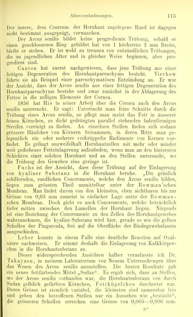 Der innere, dem Centrom der Hornhaut zugeiegene Rand ist dagegen nicht bestimmt ausgeprägt, verwaschen. Der Arcus senilis bildet keine progrediente Trübung, sobald er einen geschlossenen Ring gebildet hat von 1 höchstens 2 mm Breite, bleibt er stehen. Er ist wohl zu trennen von entzündlichen Trübungen, die im jugendlichen Alter und in gleicher Weise beginnen, aber pro- gredient sind. C an ton hat zuerst nachgewiesen, dass jene Trübung aus einer fettigen Degeneration des Hornhautparenchyras besteht. Virchow führte sie als Beispiel einer parenchymatösen Entzündung an. Er war der Ansicht, dass der Arcus senilis aus einer fettigen Degeneration des Hornhautparenchyms bestehe und zwar zunächst in der Ablagerung des Fettes in die zelligen Elemente der Cornea. 1856 hat His in seiner Arbeit über die Cornea auch den Arcus senilis untersucht. Er sagt: Untersucht man feine Schnitte durch die Trübung eines Arcus senilis, so pflegt man meist das Fett in äusserst feinen Körnchen, zu dicht gedrängten parallel stehenden fadenförmigen Streifen vereinigt zu finden. An einzelnen Stellen finden sich sodann grössere Häufchen von Körnern beisammen, in deren Mitte man ge- legentlich ein oder mehrere verkrüppelte Rudimente von Kernen vor- findet. Es gelingt unzweifelhaft Hornhautzellen mit mehr oder minder weit gediehener Fetteinlagerung aufzufinden, w^enn man an den hintersten Schichten einer solchen Hornhaut und an den Stellen untersucht, wo die Trübung des Gewebes eine geringe ist. Fuchs ist der Ansicht, dass diese Trübung auf der Einlagerung von hyaliner Substanz in die Hornhaut beruhe. „Die grünlich schillernden, rundlichen Concremente, welche den Arcus senilis bilden, liegen zum grössten Theil unmittelbar unter der Bowm an'sehen Membran. Man findet davon von den kleinsten, eben sichtbaren bis zur Grösse von 0,03 mm zumeist in einfacher Lage unter der Bowm an- sehen Membran. Doch giebt es auch Concremente, welche beträchtlich tiefer mitten zwischen den Lamellen der Hornhaut liegen. Nirgends ist eine Beziehung der Concremente zu den Zellen des Hornhautgew^ebes wahrzunehmen, die hyaline Substanz wird hier, gerade so wie die gelben Schollen der Pinguecula, frei auf die Oberfläche der Bindegewebsfasern ausgeschieden. Leber konnte in einem Falle eine deutliche Reaction auf Oxal- säure nachweisen. Er nimmt deshalb die Einlagerung von Kalkkörper- chen in die Hornhautsubstanz an. Dieser widersprechenden Ansichten halber veranlasste ich Dr. Takayasu, in meinem Laboratorium von Neuem Üntersuchi7ngen über das Wesen des Arcus senilis anzustellen. Die besten Resultate gab ein neues fettfärbendes Mittel „Sudan''. Es ergab sich, dass an Stellen, wo der Arcus senilis vorhanden war, die Hornhautsubstanz von durch Sudan gelblich gefärbten Körnchen, Fettkügelchen durchsetzt war. Deren Grösse ist ziemlich variabel, die kleinsten sind unmessbar fein und geben den betroffenen Stellen nur ein Aussehen wie „bestäubt, die grösseren Schollen erreichen eine Grösse von 0,005—0,006 mm. 8*