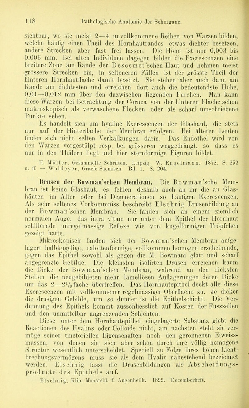 sichtbar, wo sie meist 2—4 unvollkommene Reihen von Warzen bilden, welche häufig einen Theil des Hornhautrandes etwas dichter besetzen, andere Strecken aber fast frei lassen. Die Höhe ist nur 0,003 bis 0,006 mm. Bei alten Individuen dagegen bilden die Excrescenzen eine breitere Zone am Rande der Descemet'schen Haut und nehmen meist grössere Strecken ein, in selteneren Fällen ist der grösste Theil der hinteren Hornhautfläche damit besetzt. Sie stehen aber auch dann am Rande am dichtesten und erreichen dort auch die bedeutendste Höhe, 0,01—0,012 mm über den dazwischen liegenden Furchen. Man kann diese Warzen bei Betrachtung der Cornea von der hinteren Fläche schon makroskopisch als verwaschene Flecken oder als scharf umschriebene Punkte sehen. Es handelt sich um hyaline Excrescenzen der Glashaut, die stets nur auf der Hinterfläche der Membran erfolgen. Bei älteren Leuten finden sich nicht selten Verkalkungen darin. Das Endothel wird von den Warzen vorgestülpt resp. bei grösseren weggedrängt, so dass es nur in den Thälern liegt und hier sternförmige Figuren bildet. Ii. Müller, Gesammelte Schriften. Leipzig. W. Engelmann. 1872. S. 252 u. If. — Waldeyer, Graefe-Saemisch. Bd. 1. S. 204. Drusen der Bowman'sehen Membran. Die Bowman'sche Mem- bran ist keine Glashaut, es fehlen deshalb auch an ihr die an Glas- häuten im Alter oder bei Degenerationen so häufigen Excrescenzen. Als sehr seltenes A^orkommniss beschreibt Elschnig Drusenbildung an der Bowman'sehen Membran. Sie fanden sich an einem ziemlich normalen Auge, das intra vitam nur unter dem Epithel der Hornhaut schillernde unregelmässige Reflexe wie von kugelförmigen Tröpfchen gezeigt hatte. Mikroskopisch fanden sich der Bowman'sehen Membran aufge- lagert halbkugelige, calottenförmige, vollkommen homogen erscheinende, gegen das Epithel sowohl als gegen die M. Bowmani glatt und scharf abgegrenzte Gebilde. Die kleinsten isolirten Drusen erreichen kaum die Dicke der Bowman'schen Membran, während an den dicksten Stellen die neugebildeten mehr lamellösen Auflagerungen deren Dicke um das 2—2Ygfache übertreffen. Das Hornhautepithel deckt alle diese Excrescenzen mit vollkommener regelmässiger Oberfläche zu. Je dicker die drusigen Gebilde, um so dünner ist die Epithelschicht. Die Ver- dünnung des Epithels kommt ausschliesslich auf Kosten der Fusszellen und den unmittelbar angrenzenden Schichten. Diese unter dem Hornhautepithel eingelagerte Substanz giebt die Reactionen des Hyalins oder CoUoids nicht, am nächsten steht sie ver- möge seiner tinctoriellen Eigenschaften noch den geronnenen Eiweiss- massen, von denen sie sich aber schon durch ihre völlig homogene Structur wesentlich unterscheidet. Speciell zu Folge ihres hohen Licht- brechungsvermögens muss sie als dem Hyalin nahestehend bezeichnet werden. Elschnig fasst die Drusenbildungen als Abscheidungs- producte des Epithels auf. Elschnig, Klin. Monatsbl. f. Augenheilk. 1899. Decemberheft.