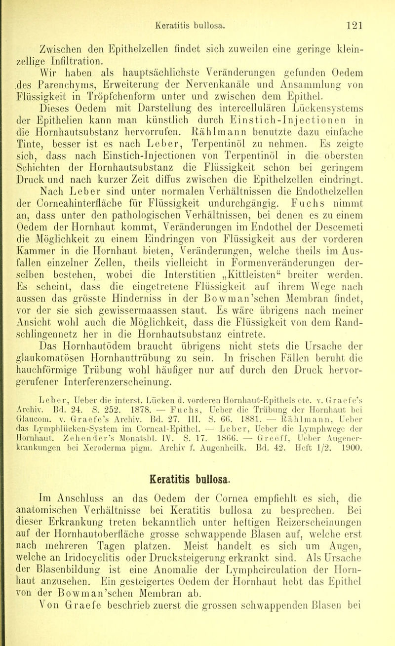 Zwischen den Epithelzellen findet sich zuweilen eine geringe klein- zellige Infiltration. Wir haben als hauptsächlichste Veränderungen gefunden Oedem des Parenchyms, Erweiterung der Nervenkanäle und Ansammlung von Flüssigkeit in Tröpfchenform unter und zwischen dem Epithel. Dieses Oedem mit Darstellung des intercellulären Lückensystems der Epithelien kann man künstlich durch Einstich-Injectionen in die Hornhautsubstanz hervorrufen. Rählmann benutzte dazu einfache Tinte, besser ist es nach Leber, Terpentinöl zu nehmen. Es zeigte sich, dass nach Einstich-Jnjectionen von Terpentinöl in die obersten Schichten der Hornhautsubstanz die Flüssigkeit schon bei geringem Druck und nach kurzer Zeit diffus zwischen die Epithelzellen eindringt. Nach Leber sind unter normalen Verhältnissen die Endothelzeilen der Corneahinterfläche für Flüssigkeit undurchgängig. Fuchs nimmt an, dass unter den pathologischen Verhältnissen, bei denen es zu einem Oedem der Hornhaut kommt, Veränderungen im Endothel der Descemeti die Möglichkeit zu einem Eindringen von Flüssigkeit aus der vorderen Kammer in die Hornhaut bieten, Veränderungen, welche theils im Aus- fallen einzelner Zellen, theils vielleicht in Formenveränderungen der- selben bestehen, wobei die Interstitien „Kittleisten breiter werden. Es scheint, dass die eingetretene Flüssigkeit auf ihrem Wege nach aussen das grösste Hinderniss in der Bowm an'sehen Membran findet, vor der sie sich gewissermaassen staut. Es wäre übrigens nach meiner Ansicht wohl auch die Möglichkeit, dass die Flüssigkeit von dem Rand- schlingennetz her in die Hornhautsubstanz eintrete. Das Hornhautödem braucht übrigens nicht stets die Ursache der glaukomatösen Hornhauttrübung zu sein. In frischen Fällen beruht die bauchförmige Trübung w^ohl häufiger nur auf durch den Druck hervor- gerufener Interferenzerscheinung. Leber, Ueber die interst. Lücken d. vorderen Hornhaut-Epitliels etc. v. Graefe's Archiv. Bd. 24. S. 252. 1878. — Fuchs, Ueber die Trübung der Hornhaut bei (Tlaucom. V. Graefe's Archiv. Bd. 27. IlL S. 66. 1881. — Rählmann, Ueber das Lymplilücken-System im Corneal-Epithcl. — Leber, Ueber die Lymphwege der Hornhaut. Zehender's MonatsbL IV. S. 17. 1866. — Grceff, Ueber Augener- krankuugen bei Xeroderma pigm. Archiv f. Augenheilk. Bd. 42. Heft 1/2. 1900. Keratitis bullosa. Im Anschluss an das Oedem der Cornea empfiehlt es sich, die anatomischen Verhältnisse bei Keratitis bullosa zu besprechen. Bei dieser Erkrankung treten bekanntlich unter heftigen Reizerscheinungen auf der Hornhautoberfläche grosse schwappende Blasen auf, welche erst nach mehreren Tagen platzen. Meist handelt es sich um Augen, welche an Iridocyclitis oder Drucksteigerung erkrankt sind. Als Ursache der Blasenbildung ist eine Anomalie der Lymphcirculation der Horn- haut anzusehen. Ein gesteigertes Oedem der Hornhaut hebt das Epithel von der Bowman'schen Membran ab. Von Graefe beschrieb zuerst die grossen schwappenden Blasen bei