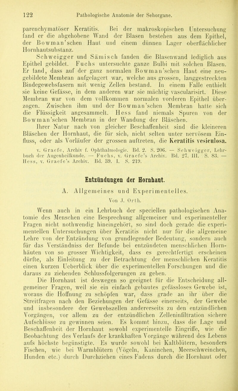 parenchymatöser Keratitis. Bei der makroskopischen Untersuchung fand er die abgehobene Wand der Blasen bestehen aus dem Epithel, der Bowman'schen Haut und einem dünnen Lager oberflächlicher Hornh autsu bstan z. Schweigger und Sämisch fanden die Blasenwand lediglich aus Epithel gebildet. Fuchs untersuchte ganze Bulbi mit solchen Blasen. Er fand, dass auf der ganz normalen Bowman'schen Haut eine neu- gebildete Membran aufgelagert war, welche aus grossen, langgestreckten Bindegewebsfasern mit wenig Zellen bestand. In einem Falle enthielt sie keine Gefässe, in dem anderen war sie mächtig vascularisirt. Diese Membran war von dem vollkommen normalen vorderen Epithel über- zogen. Zwischen ihm und der Bowman'schen Membran hatte sich die Flüssigkeit angesammelt. Hess fand niemals Spuren von der Bowman'schen Membran in der Wandung der Bläschen. Ihrer Natur nach von gleicher Beschaffenheit sind die kleineren Bläschen der Hornhaut, die für sich, nicht selten unter nervösem Ein- fluss, oder als Vorläufer der grossen auftreten, die Keratitis vesiculosa. V. Graefe, Archiv f. Ophthalmologie. Bd. 2. S. 206. — Schweigger, Lehr- buch der Augenheilkunde. — Fuchs, v. Graefe's Archiv. Bd. 27. III. S. 83. — Hess, V. Graefe's Archiv. Bd. 39. I. S. 219. Entzündungen der Hornhant. A. Allgemeines und Experimentelles. Von J. Orth. Wenn auch in ein Lehrbuch der speciellen pathologischen Ana- tomie des Menschen eine Besprechung allgemeiner und experimenteller Fragen nicht nothwendig hineingehört, so sind doch gerade die experi- mentellen Untersuchungen über Keratitis nicht nur für die allgemeine Lehre von der Entzündung von grundlegender Bedeutung, sondern auch für das Verständniss der Befunde bei entzündeten menschlichen Horn- häuten von so grosser Wichtigkeit, dass es gerechtfertigt erscheinen dürfte, als Einleitung zu der Betrachtung der menschlichen Keratitis einen kurzen üeberblick über die experimentellen Forschungen und die daraus zu ziehenden Schlussfolgerungen zu geben. Die Hornhaut ist deswegen so geeignet für die Entscheidung all- gemeiner Fragen, weil sie ein einfach gebautes gefässloses Gewebe ist, woraus die Hoffnung zu schöpfen war, dass grade an ihr über die Streitfragen nach den Beziehungen der Gefässe einerseits, der Gewebe und insbesondere der Gewebszellen andererseits zu den entzündlichen Vorgängen, vor allem zu der entzündlichen Zelleninfiltration sichere Aufschlüsse zu gewinnen seien. Es kommt hinzu, dass die Lage und Beschaffenheit der Hornhaut sowohl experimentelle Eingriffe, wie die Beobachtung des Verlaufs der krankhaften Vorgänge während des Lebens aufs höchste begünstigte. Es wurde sowohl bei Kaltblütern, besonders Fischen, wie bei Warmblütern (Vögeln, Kaninchen, Meerschweinchen, Hunden etc.) durch Durchziehen eines Fadens durch die Hornhaut oder