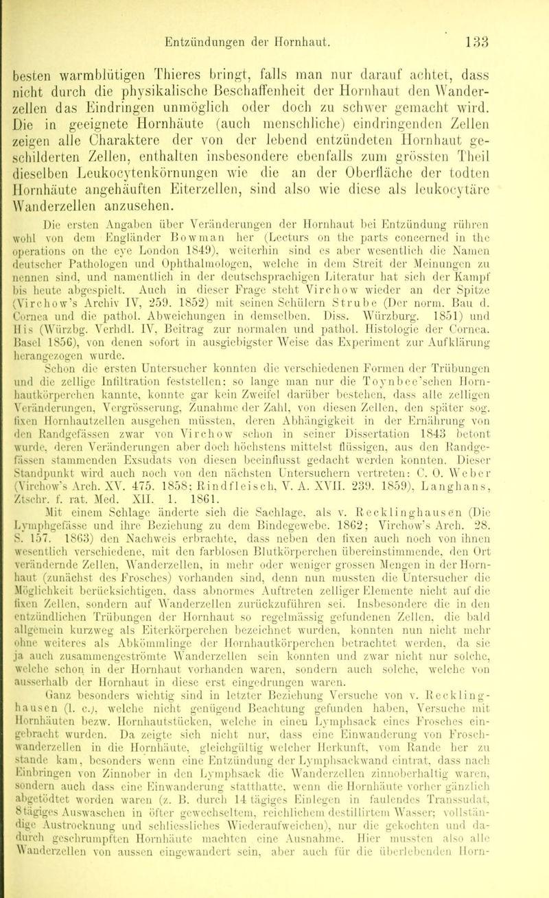 besten warmblütigen Thieres bringt, falls man nur darauf achtet, dass nicht durch die physikalische Beschaffenheit der Hornhaut den Wander- zellen das Eindringen unmöglich oder doch zu schwer gemacht wird. Die in geeignete Hornhäute (auch menschliche) eindringenden Zellen zeigen alJe Charaktere der von der lebend entzündeten Hornhaut ge- schilderten Zellen, enthalten insbesondere ebenfalls zum grösstcn Theil dieselben Leukocytenkörnungen wie die an der Oberfläche der todten Hornhäute angehäuften Eiterzellen, sind also wie diese als Icukocytärc Wan d e rzel 1 e n anzusehen. ersten Angaben über Veränderungen der Hornhaut l)ei Entzündung rühi-en Wühl von dem Engländer Bowman her (Lecturs on the parts concerned in thc iiperations on the eye London 1849), weiterhin sind es aber wesentlich die Namen deutscher Pathologen und Ophthalmologen, welche in dem Streit der Meinungen zu nennen sind, und namentlich in der deutschsprachigen Literatur hat sich der Kamjif his heute abgespielt. Auch in dieser Frage steht Virchow wieder an der Spitze (Virehow's Archiv IV, 259. 1852) mit seinen Schülern Strube (Der norm. Bau d. Cornea und die pathol. Abweichungen in demselben. Diss. Würzburg. 1851) und Iiis (Würzbg. Verhdl. IV, Beitrag zur normalen und pathol. Histologie der Cornea. Hasel 1856), von denen sofort in ausgiebigster Weise das Experiment zur Aufklärung herangezogen wurde. Schon die ersten Untersucher konnten die verschiedenen Formen der Trübungen und die zellige Inhltration feststellen: so lange man nur die Toynbee'sehen Horn- liautkürperchen kannte, konnte gar kein Zweifel darüber bestehen, dass alle zelligen Veränderungen, Vergrösserung, Zunahme der Zahl, von diesen Zellen, den später sog. lixtMi llornhautzellen ausgehen müssten, deren Abhängigkeit in der Ernährung von den Raiidgefässen zwar von Virchow schon in seiner Dissertation 1843 betont wurde, deren Veränderungen aber doch höchstens mittelst flüssigen, aus den Randge- fässen stammenden Exsudats von diesen beeinflusst gedacht werden konnten. Dieser Standpunkt wird auch noch von den nächsten Untersuchern vertreten: C. 0, Weber (Virehow's Arch. XV. 475. 1858: Rindfleisch, V. A. XVII. 239. 1859), Langhans, Ztsehr. f. rat. Med. XII. 1. 1861. Mit einem Schlage änderte sich die Sachlage, als v. Recklinghausen (Die Lyniphgefässe und ihre Beziehung zu dem Bindegewebe. 1862; Virehow's Arch. 28. S. 157. 1863) den Nachweis erbrachte, dass neben den fixen auch noch von ihnen wesentlich verschiedene, mit den farblosen Blutkörperchen übereinstimmende, den Ort verändernde Zellen, Wanderzellen, in mehr oder weniger grossen Mengen in der Horn- haut (zunächst des Frosches) vorhanden sind, denn nun mussten die Untersucher die Mögliehkeit berücksichtigen, dass abnormes Auftreten zelliger Elemente nicht auf die lixen Zellen, sondern auf Wanderzellen zurückzuführen sei. Insbesondere die in den entzündlichen Trübungen der Hornhaut so regelmässig gefundenen Zellen, die bald allgemein kurzweg als Eiterkörperchen bezeichnet wurden, konnten nun nicht mehr nlme weiteres als Abkömmlinge der Hornhautkörperchen betrachtet werden, da sie ja auch zusammengeströmte Wanderzellcn sein konnten und zwar nicht nur solche, wi'lchc schon in der Hornhaut vorhanden waren, sondern auch solche, welche von ausserhalb der Hornhaut in diese erst eingedrungen waren. Ganz besonders wichtig sind in letzter Beziehung Versuche von v. Reckling- liauscn (1. c.;, welche nicht genügend Beachtung gefunden haben, Versuche mit Hornhäuten bezw. Hornhautstücken, welche in einen Lymphsack eines Frosches ein- gehraeht wurden. Da zeigte sich nicht nur, dass eine Einwanderung von Frosch- wandcrzellen in die Hornhäute, gleichgültig welcher Herkunft, vom Rande her zu stände kam, besonders wenn eine Entzündung der Lymphsackwand eintrat, dass nach Einbringen von Zinnober in den Lymphsack die AVanderzellen zinnoberhaltig waren, sondern auch dass eine Einwanderung statthatte, wenn die Hornhäute vorher gänzlich ahgctödtct worden waren (z. B. durch 14 tägiges Einlegen in faulendes Transsudat, 8tägiges Auswaschen in öfter gewechseltem, reichlichem destillirtem Wasser; vollstän- dige Austrocknung und schliessliches Wiederaufweichen), nur die gekochten und da- durch geschrumpften Hornhäute machten eine Ausnahme. Hier mussten also alle Wanderzellen von aussen eingewandert sein, aber auch für die überlebenden Horn-