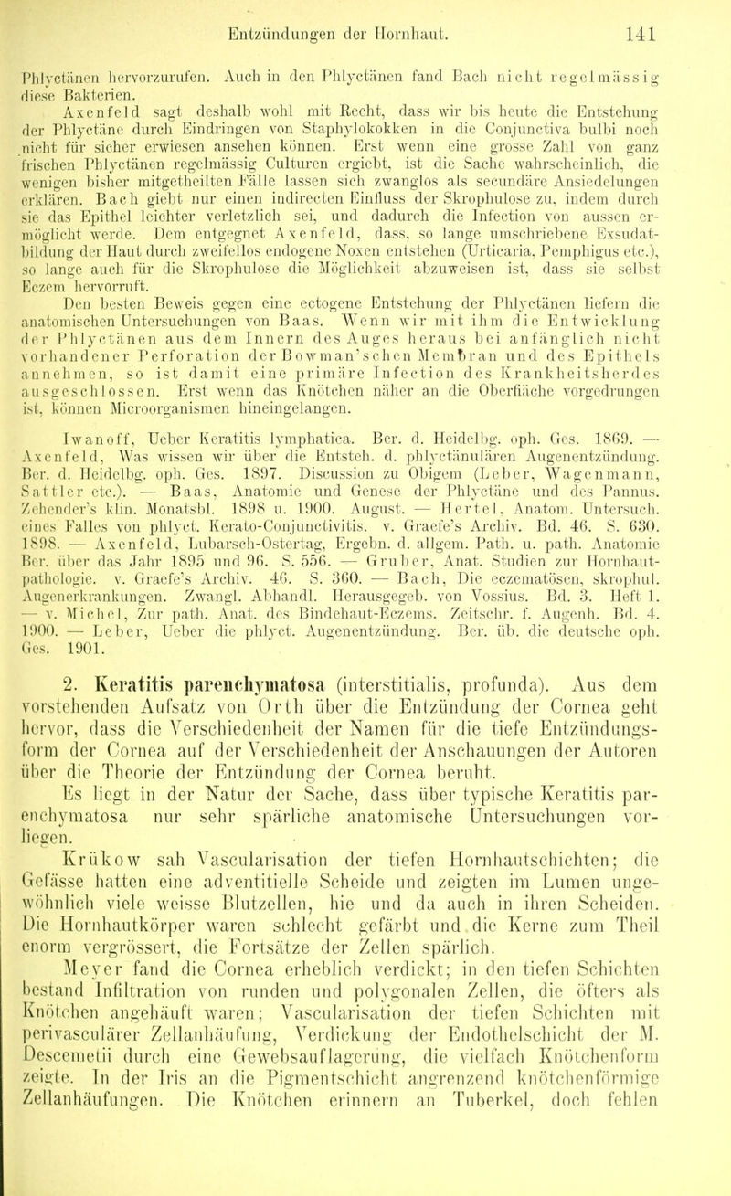 Phlyctänen hervorzurufen. Auch m den Phlyctänen fand Bach nicht regelmässig diese Bakterien. Axenfeld sagt deshalb wohl mit Recht, dass wir bis heute die Entstehung der Phlyctäne durch Eindringen von Staphylokokken in die Conjunctiva bulbi noch nicht für sicher erwiesen ansehen können. Erst wenn eine grosse Zahl von ganz frischen Phlyctänen regelmässig Culturen ergiebt, ist die Sache wahrscheinlich, die wenigen bisher mitgetheilten Fälle lassen sich zwanglos als secundäre Ansiedelungen erklären. Bach giebt nur einen indirecten Einfiuss der Skrophulose zu, indem durch sie das Epithel leichter verletzlich sei, und dadurch die Infection von aussen er- niüglicht werde. Dem entgegnet Axenfeld, dass, so lange umschriebene Exsudat- l)ildung der Haut durch zweifellos endogene Noxen entstehen (Urticaria, Pemphigus etc.), so lange auch für die Skrophulose die Möglichkeit abzuweisen ist, dass sie selbst Eczem hervorruft. Den besten Beweis gegen eine ectogene Entstehung der Phlyctänen liefern die anatomischen Untersuchungen von Baas. Wenn wir mit ihm die Entwicklung der Piriyctänen aus dem Innern des Auges heraus bei anfänglich nicht vorhandener Perforation der Bowman'sehen j\lemt)ran und des Epithels annehmen, so ist damit eine primäre Infection des Krankheitsherdes ausgeschlossen. Erst wenn das Knötchen näher an die Oberfläche vorgedrungen ist, können Microorganismen hineingelangen. Iwan off, Ueber Keratitis lymphatica. Ber. d. Heidell)g. oph. Ges. 18G9. — Axenfeld, Was wissen Avir über die Entsteh, d. phlyctänuiären Augenentzündung. Ber. d. Heidelbg. oph. Ges. 1897. Discussion zu Obigem (Leber, Wagenmann, Sattler etc.). — Baas, Anatomie und Genese der Phlyctäne und des Pannus. Zehcnder's klin. Monatsbl. 1898 u. 1900. August. — Hertel, Anatom. Untersuch, eines Falles von phlyct. Kerato-Conjunctivitis. v. Graefe's Archiv. Bd. 46. S. 630. 1898. — Axenfeld, Lubarsch-Ostertag, Ergebn. d. allgem. Path. u. path. Anatomie Ber. über das Jahr 1895 und 96. S. 556. — Grub er, Anat. Studien zur Hornhaut- pathologie. V. Graefe's Archiv. 46. S. 360. •— Bach, Die eczematösen, skrophul. Augenerkrankungen. Zwangl. Abhandl. Herausgegeb. von Vossius. Bd. 3. Heft 1. — v. Michel, Zur path. Anat. des Bindehaut-Eczems. Zeitschr. f. Augenh. Bd. 4. 1900. — Leber, Ueber die phlyct. Augenentzündung. Ber. üb. die deutsche oph. (ies. 1901. 2. Keratitis pareiichymatosa (interstitialis, profunda). Aus dem vorstehenden Aufsatz von Orth über die Entzündung der Cornea geht liervor, dass die Verscbiedeiiheit der Namen für die tiefe Entzündungs- form der Cornea auf der Verschiedenheit der Anschauungen der Autoren über die Theorie der Entzündung der Cornea beruht. Es liegt in der Natur der Sache, dass über typische Keratitis par- cnchymatosa nur sehr spärliche anatomische Untersuchungen vor- liegen. Krühow sah Vascularisation der tiefen Hornhautschichten; die Gcfässe hatten eine adventitielle Scheide und zeigten im Lumen unge- wöhnlich viele weisse Blutzellen, hie und da auch in ihren Scheiden. Die Hornhautkörper waren schlecht gefärbt und die Kerne zum Theil enorm vergrössert, die Fortsätze der Zellen spärlich. Meyer fand die Cornea erheblich verdickt; in den tiefen Schichten bestand Infiltration von runden und polygonalen Zellen, die öfters als Knötchen angehäuft waren; Vascularisation der tiefen Schichten mit perivasculärer Zellanhäufung, Verdickung der Endothelschicht der M. Descemetii durch eine G ewebsauflagcrung, die vielfach Knötchen form zeigte. In der Iris an die Pigmentschicht angrenzend knötchenförmige Zellanhäufungen. Die Knötchen erinnern an Tuberkel, doch fehlen