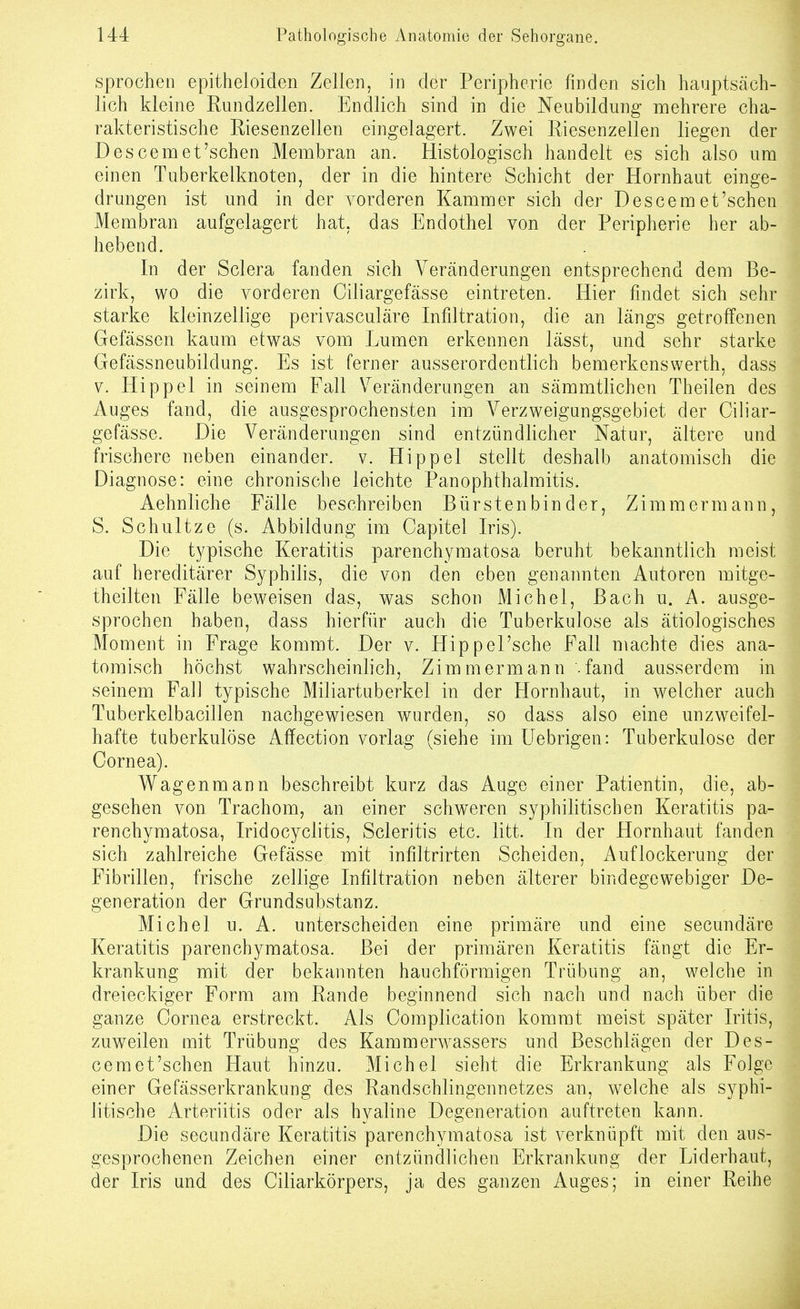 sprocheii epitheloiden Zellen, in der Peripherie finden sich hauptsäch- lich kleine Rundzellen. Endlich sind in die Neubildung mehrere cha- rakteristische Riesenzellen eingelagert. Zwei Riesenzellen liegen der Descemet'sehen Membran an. Histologisch handelt es sich also um einen Tuberkelknoten, der in die hintere Schicht der Hornhaut einge- drungen ist und in der vorderen Kammer sich der Descemet'schen Membran aufgelagert hat, das Endothel von der Peripherie her ab- hebend. In der Sclera fanden sich Veränderungen entsprechend dem Be- zirk, wo die vorderen Ciliargefässe eintreten. Hier findet sich sehr starke kleinzellige perivasculäre Infiltration, die an längs getroffenen Gefässen kaum etwas vom Lumen erkennen lässt, und sehr starke Gefässneubildung. Es ist ferner ausserordentlich bemerkenswerth, dass V. Hippel in seinem Fall \^eränderungen an sämmtlichen Theilen des Auges fand, die ausgesprochensten im Yerzweigungsgebiet der Ciliar- gefässe. Die Veränderungen sind entzündlicher Natur, ältere und frischere neben einander, v. Hippel stellt deshalb anatomisch die Diagnose: eine chronische leichte Panophthalmitis. Aehnliche Fälle beschreiben Bürstenbinder, Zimmermann, S. Schnitze (s. Abbildung im Capitel Iris). Die typische Keratitis parenchymatosa beruht bekanntlich raeist auf hereditärer Syphilis, die von den eben genannten Autoren mitge- theilten Fälle beweisen das, was schon Michel, Bach u. A. ausge- sprochen haben, dass hierfür auch die Tuberkulose als ätiologisches Moment in Frage kommt. Der v. HippePsche Fall machte dies ana- tomisch höchst wahrscheinlich, Zimmermann -fand ausserdem in seinem Fall typische Miliartuberkel in der Hornhaut, in welcher auch Tuberkelbacillen nachgewiesen wurden, so dass also eine unzweifel- hafte tuberkulöse Affection vorlag (siehe im Uebrigen: Tuberkulose der Cornea). Wagenmann beschreibt kurz das Auge einer Patientin, die, ab- gesehen von Trachom, an einer schweren syphilitischen Keratitis pa- renchymatosa, Iridocyclitis, Scleritis etc. litt. In der Hornhaut fanden sich zahlreiche Gefässe mit infiltrirten Scheiden, Auflockerung der Fibrillen, frische zellige Infiltration neben älterer bindegewebiger De- generation der Grundsubstanz. Michel u. A. unterscheiden eine primäre und eine secundäre Keratitis parenchymatosa. Bei der primären Keratitis fängt die Er- krankung mit der bekannten bauchförmigen Trübung a,n, welche in dreieckiger Form am Rande beginnend sich nach und nach über die ganze Cornea erstreckt. Als Complication kommt meist später Iritis, zuweilen mit Trübung des Karamerwassers und Beschlägen der Des- cem et'schen Haut hinzu. Michel sieht die Erkrankung als Folge einer Gefässerkrankung des Randschlingennetzes an, welche als syphi- litische Arteriitis oder als hyaline Degeneration auftreten kann. Die secundäre Keratitis parenchymatosa ist verknüpft mit den aus- gesprochenen Zeichen einer entzündlichen Erkrankung der Liderhaut, der Iris und des Ciliarkörpers, ja des ganzen Auges; in einer Reihe