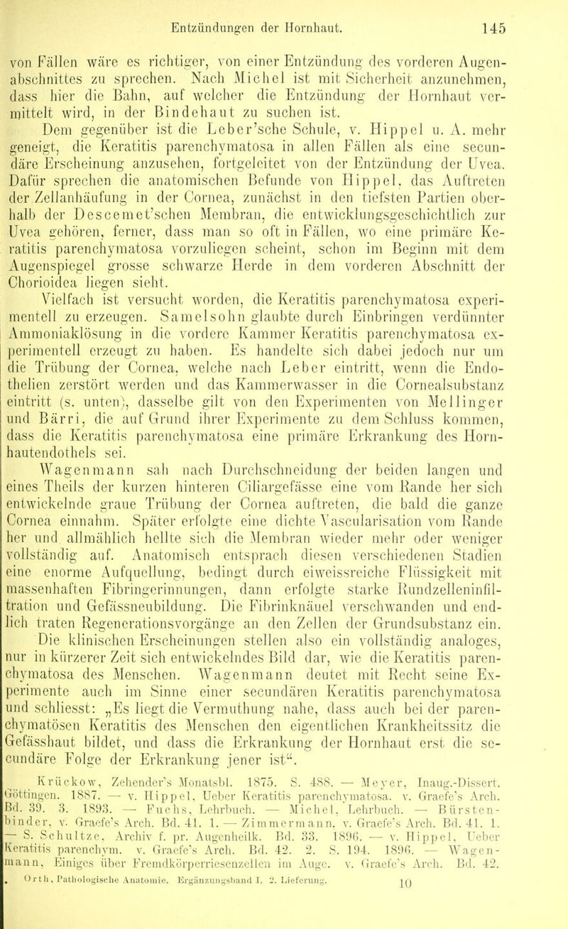 von Fällen wäre es richtiger, von einer Entzündung des vorderen Augen- abschnittes zu sprechen. Nach Michel ist mit Sicherheit anzunehmen, dass hier die Bahn, auf welcher die Entzündung der Hornhaut ver- mittelt wird, in der Bindehaut zu suchen ist. Dem gegenüber ist die Leb er'sehe Schule, v. Hippel u. A. mehr geneigt, die Keratitis parenchymatosa in allen Fällen als eine secan- däre Erscheinung anzusehen, fortgeleitet von der Entzündung der Uvea. Dafür sprechen die anatomischen Befunde von Hippel, das Auftreten der ZelJanhäüfung in der Cornea, zunächst in den tiefsten Partien ober- halb der Descemet'schen Membran, die entwicklungsgeschichtlich zur Uvea gehören, ferner, dass man so oft in Fällen, wo eine primäre Ke- ratitis parenchymatosa vorzuliegen scheint, schon im Beginn mit dem iVugenspiegel grosse schwarze Flerde in dem vord-eren Abschnitt der Chorioidea liegen sieht. Vielfach ist versucht worden, die Keratitis parenchymatosa experi- mentell zu erzeugen. Samelsohn glaubte durch Einbringen verdünnter Ammoniaklösung in die vordere Kammer Keratitis parenchymatosa ex- perimentell erzeugt zu haben. Es handelte sich dabei jedoch nur um die Trübung der Cornea, welche nach Leber eintritt, wenn die Endo- thelien zerstört werden und das Kammerwasser in die Cornealsubstanz eintritt (s. unten), dasselbe gilt von den Experimenten von Mellinger und Bärri, die auf Grund ihrer Experimicnte zu dem Schluss kommen, dass die Keratitis parenchymatosa eine primäre Erkrankung des Horn- hauten doth eis sei. Wagenmann sah nach Durchschneidung der beiden langen und eines Theils der kurzen hinteren Ciliargefässe eine vom Rande her sich entwickelnde graue Trübung der Cornea auftreten, die bald die ganze Cornea einnahm. Später erfolgte eine dichte A'ascularisation vom Rande her und allmählich hellte sich die Membran wieder mehr oder weniger vollständig auf. Anatomisch entsprach diesen verschiedenen Stadien eine enorme Aufquellung, bedingt durch eiweissreiche Flüssigkeit mit massenhaften Fibringerinnungen, dann erfolgte starke Rundzelleninfil- tration und Gefässneubildung. Die Fibrinknäuel verschwanden und end- lich traten Regenerationsvorgänge an den Zellen der Grundsubstanz ein. Die klinischen Erscheinungen stellen also ein vollständig analoges, nur in kürzerer Zeit sich entwickelndes Bild dar, wie die Keratitis paren- chymatosa des Menschen. Wagenmann deutet mit Recht seine Ex- perimente auch im Sinne einer secuudären Keratitis parenchymatosa und schliesst: „Es liegt die Vermuthung nahe, dass auch beider paren- chymatösen Keratitis des Menschen den eigentlichen Krankheitssitz die Gefässhaut bildet, und dass die Erkrankung der Hornhaut erst die se- cundäre Folge der Erkrankung jener ist. Krüekow, Zehender's Monatsbl. 1875. S. 4<S8. — Meyer, Inaug.-Dissert. Güttingen. 1887. —• v. Hippel, Ueber Keratitis parenchymatosa. v. Graefe's Arch. Bd. 39. 3. 1893. — Fuchs, Lehrbuch. — Michel/Lehrbuch. — Bürsten- binder. Y. Graefe's Arch. Bd. 41. 1. — Zimmerm ann, v. Graefe\s Arch. Bd. 41. 1. ~ S. Schnitze, Archiv f. pr. Augenheilk. Bd. 33. 1896. — v. Hippel, Ueber Keratitis parenchym. v. Graefe's Arch. Bd. 42. 2. S. 194. 1896. — Wagen- mann, Einiges über Fremclkörperriesenzellen im Auge. v. Graefe's Arch. Bd. 42. Ort Ii, Pathologische Anatomie. Ergäuzuugsband I. 2. Lieferung. in