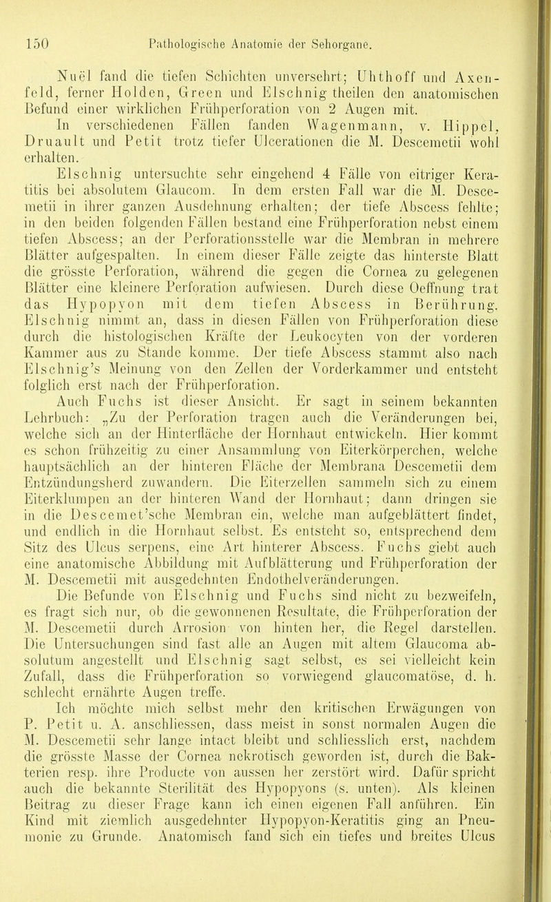 Nuel fand die tiefen Schichten unversehrt; ühtlioff und Axen- feld, ferner Holden, Green und Elschnig theilen den anatomischen Befand einer wirklichen Frühperforation von 2 Augen mit. In verschiedenen Fällen fanden Wagenmann, v. Hippel, Druault und Petit trotz tiefer UJcerationen die M. Descemetii wohl erhalten. Elschnig untersuchte sehr eingehend 4 Fälle von eitriger Kera- titis bei absolutem Glaucom. In dem ersten Fall war die M. Desce- metii in ihrer ganzen Ausdehnung erhalten; der tiefe Abscess fehlte; in den beiden folgenden Fällen bestand eine Frühperforation nebst einem tiefen Abscess; an der Perforationsstelle war die Membran in mehrere Blätter aufgespalten. In einem dieser Fälle zeigte das hinterste Blatt die grösste Perforation, während die gegen die Cornea zu gelegenen Blätter eine kleinere Perforation aufwiesen. Durch diese Oeffnung trat das Hypopyon mit dem tiefen Abscess in Berührung. Elschnig nimmt an, dass in diesen Fällen von Frühperforation diese durch die histologischen Kräfte der Leukocyten von der vorderen Kammer aus zu Stande komme. Der tiefe Abscess stammt also nach Elschnig's Meinung von den Zellen der Vorderkammer und entsteht folglich erst nach der Frühperforation. Auch Fuchs ist dieser Ansicht. Er sagt in seinem bekannten Lehrbuch: „Zu der Perforation tragen auch die Veränderungen bei, welche sich an der Hinterfläche der Hornhaut entwickeln. Hier kommt es schon frühzeitig zu einer Ansammlung von Eiterkörperchen, welche hauptsächlich an der hinteren Fläche der Membrana Descemetii dem Entzündungsherd zuwandern. Die Eiterzellen sammeln sich zu einem Eiterklumpen an der hinteren Wand der Hornhaut; dann dringen sie in die Descemet'sche Membran ein, welche man aufgeblättert findet, und endlich in die Hornhaut selbst. Es entsteht so, entsprechend dem Sitz des Ulcus serpens, eine Art hinterer Abscess. Fuchs giebt auch eine anatomische Abbildung mit Aufblätterung und Frühperforation der M. Descemetii mit ausgedehnten Endothelveränderungen. Die Befunde von Elschnig und Fuchs sind nicht zu bezweifeln, es fragt sich nur, ob die gewonnenen Resultate, die Frühperforation der M. Descemetii durch Arrosion von hinten her, die Regel darstellen. Die Untersuchungen sind fast alle an Augen mit altem Glaucoma ab- solutum angestellt und Elschnig sagt selbst, es sei vielleicht kein Zufall, dass die Frühperforation so vorwiegend glaucomatöse, d. h. schlecht ernährte Augen treffe. Ich möchte mich selbst mehr den kritischen Erwägungen von P. Petit u. A. anschliessen, dass meist in sonst normalen Augen die M. Descemetii sehr lange intact bleibt und schliesslich erst, nachdem die grösste Masse der Cornea nekrotisch geworden ist, durch die Bak- terien resp. ihre Producte von aussen her zerstört wird. Dafür spricht auch die bekannte Sterilität des Hypopyons (s. unten). Als kleinen Beitrag zu dieser Frage kann ich einen eigenen Fall anführen. Ein Kind mit ziemlich ausgedehnter Hypopyon-Keratitis ging an Pneu- monie zu Grunde. Anatomisch fand sich ein tiefes und breites Ulcus