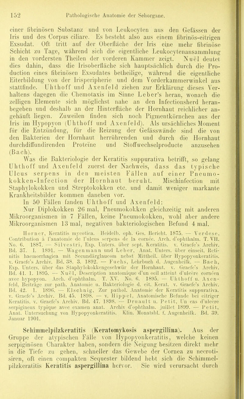 einer librinösen Substanz und von Leukocyten aus den Gefässen der Iris und des Corpus ciliare. Es besteht also aus einem fibrinös-eitrigen Exsudat. Oft tritt auf der Oberfläche der Iris eijie mehr fibrinöse Schicht zu Tage, während sich die eigentliche Leukocytenansammlung in den vordersten Theilen der vorderen Kammer zeigt. Nuel deutet dies dahin, dass die Irisoberliäche sich hauptsächlich durch die Pro- duction eines fibrinösen Exsudates betheilige, während die eigentliche Eiterbildung von der Irisperipherie und dem Vorderkammerwinkel aus stattfinde, ühthoff und Axenfeld ziehen zur Erklärung dieses Ver- haltens dagegen die Chemotaxis im Sinne Leber's heran, wonach die zelligen Elemente sich möglichst nahe an den Infectionsherd heran- begeben und deshalb an der Hmterfläche der Hornhaut reichlicher an- gehäuft liegen. Zuweilen finden sich noch Pigmentkörnchen aus der Iris im Hypopyon (ühthoff nnd Axenfeld). Als ursächliches Moment für die Entzündung, für die Reizung der Gefässwände sind die von den Bakterien der Hornhaut herrührenden und durch die Hornhaut durchdifi'undirenden Proteine und Stoflfwechselproducte anzusehen (Bach). Was die Bakteriologie der Keratitis suppurativa betrifft, so gelang ühthoff und Axenfeld zuerst der Nachweis, dass das typische Ulcus serpens in den meisten Fällen auf einer Pneumo- kokken-Infection der Hornhaut beruht. Mischinfection mit Staphylokokken und Streptokokken etc. und damit weniger markante Krankheitsbilder kommen daneben vor. In 50 Fällen fanden ühthoff und Axenfeld: Nur Diplokokken 26 mal, Pneumokokken gleichzeitig mit anderen Mikroorganismen in 7 Fällen, keine Pneumokokken, wohl aber andere Mikroorganismen 13 mal, negativen bakteriologischen Befund 4 mal. Horner, Keratitis mycotica. Heidelh. oph. Ges. Bericht. 1875. — Verdese, Contribution ä l'anatomie de l'ulcus serpens de la cornee. Arch. d'ophthaim. T. VIL No. 6. 1887. — vSilvestri, Exp. Unters, über sept. Keratitis, v. Graefe's Archiv. Bd. 37. I. 1891. — Wagen mann und Leber, Anat. Unters, über einseit. Reti- nitis haemorrhagica mit Secundärglaucom nebst' Mittheil, über Hypopyonkeratitis. V. Graefe's Archiv. Bd. 38. 3. 1892. — Fuchs, Lelirbuch d. Augenheilk. — Bach, Exp. Unters, über das Staphylokokkengescliwür der Hornhaut, v. Graefe's Archiv. Bd. 41. 1. 1895. — Nuel, Description anatomique d'un oeil atteint d'ulcere corneen avec hypopyon. Arch. d'ophthaim. T. XV. No. 6. 1895. — Ühthoff u. Axen- feld, Beiträge zur path. Anatomie u. Bakteriologie d. eit. Kerat. v. Graefe's Archiv. Bd. 42. 1. 1896. — Elschnig, Zur pathol. Anatomie der Keratitis suppurativa. V. Graefe's Archiv. Bd. 45. 1898. — v. Hippel, Anatomische Befunde bei eitriger Keratitis, v. Graefe's Archiv. Bd. 47. 1898. — Druault u. Petit, Un cas d'ulcere serpigineux typique avec examen anat. Archiv d'ophthaim. juillet 1899. — Petit, Anat. Untersuchung von Hypopyonkeratitis. Klin. Monatsbl. f. Augenheilk. Bd. 39. Januar 1901. Scliiinmelpilzkeratitis (Keratomykosis aspergillina). Aus der Gruppe der atypischen Fälle von Hypopyonkeratitis, welche keinen serpiginösen Charakter haben, sondern die Neigung besitzen direkt mehr in die Tiefe zu gehen, schneller das Gewebe der Cornea zu necroti- siren, oft einen compakten Sequester bildend hebt sich die Schimmel- pilzkeratitis Keratitis aspergilliiia hervor. Sie wird verursacht durch