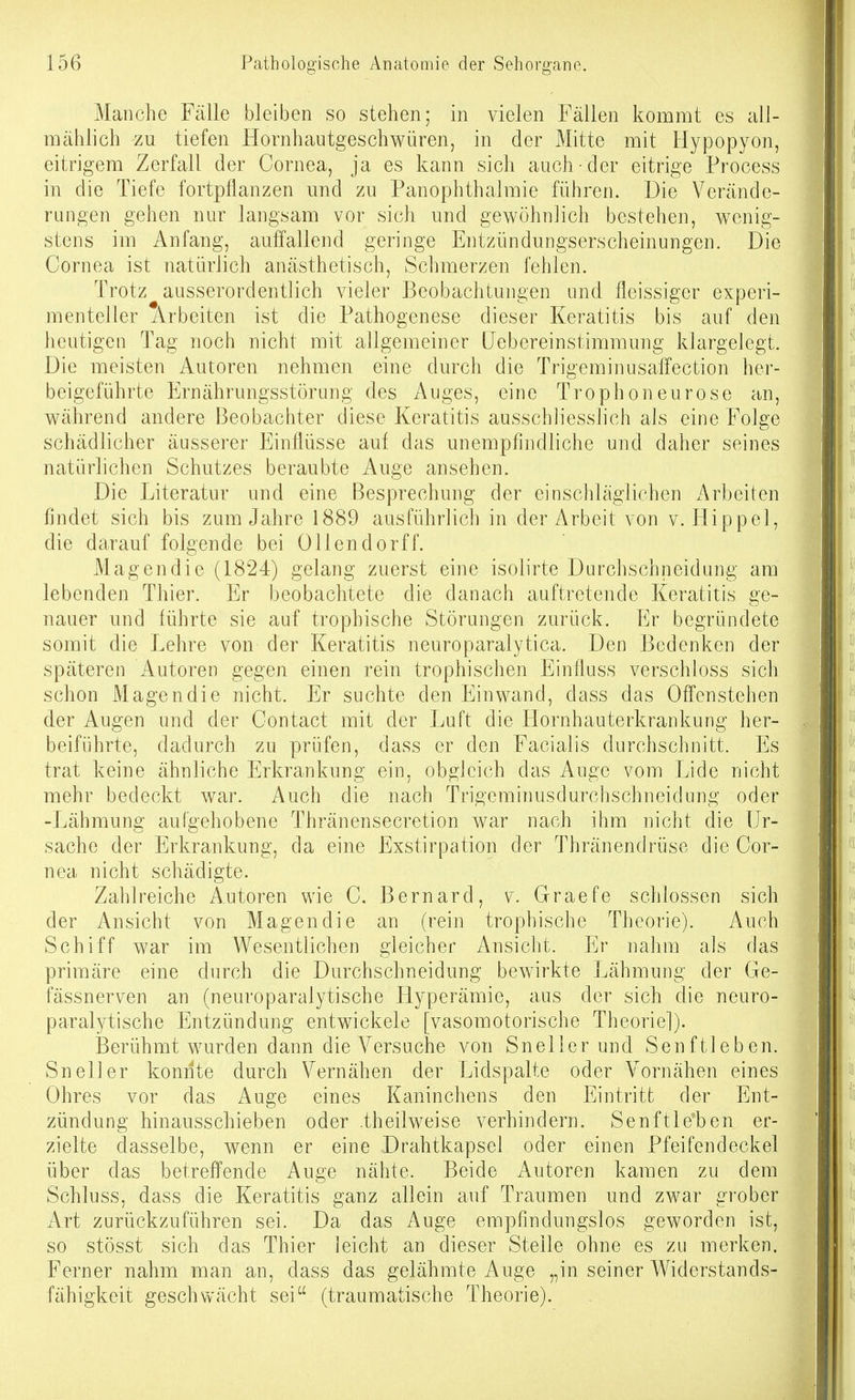 Manche Fälle bleiben so stehen; in vielen Fällen kommt es all- mählich -zu tiefen Hornhautgeschwüren, in der Mitte mit Hypopyon, eitrigem Zerfall der Cornea, ja es kann sich auch-der eitrige Process in die Tiefe fortpflanzen und zu Panophthalmie führen. Die Verände- rungen gehen nur langsam vor sich und gewöhnlich bestehen, wenig- stens im Anfang, auffallend geringe Entzündungserscheinungen. Die Cornea ist natürlich anästhetisch, Schmerzen fehlen. Trotz ausserordentlich vieler Beobachtungen und fleissiger experi- menteller Arbeiten ist die Pathogenese dieser Keratitis bis auf den heutigen Tag noch nicht mit allgemeiner Uebereinstimmung klargelegt. Die meisten Autoren nehmen eine durch die Trigeminusaffection her- beigeführte Ernährungsstörung des Auges, eine Trophoneurose an, während andere Beobachter diese Keratitis ausschliesslich als eine Folge schädlicher äusserer Einflüsse auf das unempfindliche und daher seines natürlichen Schutzes beraubte Auge ansehen. Die Literatur und eine Besprechung der einschläglichen Arbeiten findet sich bis zum Jahre 1889 ausführlich in der Arbeit von v. Hippel, die darauf folgende bei Ollendorff. Magendie (1824) gelang zuerst eine isoiirte Durchschneidung am lebenden Thier. Er beobachtete die danach auftretende Keratitis ge- nauer und führte sie auf trophische Störungen zurück. Er begründete somit die Lehre von der Keratitis neuroparalytica. Den Bedenken der späteren Autoren gegen einen rein trophischen Einfluss verschloss sich schon Magendie nicht. Er suchte den Einwand, dass das Offenstehen der Augen und der Contact mit der Luft die Hornhauterkrankung her- beiführte, dadurch zu prüfen, dass er den Facialis durchschnitt. Es trat keine ähnliche Erkrankung ein, obgleich das Auge vom Lide nicht mehr bedeckt war. Auch die nach Trigeminusdurchschneidung oder -Lähmung aufgehobene Thränensecretion war nach ihm nicht die Ur- sache der Erkrankung, da eine Exstirpation der Thränendrüse die Cor- nea nicht schädigte. Zahlreiche Autoren wie C. Bernard, v. Graefe schlössen sich der Ansicht von Magendie an (rein trophische Theorie). Auch Schiff war im Wesentlichen gleicher Ansicht. Er nahm als das primäre eine durch die Durchschneidung bewirkte Lähmung der Ge- fässnerven an (neuroparalytische Hyperämie, aus der sich die neuro- paralytische Entzündung entwickele [vasomotorische Theoriel). ißerühmt wurden dann die Versuche von Sneller und Senftieben. Sneller konnte durch Vernähen der Lidspalte oder Vornähen eines Ohres vor das Auge eines Kaninchens den Eintritt der Ent- zündung hinausschieben oder .theilweise verhindern. Senftle*ben er- zielte dasselbe, wenn er eine Drahtkapsel oder einen Pfeifendeckel über das betreffende Auge nähte. Beide Autoren kamen zu dem Schluss, dass die Keratitis ganz allein auf Traumen und zwar grober Art zurückzuführen sei. Da das Auge empfindungslos geworden ist, so stösst sich das Thier leicht an dieser Steile ohne es zu merken. Ferner nahm man an, dass das gelähmte Auge „in seiner Widerstands- fähigkeit geschwächt sei (traumatische Theorie).