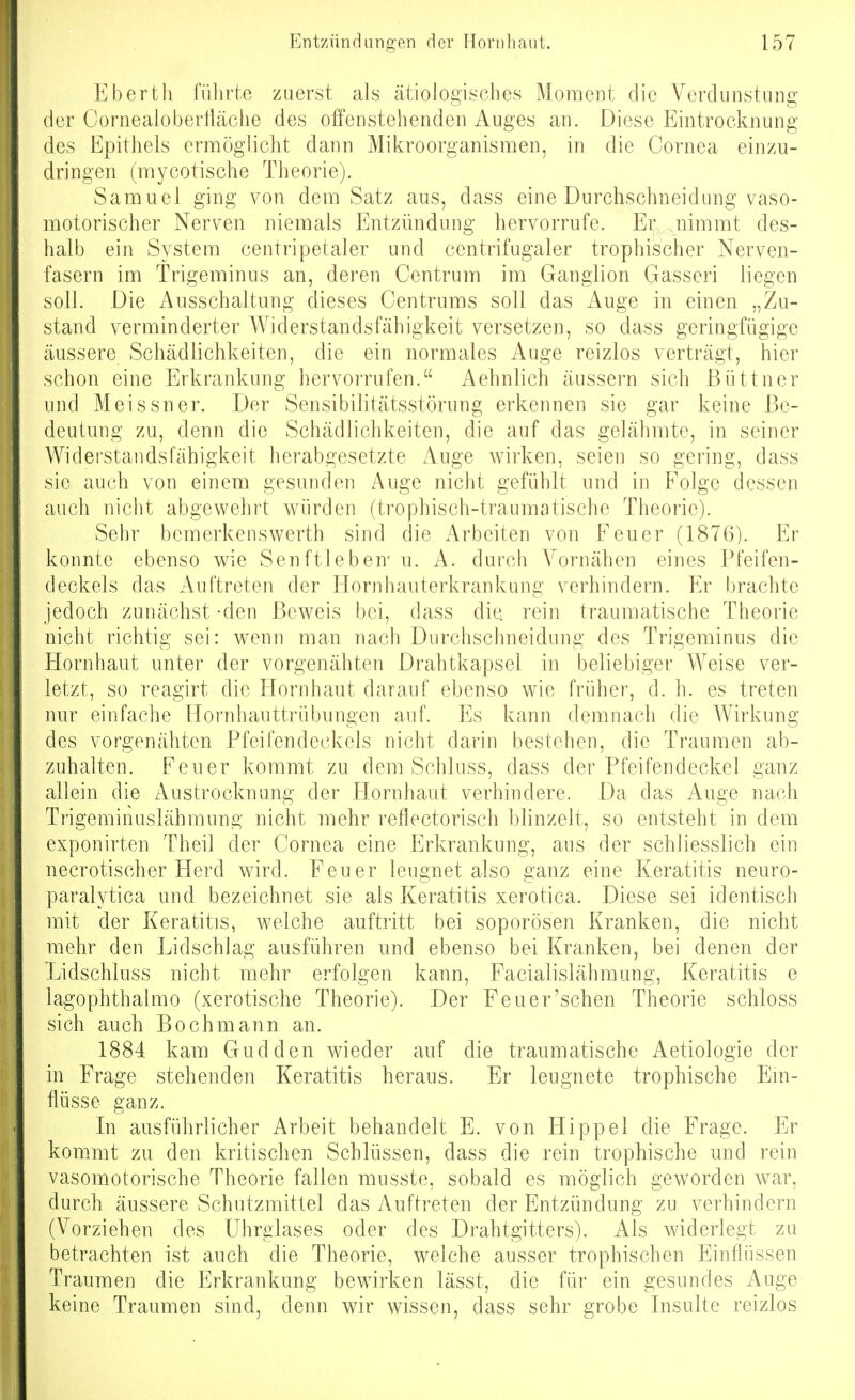 p]berth fülirte zuerst als ätiologisches Moment die Verdunstung der Cornealobertläche des offenstehenden Auges an. Diese Eintrocknung des Epithels ermöglicht dann Mikroorganismen, in die Cornea einzu- dringen (mycotische Theorie). Samuel ging von dem Satz aus, dass eine Durchschneidung vaso- motorischer Nerven niemals Entzündung hervorrufe. Er jiimmt des- halb ein System centripetaler und centrifugaler trophischer Nerven- fasern im Trigeminus an, deren Centrum im Ganglion Gasseri liegen soll. Die Ausschaltung dieses Centrums soll das Auge in einen „Zu- stand verminderter Widerstandsfähigkeit versetzen, so dass geringfügige äussere Schädlichkeiten, die ein normales Auge reizlos verträgt, hier schon eine Erkrankung hervorrufen. Aehnlich äussern sich Büttner und Meissner. Der Sensibilitätsstörung erkennen sie gar keine Be- deutung zu, denn die Schädlichkeiten, die auf das gelähmte, in seiner Widerstandsfähigkeit herabgesetzte Auge wirken, seien so gering, dass sie auch von einem gesunden Auge nicht gefühlt und in Folge dessen auch nicht abgewehrt würden (trophisch-traumatische Theorie). Sehr bemerkenswerth sind die Arbeiten von Feuer (1876). Er konnte ebenso wie Senftieben' n. A. durch Vornähen eines Pfeifen- deckels das Auftreten der Flornhauterkrankung verhindern. Er Ijrachte jedoch zunächst-den Beweis bei, dass die rein traumatische Theorie nicht richtig sei: wenn man nach Durchschneidung des Trigeminus die Hornhaut unter der vorgenähten Drahtkapsel in beliebiger Weise ver- letzt, so reagirt die Hornhaut darauf ebenso wie früher, d. h. es treten nur einfache Hornhauttrübungen auf. Es kann demnach die Wirkung des vorgenähten Pfeifendeckels nicht darin bestehen, die Traumen ab- zuhalten. Feuer kommt zu dem Schluss, dass der Pfeifendeckel ganz allein die Austrocknung der Flornhaut verhindere. Da das Auge nach Trigeminuslähmung nicht mehr reflectorisch blinzelt, so entsteht in dem exponirten Theil der Cornea eine Erkrankung, aus der schliesslich ein necrotischer Herd wird. Feuer leugnet also ganz eine Keratitis neuro- paralytica und bezeichnet sie als Keratitis xerotica. Diese sei identisch mit der Keratitis, welche auftritt bei soporösen Kranken, die nicht mehr den Lidschlag ausführen und ebenso bei Kranken, bei denen der Lidschluss nicht mehr erfolgen kann, Facialislähmung, Keratitis e lagophthalmo (xerotische Theorie). Der Feuer'sehen Theorie schloss sich auch Bochmann an. 1884 kam Gudden wieder auf die traumatische Aetiologie der in Frage stehenden Keratitis heraus. Er leugnete trophische Ein- flüsse ganz. In ausführlicher Arbeit behandelt E. von Hippel die Frage. Er kommt zu den kritischen Schlüssen, dass die rein trophische und rein vasomotorische Theorie fallen musste, sobald es möglich geworden war, durch äussere Schutzmittel das Auftreten der Entzündung zu verhindern (Vorziehen des ührglases oder des Drahtgitters). Als widerlegt zu betrachten ist auch die Theorie, welche ausser trophischen Einflüssen Traumen die Erkrankung bewirken lässt, die für ein gesundes Auge keine Traumen sind, denn wir wissen, dass sehr grobe Insulte reizlos