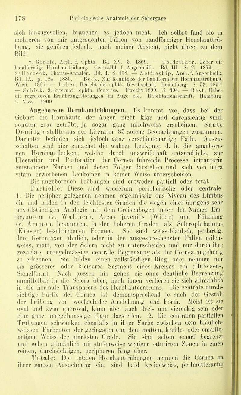 sich hinziigesellen, brauchen es jedoch nicht. Ich selbst fand sie in mehreren von mir untersuchten Fällen von bandförmiger Hornhauttrü- bung, sie gehören jedoch, nach meiner Ansicht, nicht direct zu dem Bild. V. Graefe, Arch. f. Ophth. Bd. XV. 3. 1869. — Goldzieher, Ueber die bandförmige Hornhauttrübung. Centralbl. f. Augenheilk. Bd. III. S. 2. 1879. — Sellerbeck, Charite-Annalen. Bd. 4. S. 468. — Nettleship, Arch. f. Augenheilk. Bd. IX. p. 184. 1880. — Bock, Zur Kenntniss der bandförmigen Hornhauttrübung. Wien. 1887. — Leber, Bericht der ophth. Gesellschaft. Heidelberg. S. 53. 1897. — Schick, 9. Internat, ophth. Congress. Utrecht 1899. S. 394. — Best, Ueber die regressiven Ernährungsstörungen im Auge etc. Habilitationsschrift. Hamburg. L. Voss. 1900. Angeborene Hornhauttrübungen. Es kommt vor, dass bei der Geburt die Hornhäute der Augen nicht klar und durchsichtig sind, sondern grau getrübt, ja sogar ganz milchv\^eiss erscheinen. Santo Domingo stellte aus der Literatur 85 solche Beobachtungen zusammen. Darunter befinden sich jedoch ganz verschiedenartige Fälle. Auszu- schalten sind hier zunächst die wahren Leukome, d. h. die angebore- nen Hornhautflecken, welche durch unzweifelhaft entzündliche, zur Ulceration und Perforation der Cornea führende Processe intrauterin entstandene Narben und deren Folgen darstellen und sich von intra vitam erworbenen Leukomen in keiner Weise unterscheiden. Die angeborenen Trübungen sind entweder partiell oder total. Partielle: Diese sind wiederum peripherische oder centrale. ]. Die peripher gelegenen nehmen regelmässig das Niveau des Limbus ein und bilden in den leichtesten Graden die wegen einer übrigens sehr unvollständigen Analogie mit dem Greisenbogen unter den Namen Em- bryotoxon (v. Walther), Arcus juvenilis (Wilde) und Fötalring (v. Ammon) bekannten, in den höheren Graden als Sclerophthalmus (Kl es er) beschriebenen Formen. Sie sind weiss-bläulich, perlartig, dem Gerontoxen ähnlich, oder in den ausgesprochensten Fällen milch- weiss, matt, von der Sclera nicht zu unterscheiden und nur durch ihre gezackte, unregelmässige centrale Begrenzung als der Cornea angehörig zu erkennen. Sie bilden einen vollständigen Ring oder nehmen nur ein grösseres oder kleineres Segment eines Kreises ein (Hufeisen-, Sichelform). Nach aussen hin gehen sie ohne deutliche Begrenzung unmittelbar in die Sclera über; nach innen verlieren sie sich allmählich in die normale Transparenz des Hornhautcentrums. Die centrale durch- sichtige Partie der Cornea ist dementsprechend je nach der Gestalt der Trübung von Avechselnder Ausdehnung und Form. Meist ist sie oval und zwar queroval, kann aber auch drei- und viereckig sein oder eine ganz unregelmässige Figur darstellen. 2. Die centralen partiellen Trübungen schwanken ebenfalls in ihrer Farbe zwischen dem bläulich- weissen Farbenton der geringsten und dem matten, kreide- oder emaille- artigen Weiss der stärksten Grade. Sie sind selten scharf begrenzt und gehen allmählich mit stufenweise weniger .^aturirten Zonen in einen reinen, durchsichtigen, peripheren Ring über. Totale: Die totalen Hornhauttrübungen nehmen die Cornea in ihrer ganzen Ausdehnung ein, sind bald kreideweiss, perlmutterartig