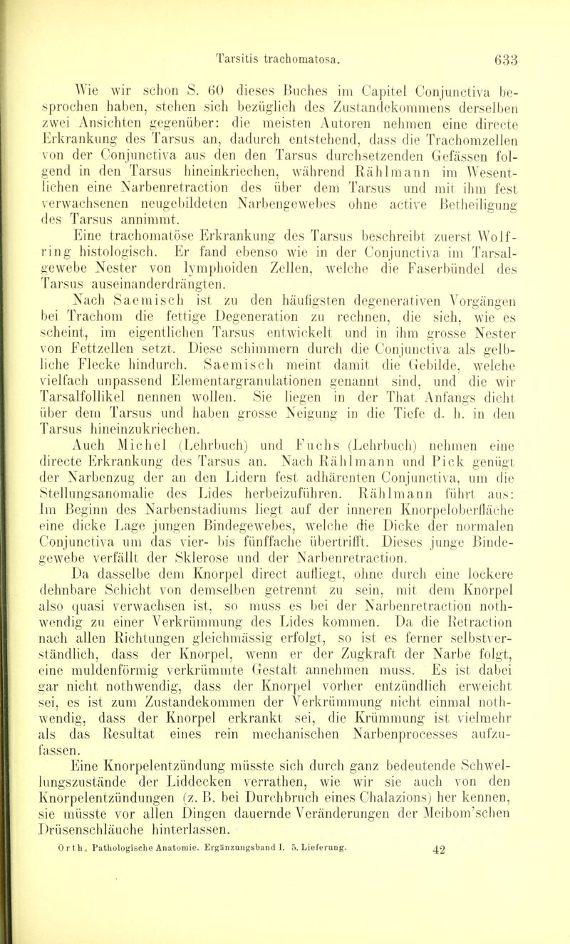 AVie wir schon S. 60 dieses Buches im Capitel Conjunctiva be- sprochen haben, stehen sich bezüglich des Zustandekommens derselben zwei Ansichten gegenüber: die meisten Autoren nehmen eine directe Erkrankung des Tarsus an, dadurch entstehend, dass die Trachomzellen von der Conjunctiva aus den den Tarsus durchsetzenden Gefässen fol- gend in den Tarsus hineinkriechen, während Rählmann im Wesent- lichen eine Narbenretraction des über dem Tarsus und mit ihm fest verwachsenen neugebildeten Narbengewebes ohne active Betheiligung des Tarsus annimmt. Eine trachomatöse Erkrankung des Tarsus beschreibt zuerst Wolf- ring histologisch. Er fand ebenso wie in der Conjunctiva im Tarsal- gewebe Nester von lymphoiden Zellen, welche die Faserbündel des Tarsus auseinanderdrängten. Nach Saemisch ist zu den häufigsten degenerativen Vorgängen bei Trachom die fettige Degeneration zu rechnen, die sich, wie es scheint, im eigentlichen Tarsus entwickelt und in ihm grosse Nester von Fettzellen setzt. Diese schimmern durch die Conjunctiva als gelb- liche Flecke hindurch. Saemisch meint damit die Gebilde, welche vielfach unpassend Elementargranulationen genannt sind, und die wir TarsalfoUikel nennen wollen. Sie liegen in der That Anfangs dicht über dem Tarsus und haben grosse Neigung in die Tiefe d. h. in den Tarsus hineinzukriechen. Auch Michel (Lehrbuch) und Fuchs (Lehrbuch) nehmen eine directe Erkrankung des Tarsus an. Nach Rählmann und Pick genügt der Narbenzug der an den Lidern fest adhärenten Conjunctiva, um die Stellungsanomalie des Lides herbeizuführen. Rählmann führt aus: Im Beginn des Narbenstadiums liegt auf der inneren Knorpeloberfläche eine dicke Lage jungen Bindegewebes, welche die Dicke der normalen Conjunctiva um das vier- bis fünffache übertrifft. Dieses junge Binde- gewebe verfällt der Sklerose und der Narbenretraction. Da dasselbe dem Knorpel direct aufliegt, ohne durch eine lockere dehnbare Schicht von demselben getrennt zu sein, mit dem Knorpel also cjuasi verwachsen ist, so muss es bei der Narbenretraction noth- wendig zu einer Verkrümmung des Lides kommen. Da die Retraction nach allen Richtungen gleichmässig erfolgt, so ist es ferner selbstver- ständlich, dass der Knorpel, wenn er der Zugkraft der Narbe folgt, eine muldenförmig verkrümmte Gestalt annehmen muss. Es ist dabei gar nicht nothwendig, dass der Knorpel vorher entzündlich erweicht sei, es ist zum Zustandekommen der Verkrümmung nicht einmal noth- wendig, dass der Knorpel erkrankt sei, die Krümmung ist vielmehr als das Resultat eines rein mechanischen Narbenprocesses aufzu- fassen. Eine Knorpelentzündung müsste sich durch ganz bedeutende Schwel- lungszustände der Liddecken verrathen, wie wir sie auch von den Knorpelentzündungen (z. B. bei Durchbruch eines Chalazions) her kennen, sie müsste vor allen Dingen dauernde Veränderungen der Meibom'schen Drüsenschläuche hinterlassen. Orth, Pathologische Anatoiuie. Ergänzungsband!. 5. Lieferung. 42