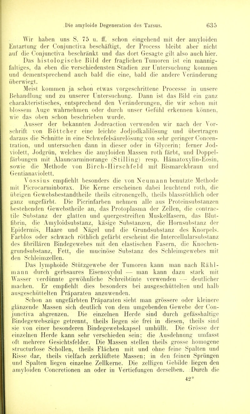 Wir haben uns S. 75 u. if. schon eingehend mit der amyloiden Entartung der Conjunctiva beschcäftigt, der Process bleibt aber nicht auf die Conjunctiva beschränkt und das dort Gesagte gilt also auch hier. Das histologische Bild der fraglichen Tumoren ist ein mannig- faltiges, da eben die verschiedensten Stadien zur Untersuchung kommen und dementsprechend auch bald die eine, bald die andere Veränderung überwiegt. Meist kommen ja schon etwas vorgeschrittene Processe in unsere Behandlung und zu unserer Untersuchung. Dann ist das Bild ein ganz charakteristisches, entsprechend den Veränderungen, die wir schon mit blossem Auge wahrnehmen oder durch unser Gefühl erkennen können, wie das oben schon beschrieben wurde. Ausser der bekannten Jodreaction verwenden wir nach der Vor- schrift von Böttcher eine leichte Jodjodkalilösung und übertragen daraus die Schnitte in eine Schwefelsäurelösung von sehr geringer Concen- tration, und untersuchen dann in dieser oder in Glycerin; ferner Jod- violett, Jodgrün, welches die amyloiden Massen roth färbt, und Doppel- färbungen mit Alauncarminorange (Stilling) resp. Hämatoxylin-Eosin, sowie die Methode von Birch-Hirschfeld mit Bismarckbraun und Gentiana violett. Vossius empfiehlt besonders die von Neu mann benutzte Methode mit Picrocarminborax. Die Kerne erscheinen dabei leuchtend roth, die übrigen Gewebsbestandtheile theils citronengelb, theils blassröthhch oder ganz ungefärbt. Die Picrinfarben nehmen alle aus Proteinsubstanzen bestehenden Gewebstheile an, das Protoplasma der Zellen, die contrac- tile Substanz der glatten und quergestreiften Muskelfasern, das Blut- fibrin, die Amyloidsubstanz, käsige Substanzen, die Hornsubstanz der Epidermis, flaare und Nägel und die Grundsubstanz des Knorpels. Farblos oder schwach röthlich gefärbt erscheint die Intercellularsubstanz des fibrillären Bindegewebes mit den elastischen Fasern, die Knochen- grundsubstanz, Fett, die mucinöse Substanz des Schleimgewebes mit den Schleim Zellen. Das lymphoide Stützgewebe der Tumoren kann man nach Rähl- mann durch gerbsaures Eisenoxydul — man kann dazu stark mit Wasser verdünnte gewöhnliche Schreibtinte verwenden deutlicher machen. Er empfiehlt dies besonders bei ausgeschüttelten und halb ausgeschüttelten Präparaten anzuwenden. Schon an ungefärbten Präparaten sieht man grössere oder kleinere glänzende Massen sich deutlich von dem umgebenden Gewebe der Con- junctiva abgrenzen. Die einzelnen Herde sind durch gefässhaltige ßindegewebszüge getrennt, theils liegen sie frei in diesen, theils sind sie von einer besonderen Bindegewebskapsel umhüllt. Die Grösse der einzelnen Herde kann sehr verschieden sein; die Ausdehnung umfasst oft mehrere Gesichtsfelder. Die Massen stellen theils grosse homogene structurlose Schollen, theils Flächen mit und ohne feine Spalten und Risse dar, theils vielfach zerklüftete Massen; in den feinen Sprüngen und Spalten liegen einzelne Zellkerne. Die zelligen Gebilde liegen den amyloiden Concretionen an oder in Vertiefungen derselben. Durch die 42*