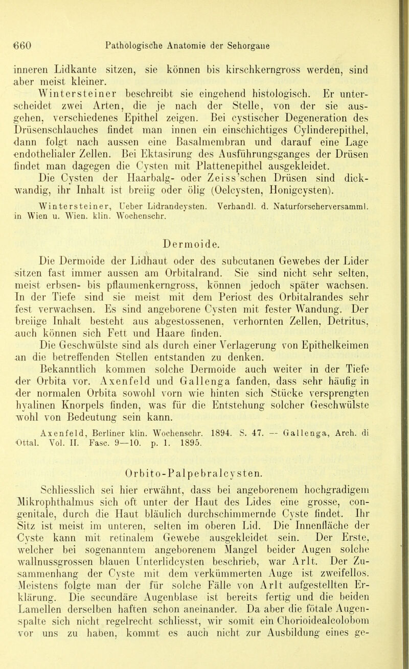 inneren Lidkante sitzen, sie können bis kirschkerngross werden, sind aber raeist kleiner. Wintersteiner beschreibt sie eingehend histologisch. Er unter- scheidet zwei Arten, die je nach der Stelle, von der sie aus- gehen, verschiedenes Epithel zeigen. Bei cystischer Degeneration des Drüsenschlauches findet man innen ein einschichtiges Cylinderepithel, -dann folgt nach aussen eine Basalmembran und darauf eine Lage endothelialer Zellen. Bei Ektasirung des Ausführungsganges der Drüsen findet man dagegen die Cysten mit Plattenepithel ausgekleidet. Die Cysten der Haar balg- oder Z ei ss'sehen Drüsen sind dick- wandig, ihr Inhalt ist breiig oder ölig (Oelcysten, Honigcysten). Wintersteiner, Ueber Lidrandcysten. Verband!, d. Naturforscberversamral. in Wien u. Wien. klin. Wocbenscbr. Dermoide. Die Dermoide der Lidhaut oder des subcutanen Gewebes der Lider sitzen fast immer aussen am Orbitalrand. Sie sind nicht sehr selten, meist erbsen- bis pflaumenkerngross, können jedoch später wachsen. In der Tiefe sind sie meist mit dem Periost des Orbitalrandes sehr fest verwachsen. Es sind angeborene Cysten mit fester Wandung. Der breiige Inhalt besteht aus abgestossenen, verhornten Zellen, Detritus, auch können sich Fett und Haare finden. Die Geschwülste sind als durch einer Verlagerung von Epithelkeimen an die betreffenden Stellen entstanden zu denken. Bekanntlich kommen solche Dermoide auch weiter in der Tiefe der Orbita vor. Axenfeld und Gall enga fanden, dass sehr häufig in 4er normalen Orbita sowohl vorn wie hinten sich Stücke versprengten hyalinen Knorpels finden, was für die Entstehung solcher Geschwülste wohl von Bedeutung sein kann. Axenfeld, Berliner klin. Wocbenscbr. 1894. S. 47. — Gallenga, Arcb. di €ttal. Vol. II. Fase. 9—10. p. 1. 1895. Orbito-Palpebralcysten. Schliesslich sei hier erwähnt, dass bei angeborenem hochgradigem Mikrophthalmus sich oft unter der Haut des Lides eine grosse, con- genitale, durch die Haut bläulich durchschimmernde Cyste findet. Ihr Sitz ist meist im unteren, selten im oberen Lid. Die Innenfläche der Cyste kann mit retinalem Gewebe ausgekleidet sein. Der Erste, welcher bei sogenanntem angeborenem Mangel beider Augen solche wallnussgrossen blauen Unterlidcysten beschrieb, war Ar lt. Der Zu- sammenhang der Cyste mit dem verkümmerten Auge ist zweifellos. Meistens folgte man der für solche Fälle von Arlt aufgestellten Er- klärung. Die secundäre Augenblase ist bereits fertig und die beiden Lamellen derselben haften schon aneinander. Da aber die fötale Augen- spalte sich nicht regelrecht schliesst, wir somit ein Chorioidealcolobom vor uns zu haben, kommt es auch nicht zur Ausbildung eines ge-