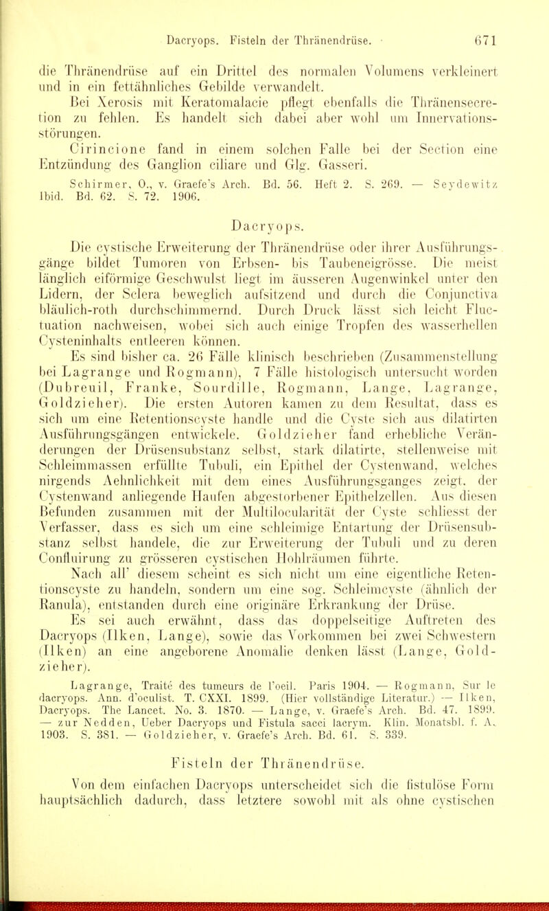 die Thränenclriise auf ein Drittel des normalen Volumens verkleinert und in ein fettähnliches Gebilde verwandelt. Bei Xerosis mit Keratomalacie pflegt ebenfalls die Thränensecre- tion zu fehlen. Es handelt sich dabei aber wohl um Innervations- störungen. Cirincione fand in einem solchen Falle bei der Section eine Entzündung des Ganglion ciliare und Gig. Gasseri. Schirmer, 0., v. Graefe's Arch. Bd. 56. Heft 2. S. 269. — Sevdewitz Ibid. Bd. 62. S. 72. 1906. Dacryops. Die cystische Erweiterung der Thränendrüse oder ihrer Ausführungs- gänge bildet Tumoren von Erbsen- bis Taubeneigrösse. Die meist länglich eiförmige Geschwulst liegt im äusseren Augenwinkel unter den Lidern, der Sclera beweglich aufsitzend und durch die Conjunctiva bläulich-roth durchschimmernd. Durch Druck lässt sich leicht Fluc- tuation nachweisen, w^obei sich auch einige Tropfen des wasserhellen Cysteninhalts entleeren können. Es sind bisher ca. 26 Fälle klinisch beschrieben (Zusammenstellung bei Lagrange und Rogmann), 7 Fälle histologisch untersucht worden (Dubreuil, Franke, Sourdille, Rogmann, Lange, Lagrange, Goldzieher). Die ersten Autoren kamen zu dem Resultat, dass es sich um eine Eetentionscyste handle und die Cyste sich aus dilatirten Ausfülirungsgängen entwickele. Goldzieher fand erhebliche Verän- derungen der Drüsensubstanz selbst, stark dilatirte, stellenweise mit Schleimmassen erfüllte Tubuli, ein Epithel der Cystenwand, welches nirgends Aehnlichkeit mit dem eines Ausführungsganges zeigt, der Cystenwand anliegende Haufen abgestorbener Epithelzellen. Aus diesen Befunden zusammen mit der Multilocularität der Cyste schliesst der A^erfasser, dass es sich um eine schleimige Entartung der Drüsensub- stanz selbst handele, die zur Erweiterung der Tubuli und zu deren Confluirung zu grösseren cystischen Hohlräumen führte. Nach all' diesem scheint es sich nicht um eine eigentliche Eeten- tionscyste zu handeln, sondern um eine sog. Schleimcyste (ähnlich der Ranula), entstanden durch eine originäre Erkrankung der Drüse. Es sei auch erwähnt, dass das doppelseitige Auftreten des Dacryops (Ilken, Lange), sowie das A^orkommen bei zw^ei Schwestern (Ilken) an eine angeborene iVnomalie denken lässt (Lange, Gold- zieher). Lagrange, Traite des tumeurs de Toeil. Paris 1904-. — Rogmann, Sur le dacryops. Ann. d'oculist. T. CXXI. 1899. (Hier vollständige Literatur.) — Ilken, Dacryops. The Lancet. No. 3. 1870. — Lange, v. Graefe's Arch. Bd. 47. 1899. — zur Nedden, Ueber Dacryops und Fistula sacci lacrym. Klin. Monatsbl. f. A. 1903. S. 381. — Goldzieher, v. Graefe's Arch. Bd. 61. S. 339. Fisteln der Thränendrüse. Von dem einfachen Dacryops unterscheidet sich die fistulöse Form hauptsächlich dadurch, dass letztere sowohl mit als ohne cystischen